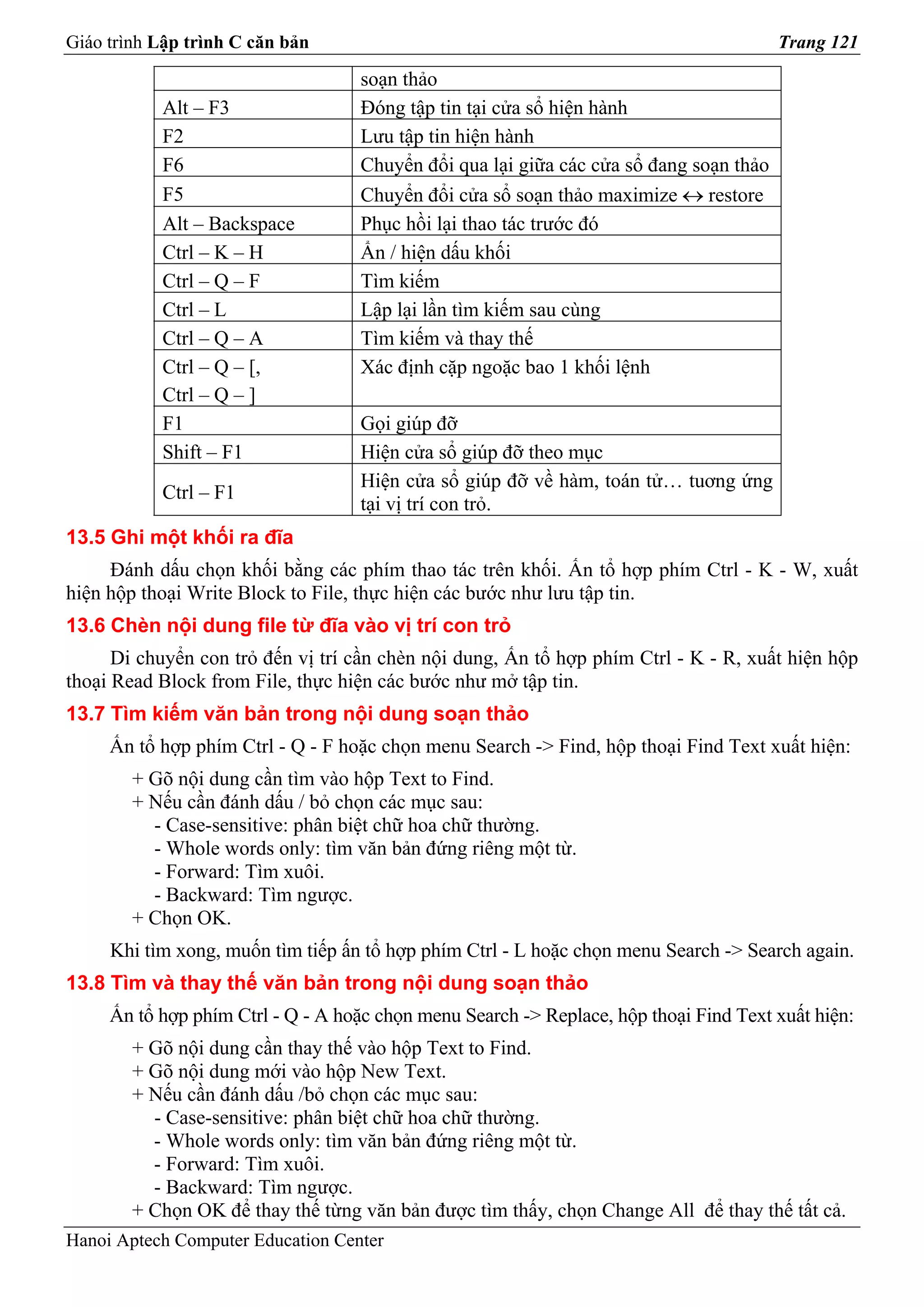 Giáo trình Lập trình C căn bản                                                          Trang 121

                                    soạn thảo
           Alt – F3                 Đóng tập tin tại cửa sổ hiện hành
           F2                       Lưu tập tin hiện hành
           F6                       Chuyển đổi qua lại giữa các cửa sổ đang soạn thảo
           F5                       Chuyển đổi cửa sổ soạn thảo maximize ↔ restore
           Alt – Backspace          Phục hồi lại thao tác trước đó
           Ctrl – K – H             Ẩn / hiện dấu khối
           Ctrl – Q – F             Tìm kiếm
           Ctrl – L                 Lập lại lần tìm kiếm sau cùng
           Ctrl – Q – A             Tìm kiếm và thay thế
           Ctrl – Q – [,            Xác định cặp ngoặc bao 1 khối lệnh
           Ctrl – Q – ]
           F1                       Gọi giúp đỡ
           Shift – F1               Hiện cửa sổ giúp đỡ theo mục
                                    Hiện cửa sổ giúp đỡ về hàm, toán tử… tuơng ứng
           Ctrl – F1
                                    tại vị trí con trỏ.
13.5 Ghi một khối ra đĩa
     Đánh dấu chọn khối bằng các phím thao tác trên khối. Ấn tổ hợp phím Ctrl - K - W, xuất
hiện hộp thoại Write Block to File, thực hiện các bước như lưu tập tin.
13.6 Chèn nội dung file từ đĩa vào vị trí con trỏ
      Di chuyển con trỏ đến vị trí cần chèn nội dung, Ấn tổ hợp phím Ctrl - K - R, xuất hiện hộp
thoại Read Block from File, thực hiện các bước như mở tập tin.
13.7 Tìm kiếm văn bản trong nội dung soạn thảo
     Ấn tổ hợp phím Ctrl - Q - F hoặc chọn menu Search -> Find, hộp thoại Find Text xuất hiện:
        + Gõ nội dung cần tìm vào hộp Text to Find.
        + Nếu cần đánh dấu / bỏ chọn các mục sau:
          - Case-sensitive: phân biệt chữ hoa chữ thường.
          - Whole words only: tìm văn bản đứng riêng một từ.
          - Forward: Tìm xuôi.
          - Backward: Tìm ngược.
        + Chọn OK.
     Khi tìm xong, muốn tìm tiếp ấn tổ hợp phím Ctrl - L hoặc chọn menu Search -> Search again.
13.8 Tìm và thay thế văn bản trong nội dung soạn thảo
     Ấn tổ hợp phím Ctrl - Q - A hoặc chọn menu Search -> Replace, hộp thoại Find Text xuất hiện:
        + Gõ nội dung cần thay thế vào hộp Text to Find.
        + Gõ nội dung mới vào hộp New Text.
        + Nếu cần đánh dấu /bỏ chọn các mục sau:
          - Case-sensitive: phân biệt chữ hoa chữ thường.
          - Whole words only: tìm văn bản đứng riêng một từ.
          - Forward: Tìm xuôi.
          - Backward: Tìm ngược.
        + Chọn OK để thay thế từng văn bản được tìm thấy, chọn Change All để thay thế tất cả.
Hanoi Aptech Computer Education Center
 