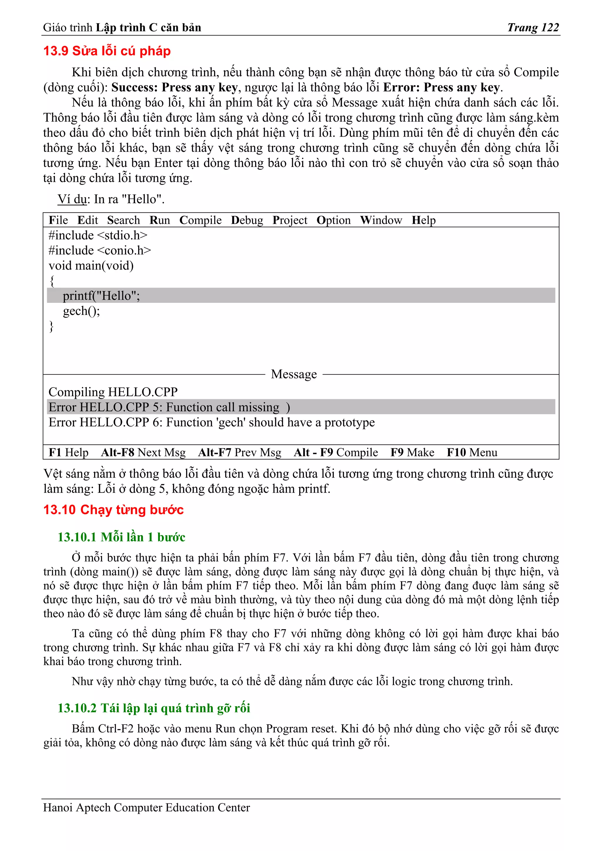 Giáo trình Lập trình C căn bản                                                             Trang 122
13.9 Sửa lỗi cú pháp
      Khi biên dịch chương trình, nếu thành công bạn sẽ nhận được thông báo từ cửa sổ Compile
(dòng cuối): Success: Press any key, ngược lại là thông báo lỗi Error: Press any key.
      Nếu là thông báo lỗi, khi ấn phím bất kỳ cửa sổ Message xuất hiện chứa danh sách các lỗi.
Thông báo lỗi đầu tiên được làm sáng và dòng có lỗi trong chương trình cũng được làm sáng.kèm
theo dấu đỏ cho biết trình biên dịch phát hiện vị trí lỗi. Dùng phím mũi tên để di chuyển đến các
thông báo lỗi khác, bạn sẽ thấy vệt sáng trong chương trình cũng sẽ chuyển đến dòng chứa lỗi
tương ứng. Nếu bạn Enter tại dòng thông báo lỗi nào thì con trỏ sẽ chuyển vào cửa sổ soạn thảo
tại dòng chứa lỗi tương ứng.
  Ví dụ: In ra "Hello".
 File Edit Search Run Compile Debug Project Option Window Help
 #include <stdio.h>
 #include <conio.h>
 void main(void)
 {
    printf("Hello";
    gech();
 }


                                            Message
 Compiling HELLO.CPP
 Error HELLO.CPP 5: Function call missing )
 Error HELLO.CPP 6: Function 'gech' should have a prototype

 F1 Help   Alt-F8 Next Msg    Alt-F7 Prev Msg    Alt - F9 Compile   F9 Make    F10 Menu
Vệt sáng nằm ở thông báo lỗi đầu tiên và dòng chứa lỗi tương ứng trong chương trình cũng được
làm sáng: Lỗi ở dòng 5, không đóng ngoặc hàm printf.
13.10 Chạy từng bước

  13.10.1 Mỗi lần 1 bước
      Ở mỗi bước thực hiện ta phải bấn phím F7. Với lần bấm F7 đầu tiên, dòng đầu tiên trong chương
trình (dòng main()) sẽ được làm sáng, dòng được làm sáng này được gọi là dòng chuẩn bị thực hiện, và
nó sẽ được thực hiện ở lần bấm phím F7 tiếp theo. Mỗi lần bấm phím F7 dòng đang đuợc làm sáng sẽ
được thực hiện, sau đó trở về màu bình thường, và tùy theo nội dung của dòng đó mà một dòng lệnh tiếp
theo nào đó sẽ được làm sáng để chuẩn bị thực hiện ở bước tiếp theo.
      Ta cũng có thể dùng phím F8 thay cho F7 với những dòng không có lời gọi hàm được khai báo
trong chương trình. Sự khác nhau giữa F7 và F8 chỉ xảy ra khi dòng được làm sáng có lời gọi hàm được
khai báo trong chương trình.
     Như vậy nhờ chạy từng bước, ta có thể dễ dàng nắm được các lỗi logic trong chương trình.

  13.10.2 Tái lập lại quá trình gỡ rối
       Bấm Ctrl-F2 hoặc vào menu Run chọn Program reset. Khi đó bộ nhớ dùng cho việc gỡ rối sẽ được
giải tỏa, không có dòng nào được làm sáng và kết thúc quá trình gỡ rối.




Hanoi Aptech Computer Education Center
 