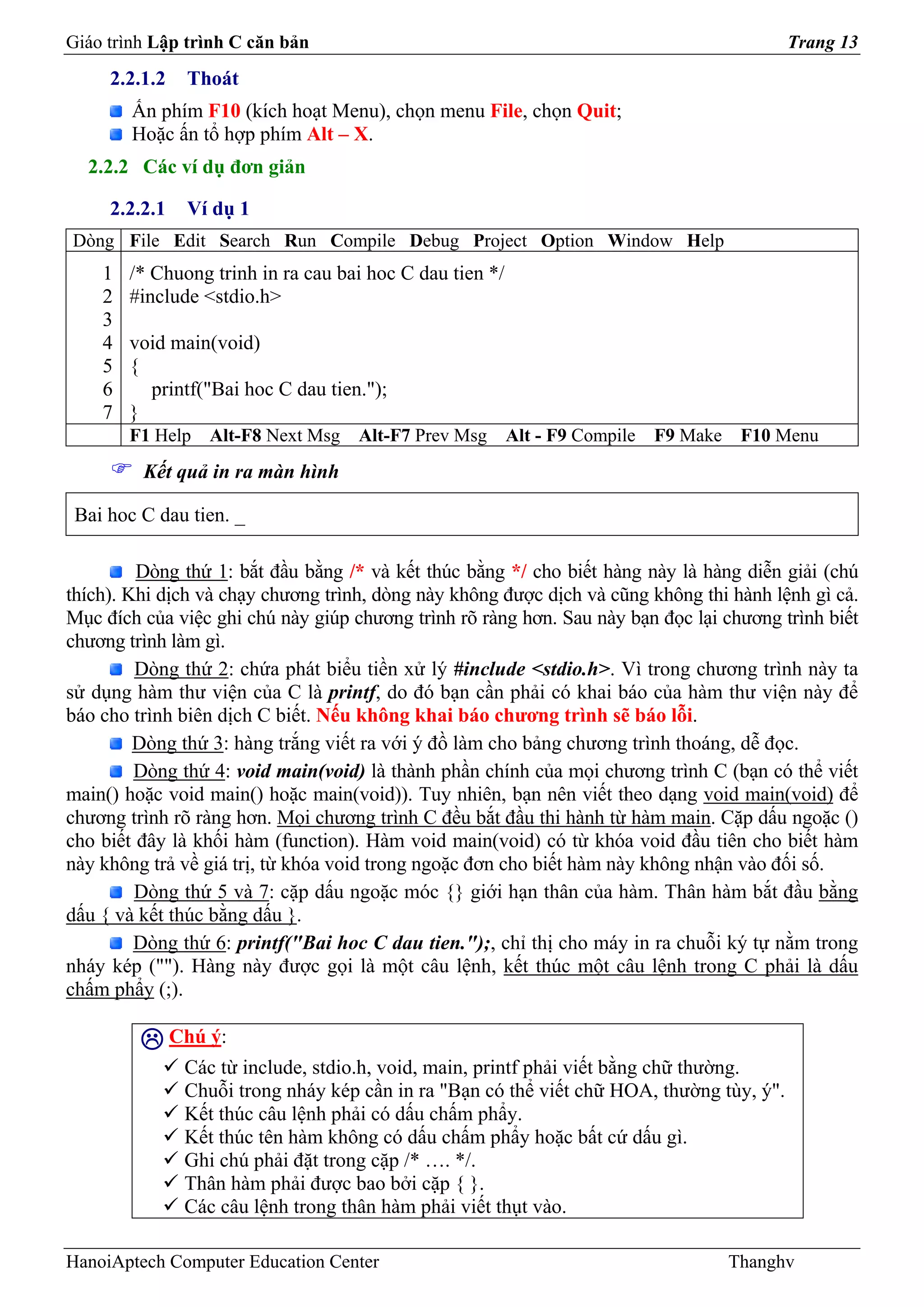 Giáo trình Lập trình C căn bản                                                               Trang 13
     2.2.1.2    Thoát
        Ấn phím F10 (kích hoạt Menu), chọn menu File, chọn Quit;
        Hoặc ấn tổ hợp phím Alt – X.
  2.2.2 Các ví dụ đơn giản

     2.2.2.1    Ví dụ 1
Dòng File Edit Search Run Compile Debug Project Option Window Help
    1   /* Chuong trinh in ra cau bai hoc C dau tien */
    2   #include <stdio.h>
    3
    4   void main(void)
    5   {
    6     printf("Bai hoc C dau tien.");
    7   }
        F1 Help    Alt-F8 Next Msg   Alt-F7 Prev Msg      Alt - F9 Compile   F9 Make    F10 Menu
         Kết quả in ra màn hình

 Bai hoc C dau tien. _

         Dòng thứ 1: bắt đầu bằng /* và kết thúc bằng */ cho biết hàng này là hàng diễn giải (chú
thích). Khi dịch và chạy chương trình, dòng này không được dịch và cũng không thi hành lệnh gì cả.
Mục đích của việc ghi chú này giúp chương trình rõ ràng hơn. Sau này bạn đọc lại chương trình biết
chương trình làm gì.
         Dòng thứ 2: chứa phát biểu tiền xử lý #include <stdio.h>. Vì trong chương trình này ta
sử dụng hàm thư viện của C là printf, do đó bạn cần phải có khai báo của hàm thư viện này để
báo cho trình biên dịch C biết. Nếu không khai báo chương trình sẽ báo lỗi.
         Dòng thứ 3: hàng trắng viết ra với ý đồ làm cho bảng chương trình thoáng, dễ đọc.
         Dòng thứ 4: void main(void) là thành phần chính của mọi chương trình C (bạn có thể viết
main() hoặc void main() hoặc main(void)). Tuy nhiên, bạn nên viết theo dạng void main(void) để
chương trình rõ ràng hơn. Mọi chương trình C đều bắt đầu thi hành từ hàm main. Cặp dấu ngoặc ()
cho biết đây là khối hàm (function). Hàm void main(void) có từ khóa void đầu tiên cho biết hàm
này không trả về giá trị, từ khóa void trong ngoặc đơn cho biết hàm này không nhận vào đối số.
         Dòng thứ 5 và 7: cặp dấu ngoặc móc {} giới hạn thân của hàm. Thân hàm bắt đầu bằng
dấu { và kết thúc bằng dấu }.
         Dòng thứ 6: printf("Bai hoc C dau tien.");, chỉ thị cho máy in ra chuỗi ký tự nằm trong
nháy kép (""). Hàng này được gọi là một câu lệnh, kết thúc một câu lệnh trong C phải là dấu
chấm phẩy (;).

               Chú ý:
                Các từ include, stdio.h, void, main, printf phải viết bằng chữ thường.
                Chuỗi trong nháy kép cần in ra "Bạn có thể viết chữ HOA, thường tùy, ý".
                Kết thúc câu lệnh phải có dấu chấm phẩy.
                Kết thúc tên hàm không có dấu chấm phẩy hoặc bất cứ dấu gì.
                Ghi chú phải đặt trong cặp /* …. */.
                Thân hàm phải được bao bởi cặp { }.
                Các câu lệnh trong thân hàm phải viết thụt vào.

HanoiAptech Computer Education Center                                                  Thanghv
 