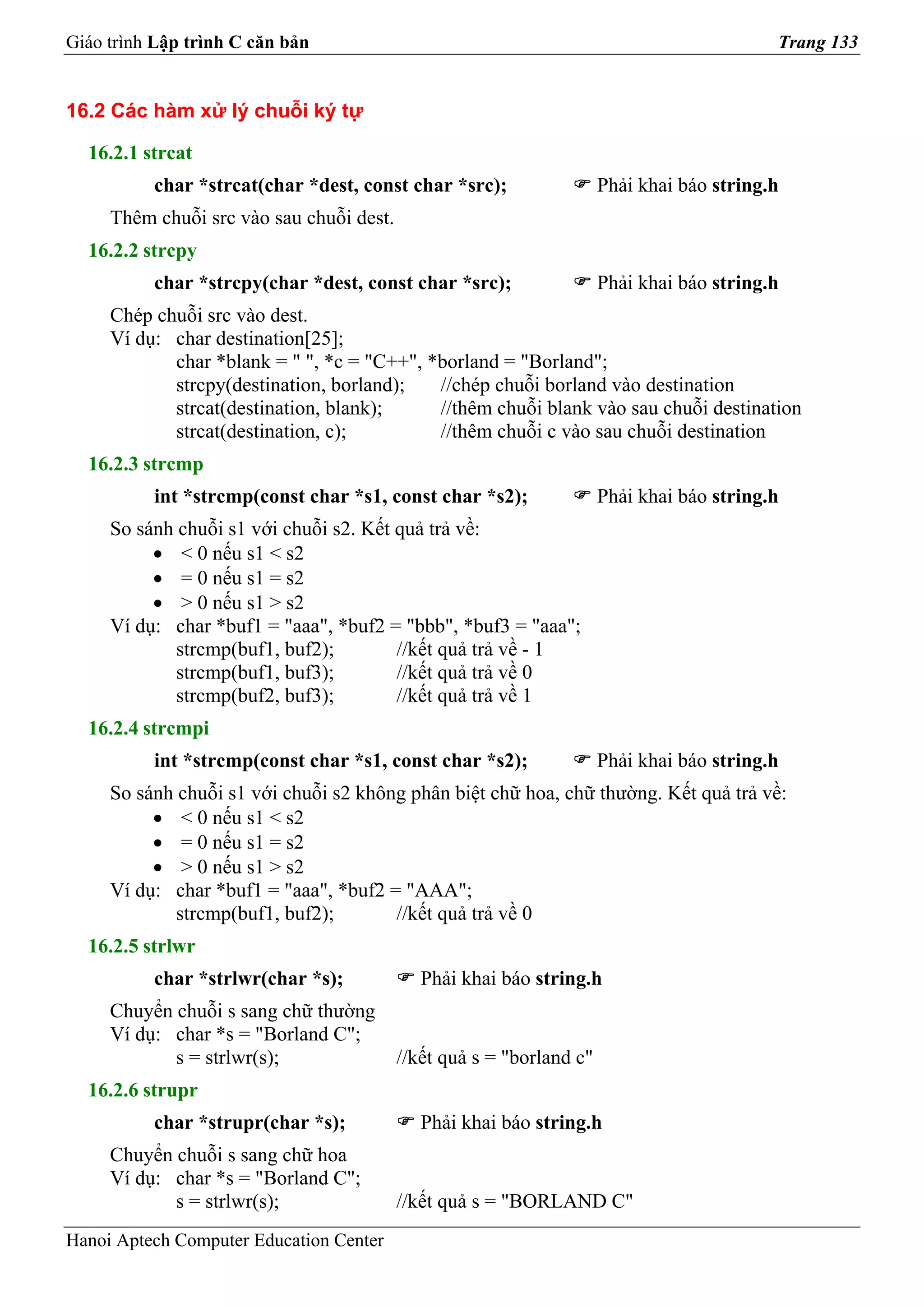 Giáo trình Lập trình C căn bản                                                             Trang 133


16.2 Các hàm xử lý chuỗi ký tự

  16.2.1 strcat
          char *strcat(char *dest, const char *src);                  Phải khai báo string.h
     Thêm chuỗi src vào sau chuỗi dest.
  16.2.2 strcpy
          char *strcpy(char *dest, const char *src);                  Phải khai báo string.h
     Chép chuỗi src vào dest.
     Ví dụ: char destination[25];
            char *blank = " ", *c = "C++", *borland = "Borland";
            strcpy(destination, borland);   //chép chuỗi borland vào destination
            strcat(destination, blank);     //thêm chuỗi blank vào sau chuỗi destination
            strcat(destination, c);         //thêm chuỗi c vào sau chuỗi destination
  16.2.3 strcmp
          int *strcmp(const char *s1, const char *s2);                Phải khai báo string.h
     So sánh chuỗi s1 với chuỗi s2. Kết quả trả về:
          • < 0 nếu s1 < s2
          • = 0 nếu s1 = s2
          • > 0 nếu s1 > s2
     Ví dụ: char *buf1 = "aaa", *buf2 = "bbb", *buf3 = "aaa";
             strcmp(buf1, buf2);        //kết quả trả về - 1
             strcmp(buf1, buf3);        //kết quả trả về 0
             strcmp(buf2, buf3);        //kết quả trả về 1
  16.2.4 strcmpi
          int *strcmp(const char *s1, const char *s2);                Phải khai báo string.h
     So sánh chuỗi s1 với chuỗi s2 không phân biệt chữ hoa, chữ thường. Kết quả trả về:
          • < 0 nếu s1 < s2
          • = 0 nếu s1 = s2
          • > 0 nếu s1 > s2
     Ví dụ: char *buf1 = "aaa", *buf2 = "AAA";
             strcmp(buf1, buf2);       //kết quả trả về 0
  16.2.5 strlwr
          char *strlwr(char *s);             Phải khai báo string.h
     Chuyển chuỗi s sang chữ thường
     Ví dụ: char *s = "Borland C";
            s = strlwr(s);                //kết quả s = "borland c"
  16.2.6 strupr
          char *strupr(char *s);             Phải khai báo string.h
     Chuyển chuỗi s sang chữ hoa
     Ví dụ: char *s = "Borland C";
            s = strlwr(s);                //kết quả s = "BORLAND C"
Hanoi Aptech Computer Education Center
 