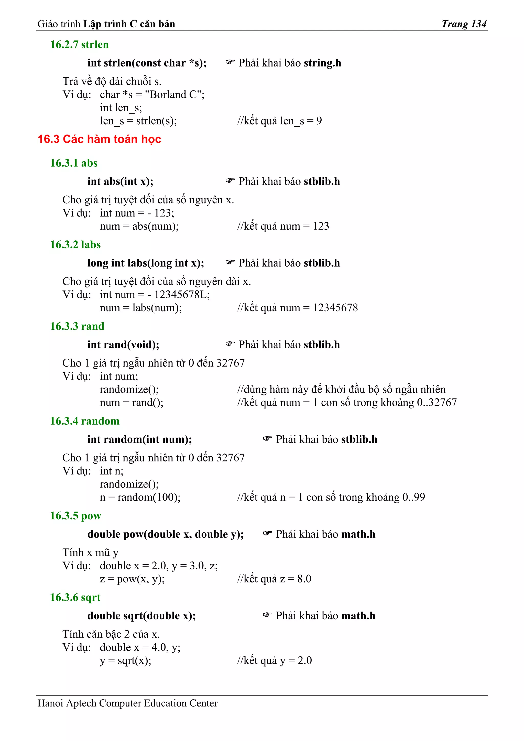 Giáo trình Lập trình C căn bản                                                         Trang 134
  16.2.7 strlen
          int strlen(const char *s);       Phải khai báo string.h
     Trả về độ dài chuỗi s.
     Ví dụ: char *s = "Borland C";
             int len_s;
             len_s = strlen(s);            //kết quả len_s = 9
16.3 Các hàm toán học

  16.3.1 abs
          int abs(int x);                  Phải khai báo stblib.h
     Cho giá trị tuyệt đối của số nguyên x.
     Ví dụ: int num = - 123;
             num = abs(num);                //kết quả num = 123
  16.3.2 labs
          long int labs(long int x);       Phải khai báo stblib.h
     Cho giá trị tuyệt đối của số nguyên dài x.
     Ví dụ: int num = - 12345678L;
             num = labs(num);              //kết quả num = 12345678
  16.3.3 rand
          int rand(void);                  Phải khai báo stblib.h
     Cho 1 giá trị ngẫu nhiên từ 0 đến 32767
     Ví dụ: int num;
            randomize();                   //dùng hàm này để khởi đầu bộ số ngẫu nhiên
            num = rand();                  //kết quả num = 1 con số trong khoảng 0..32767
  16.3.4 random
          int random(int num);                     Phải khai báo stblib.h
     Cho 1 giá trị ngẫu nhiên từ 0 đến 32767
     Ví dụ: int n;
            randomize();
            n = random(100);               //kết quả n = 1 con số trong khoảng 0..99
  16.3.5 pow
          double pow(double x, double y);          Phải khai báo math.h
     Tính x mũ y
     Ví dụ: double x = 2.0, y = 3.0, z;
            z = pow(x, y);                 //kết quả z = 8.0
  16.3.6 sqrt
          double sqrt(double x);                   Phải khai báo math.h
     Tính căn bậc 2 của x.
     Ví dụ: double x = 4.0, y;
            y = sqrt(x);                   //kết quả y = 2.0


Hanoi Aptech Computer Education Center
 