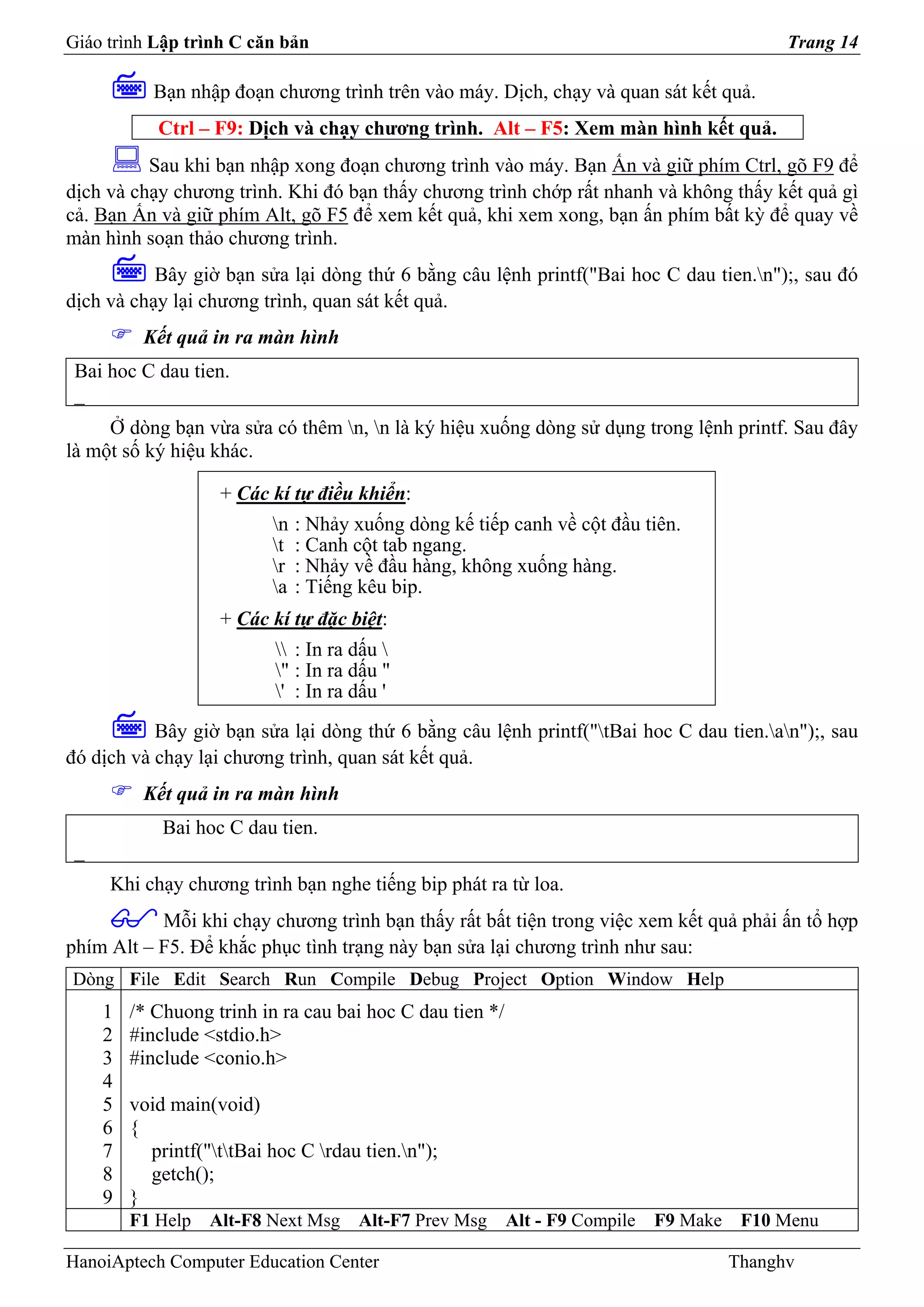 Giáo trình Lập trình C căn bản                                                                Trang 14

            Bạn nhập đoạn chương trình trên vào máy. Dịch, chạy và quan sát kết quả.
            Ctrl – F9: Dịch và chạy chương trình. Alt – F5: Xem màn hình kết quả.
          Sau khi bạn nhập xong đoạn chương trình vào máy. Bạn Ấn và giữ phím Ctrl, gõ F9 để
dịch và chạy chương trình. Khi đó bạn thấy chương trình chớp rất nhanh và không thấy kết quả gì
cả. Bạn Ấn và giữ phím Alt, gõ F5 để xem kết quả, khi xem xong, bạn ấn phím bất kỳ để quay về
màn hình soạn thảo chương trình.
           Bây giờ bạn sửa lại dòng thứ 6 bằng câu lệnh printf("Bai hoc C dau tien.n");, sau đó
dịch và chạy lại chương trình, quan sát kết quả.
          Kết quả in ra màn hình
 Bai hoc C dau tien.
 _
     Ở dòng bạn vừa sửa có thêm n, n là ký hiệu xuống dòng sử dụng trong lệnh printf. Sau đây
là một số ký hiệu khác.

                    + Các kí tự điều khiển:
                           n   : Nhảy xuống dòng kế tiếp canh về cột đầu tiên.
                           t   : Canh cột tab ngang.
                           r   : Nhảy về đầu hàng, không xuống hàng.
                           a   : Tiếng kêu bip.
                    + Các kí tự đặc biệt:
                            : In ra dấu 
                           " : In ra dấu "
                           ' : In ra dấu '
           Bây giờ bạn sửa lại dòng thứ 6 bằng câu lệnh printf("tBai hoc C dau tien.an");, sau
đó dịch và chạy lại chương trình, quan sát kết quả.
          Kết quả in ra màn hình
             Bai hoc C dau tien.
 _
     Khi chạy chương trình bạn nghe tiếng bip phát ra từ loa.
           Mỗi khi chạy chương trình bạn thấy rất bất tiện trong việc xem kết quả phải ấn tổ hợp
phím Alt – F5. Để khắc phục tình trạng này bạn sửa lại chương trình như sau:
Dòng File Edit Search Run Compile Debug Project Option Window Help
     1   /* Chuong trinh in ra cau bai hoc C dau tien */
     2   #include <stdio.h>
     3   #include <conio.h>
     4
     5   void main(void)
     6   {
     7     printf("ttBai hoc C rdau tien.n");
     8     getch();
     9   }
         F1 Help   Alt-F8 Next Msg     Alt-F7 Prev Msg     Alt - F9 Compile   F9 Make    F10 Menu

HanoiAptech Computer Education Center                                                   Thanghv
 