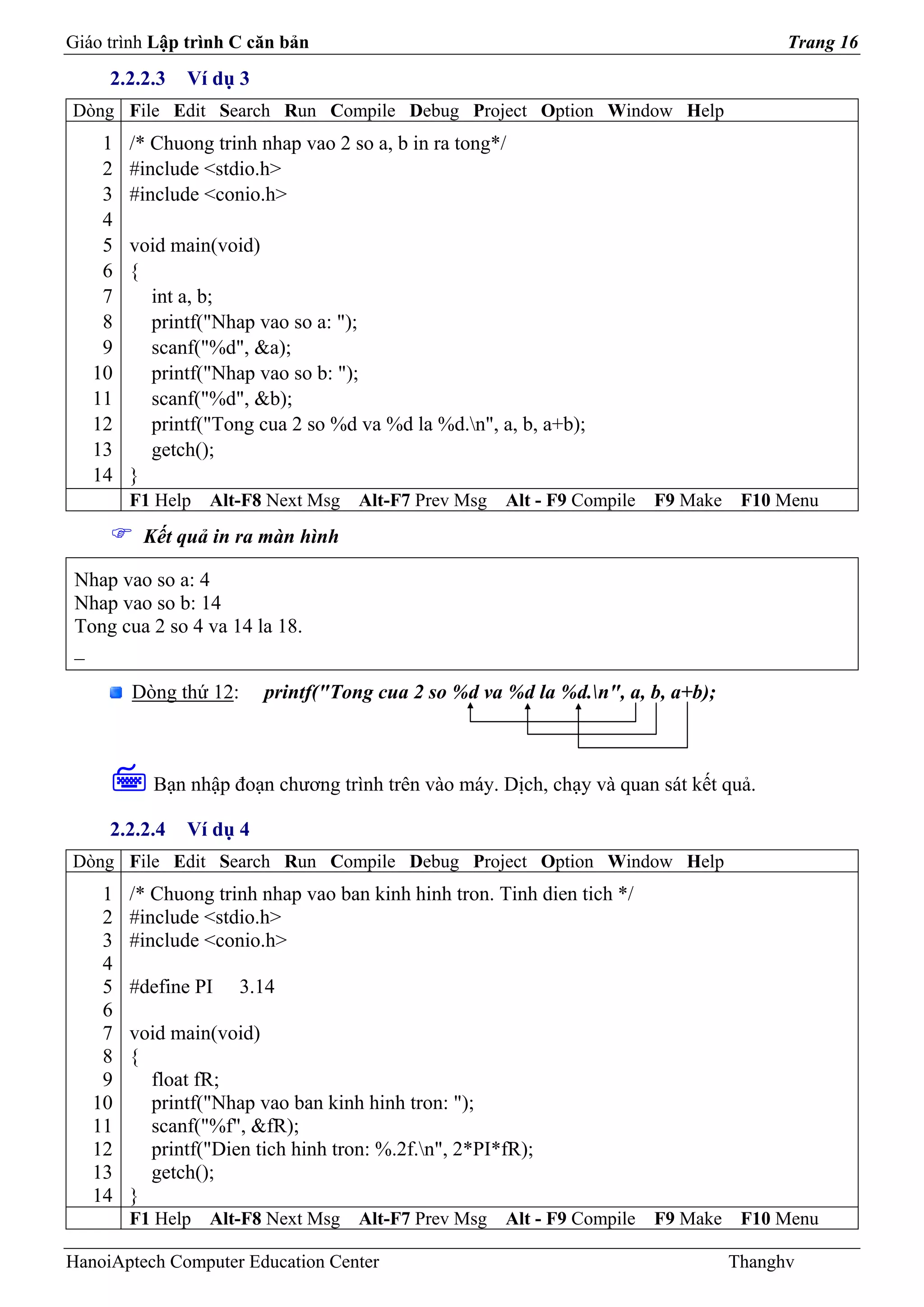 Giáo trình Lập trình C căn bản                                                           Trang 16
     2.2.2.3   Ví dụ 3
Dòng File Edit Search Run Compile Debug Project Option Window Help
    1   /* Chuong trinh nhap vao 2 so a, b in ra tong*/
    2   #include <stdio.h>
    3   #include <conio.h>
    4
    5   void main(void)
    6   {
    7     int a, b;
    8     printf("Nhap vao so a: ");
    9     scanf("%d", &a);
   10     printf("Nhap vao so b: ");
   11     scanf("%d", &b);
   12     printf("Tong cua 2 so %d va %d la %d.n", a, b, a+b);
   13     getch();
   14   }
        F1 Help   Alt-F8 Next Msg   Alt-F7 Prev Msg   Alt - F9 Compile   F9 Make    F10 Menu
         Kết quả in ra màn hình

 Nhap vao so a: 4
 Nhap vao so b: 14
 Tong cua 2 so 4 va 14 la 18.
 _

        Dòng thứ 12:     printf("Tong cua 2 so %d va %d la %d.n", a, b, a+b);



          Bạn nhập đoạn chương trình trên vào máy. Dịch, chạy và quan sát kết quả.

     2.2.2.4   Ví dụ 4
Dòng File Edit Search Run Compile Debug Project Option Window Help
    1   /* Chuong trinh nhap vao ban kinh hinh tron. Tinh dien tich */
    2   #include <stdio.h>
    3   #include <conio.h>
    4
    5   #define PI     3.14
    6
    7   void main(void)
    8   {
    9     float fR;
   10     printf("Nhap vao ban kinh hinh tron: ");
   11     scanf("%f", &fR);
   12     printf("Dien tich hinh tron: %.2f.n", 2*PI*fR);
   13     getch();
   14   }
        F1 Help   Alt-F8 Next Msg   Alt-F7 Prev Msg   Alt - F9 Compile   F9 Make    F10 Menu

HanoiAptech Computer Education Center                                              Thanghv
 