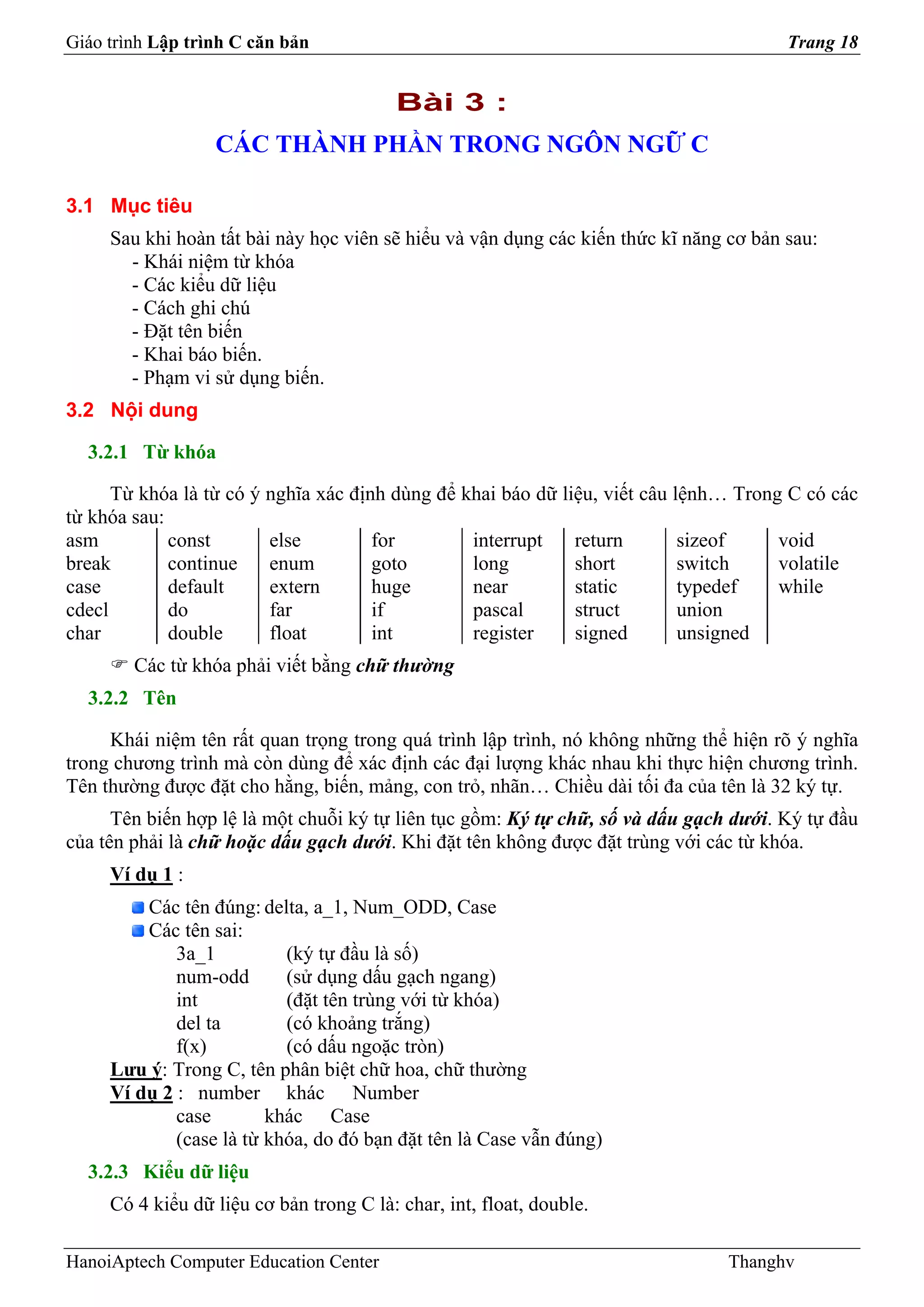 Giáo trình Lập trình C căn bản                                                          Trang 18


                                          Bài 3 :
                  CÁC THÀNH PHẦN TRONG NGÔN NGỮ C

3.1 Mục tiêu
     Sau khi hoàn tất bài này học viên sẽ hiểu và vận dụng các kiến thức kĩ năng cơ bản sau:
       - Khái niệm từ khóa
       - Các kiểu dữ liệu
       - Cách ghi chú
       - Đặt tên biến
       - Khai báo biến.
       - Phạm vi sử dụng biến.
3.2 Nội dung

  3.2.1 Từ khóa

      Từ khóa là từ có ý nghĩa xác định dùng để khai báo dữ liệu, viết câu lệnh… Trong C có các
từ khóa sau:
asm          const       else         for        interrupt    return        sizeof    void
break        continue    enum         goto       long         short         switch    volatile
case         default     extern       huge       near         static        typedef   while
cdecl        do          far          if         pascal       struct        union
char         double      float        int        register     signed        unsigned
        Các từ khóa phải viết bằng chữ thường
  3.2.2 Tên

     Khái niệm tên rất quan trọng trong quá trình lập trình, nó không những thể hiện rõ ý nghĩa
trong chương trình mà còn dùng để xác định các đại lượng khác nhau khi thực hiện chương trình.
Tên thường được đặt cho hằng, biến, mảng, con trỏ, nhãn… Chiều dài tối đa của tên là 32 ký tự.
      Tên biến hợp lệ là một chuỗi ký tự liên tục gồm: Ký tự chữ, số và dấu gạch dưới. Ký tự đầu
của tên phải là chữ hoặc dấu gạch dưới. Khi đặt tên không được đặt trùng với các từ khóa.
     Ví dụ 1 :
         Các tên đúng: delta, a_1, Num_ODD, Case
         Các tên sai:
             3a_1          (ký tự đầu là số)
             num-odd       (sử dụng dấu gạch ngang)
             int           (đặt tên trùng với từ khóa)
             del ta        (có khoảng trắng)
             f(x)          (có dấu ngoặc tròn)
     Lưu ý: Trong C, tên phân biệt chữ hoa, chữ thường
     Ví dụ 2 : number khác Number
             case        khác Case
             (case là từ khóa, do đó bạn đặt tên là Case vẫn đúng)
  3.2.3 Kiểu dữ liệu
     Có 4 kiểu dữ liệu cơ bản trong C là: char, int, float, double.

HanoiAptech Computer Education Center                                            Thanghv
 