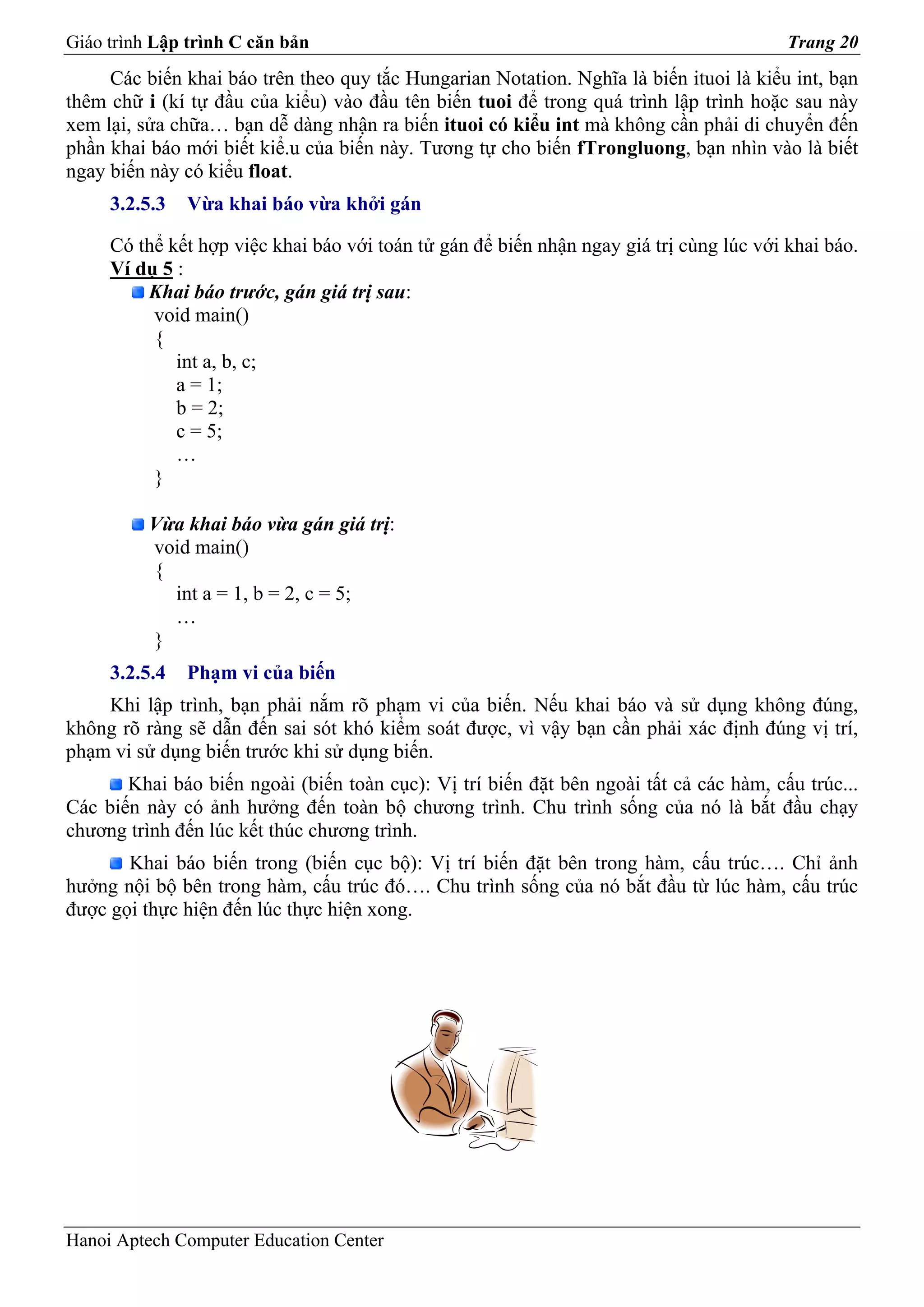 Giáo trình Lập trình C căn bản                                                           Trang 20
     Các biến khai báo trên theo quy tắc Hungarian Notation. Nghĩa là biến ituoi là kiểu int, bạn
thêm chữ i (kí tự đầu của kiểu) vào đầu tên biến tuoi để trong quá trình lập trình hoặc sau này
xem lại, sửa chữa… bạn dễ dàng nhận ra biến ituoi có kiểu int mà không cần phải di chuyển đến
phần khai báo mới biết kiể.u của biến này. Tương tự cho biến fTrongluong, bạn nhìn vào là biết
ngay biến này có kiểu float.
     3.2.5.3   Vừa khai báo vừa khởi gán

     Có thể kết hợp việc khai báo với toán tử gán để biến nhận ngay giá trị cùng lúc với khai báo.
     Ví dụ 5 :
         Khai báo trước, gán giá trị sau:
          void main()
          {
             int a, b, c;
             a = 1;
             b = 2;
             c = 5;
             …
          }

          Vừa khai báo vừa gán giá trị:
          void main()
          {
            int a = 1, b = 2, c = 5;
            …
          }
     3.2.5.4   Phạm vi của biến
    Khi lập trình, bạn phải nắm rõ phạm vi của biến. Nếu khai báo và sử dụng không đúng,
không rõ ràng sẽ dẫn đến sai sót khó kiểm soát được, vì vậy bạn cần phải xác định đúng vị trí,
phạm vi sử dụng biến trước khi sử dụng biến.
       Khai báo biến ngoài (biến toàn cục): Vị trí biến đặt bên ngoài tất cả các hàm, cấu trúc...
Các biến này có ảnh hưởng đến toàn bộ chương trình. Chu trình sống của nó là bắt đầu chạy
chương trình đến lúc kết thúc chương trình.
       Khai báo biến trong (biến cục bộ): Vị trí biến đặt bên trong hàm, cấu trúc…. Chỉ ảnh
hưởng nội bộ bên trong hàm, cấu trúc đó…. Chu trình sống của nó bắt đầu từ lúc hàm, cấu trúc
được gọi thực hiện đến lúc thực hiện xong.




Hanoi Aptech Computer Education Center
 