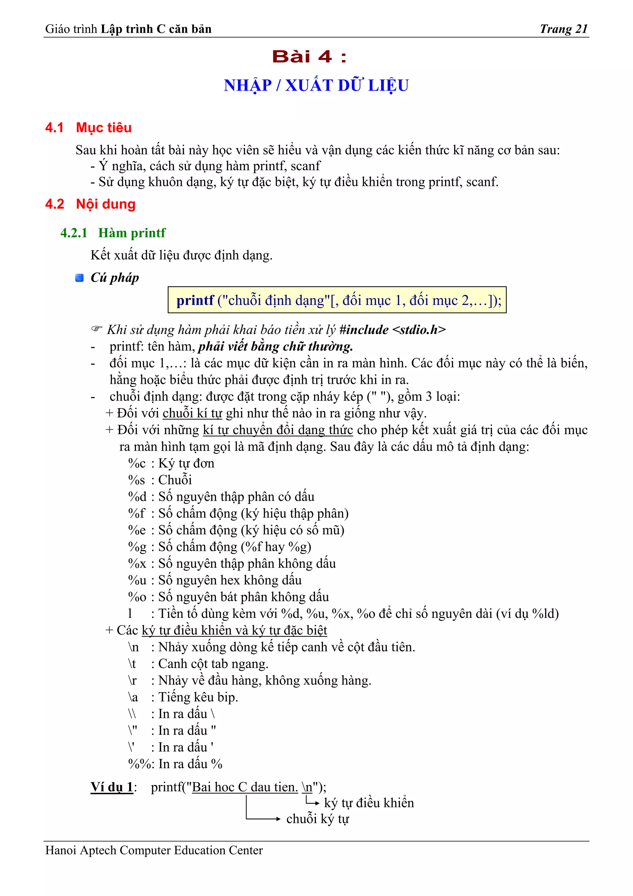 Giáo trình Lập trình C căn bản                                                          Trang 21

                                         Bài 4 :
                                 NHẬP / XUẤT DỮ LIỆU

4.1 Mục tiêu
     Sau khi hoàn tất bài này học viên sẽ hiểu và vận dụng các kiến thức kĩ năng cơ bản sau:
       - Ý nghĩa, cách sử dụng hàm printf, scanf
       - Sử dụng khuôn dạng, ký tự đặc biệt, ký tự điều khiển trong printf, scanf.
4.2 Nội dung

  4.2.1 Hàm printf
        Kết xuất dữ liệu được định dạng.
        Cú pháp
                       printf ("chuỗi định dạng"[, đối mục 1, đối mục 2,…]);
          Khi sử dụng hàm phải khai báo tiền xử lý #include <stdio.h>
        - printf: tên hàm, phải viết bằng chữ thường.
        - đối mục 1,…: là các mục dữ kiện cần in ra màn hình. Các đối mục này có thể là biến,
           hằng hoặc biểu thức phải được định trị trước khi in ra.
        - chuỗi định dạng: được đặt trong cặp nháy kép (" "), gồm 3 loại:
          + Đối với chuỗi kí tự ghi như thế nào in ra giống như vậy.
          + Đối với những kí tự chuyển đổi dạng thức cho phép kết xuất giá trị của các đối mục
            ra màn hình tạm gọi là mã định dạng. Sau đây là các dấu mô tả định dạng:
              %c : Ký tự đơn
              %s : Chuỗi
              %d : Số nguyên thập phân có dấu
              %f : Số chấm động (ký hiệu thập phân)
              %e : Số chấm động (ký hiệu có số mũ)
              %g : Số chấm động (%f hay %g)
              %x : Số nguyên thập phân không dấu
              %u : Số nguyên hex không dấu
              %o : Số nguyên bát phân không dấu
              l : Tiền tố dùng kèm với %d, %u, %x, %o để chỉ số nguyên dài (ví dụ %ld)
          + Các ký tự điều khiển và ký tự đặc biệt
              n : Nhảy xuống dòng kế tiếp canh về cột đầu tiên.
              t : Canh cột tab ngang.
              r : Nhảy về đầu hàng, không xuống hàng.
              a : Tiếng kêu bip.
               : In ra dấu 
              " : In ra dấu "
              ' : In ra dấu '
              %%: In ra dấu %
        Ví dụ 1: printf("Bai hoc C dau tien. n");
                                                 ký tự điều khiển
                                          chuỗi ký tự

Hanoi Aptech Computer Education Center
 