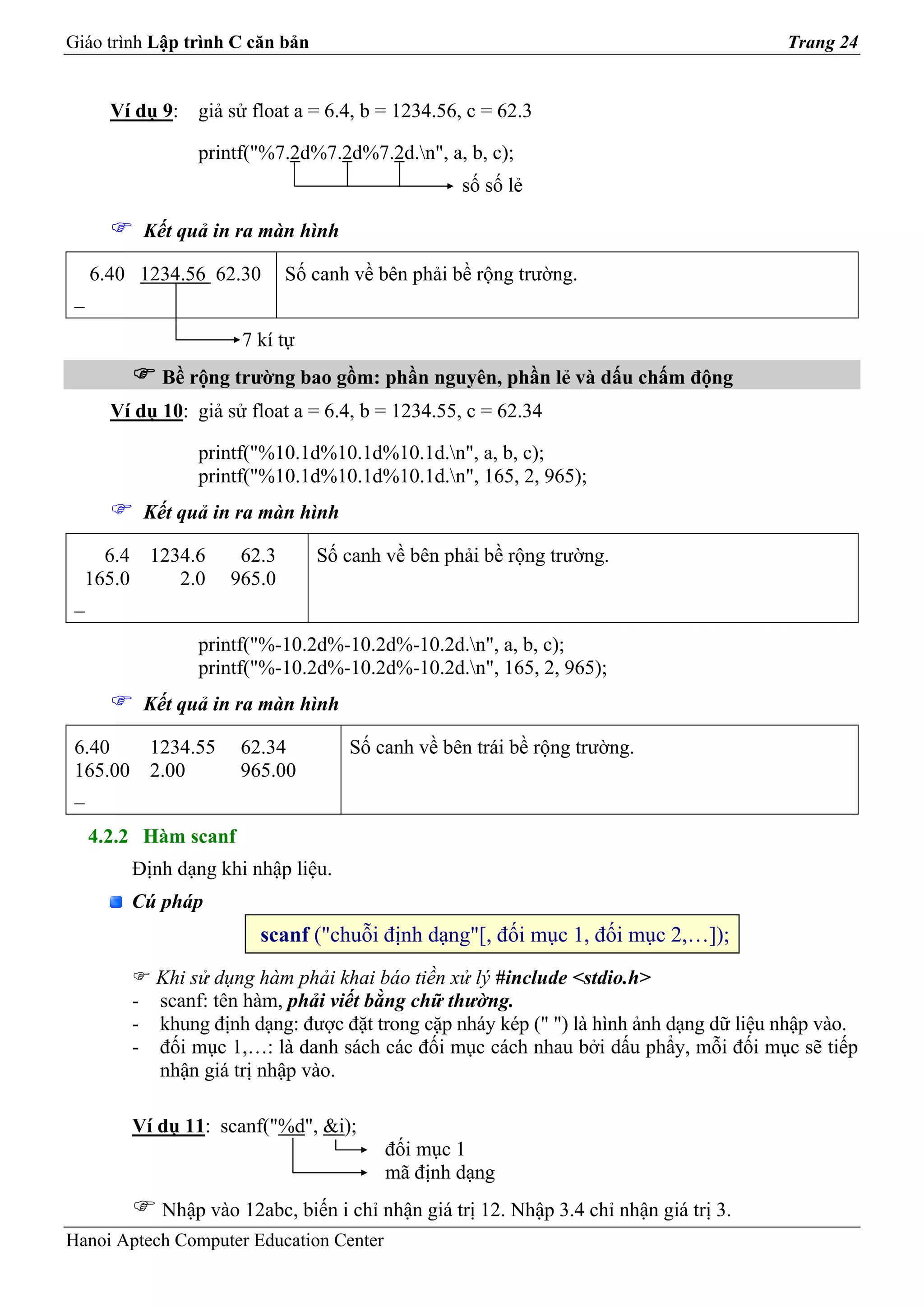 Giáo trình Lập trình C căn bản                                                          Trang 24


       Ví dụ 9: giả sử float a = 6.4, b = 1234.56, c = 62.3

                  printf("%7.2d%7.2d%7.2d.n", a, b, c);
                                                   số số lẻ

           Kết quả in ra màn hình

     6.40 1234.56 62.30       Số canh về bên phải bề rộng trường.
 _

                       7 kí tự
             Bề rộng trường bao gồm: phần nguyên, phần lẻ và dấu chấm động
       Ví dụ 10: giả sử float a = 6.4, b = 1234.55, c = 62.34

                  printf("%10.1d%10.1d%10.1d.n", a, b, c);
                  printf("%10.1d%10.1d%10.1d.n", 165, 2, 965);
           Kết quả in ra màn hình

    6.4 1234.6         62.3      Số canh về bên phải bề rộng trường.
  165.0    2.0        965.0
 _

                  printf("%-10.2d%-10.2d%-10.2d.n", a, b, c);
                  printf("%-10.2d%-10.2d%-10.2d.n", 165, 2, 965);
           Kết quả in ra màn hình

 6.40   1234.55        62.34         Số canh về bên trái bề rộng trường.
 165.00 2.00           965.00
 _

     4.2.2 Hàm scanf
         Định dạng khi nhập liệu.
         Cú pháp
                         scanf ("chuỗi định dạng"[, đối mục 1, đối mục 2,…]);
           Khi sử dụng hàm phải khai báo tiền xử lý #include <stdio.h>
         - scanf: tên hàm, phải viết bằng chữ thường.
         - khung định dạng: được đặt trong cặp nháy kép (" ") là hình ảnh dạng dữ liệu nhập vào.
         - đối mục 1,…: là danh sách các đối mục cách nhau bởi dấu phẩy, mỗi đối mục sẽ tiếp
           nhận giá trị nhập vào.

         Ví dụ 11: scanf("%d", &i);
                                         đối mục 1
                                         mã định dạng
             Nhập vào 12abc, biến i chỉ nhận giá trị 12. Nhập 3.4 chỉ nhận giá trị 3.
Hanoi Aptech Computer Education Center
 