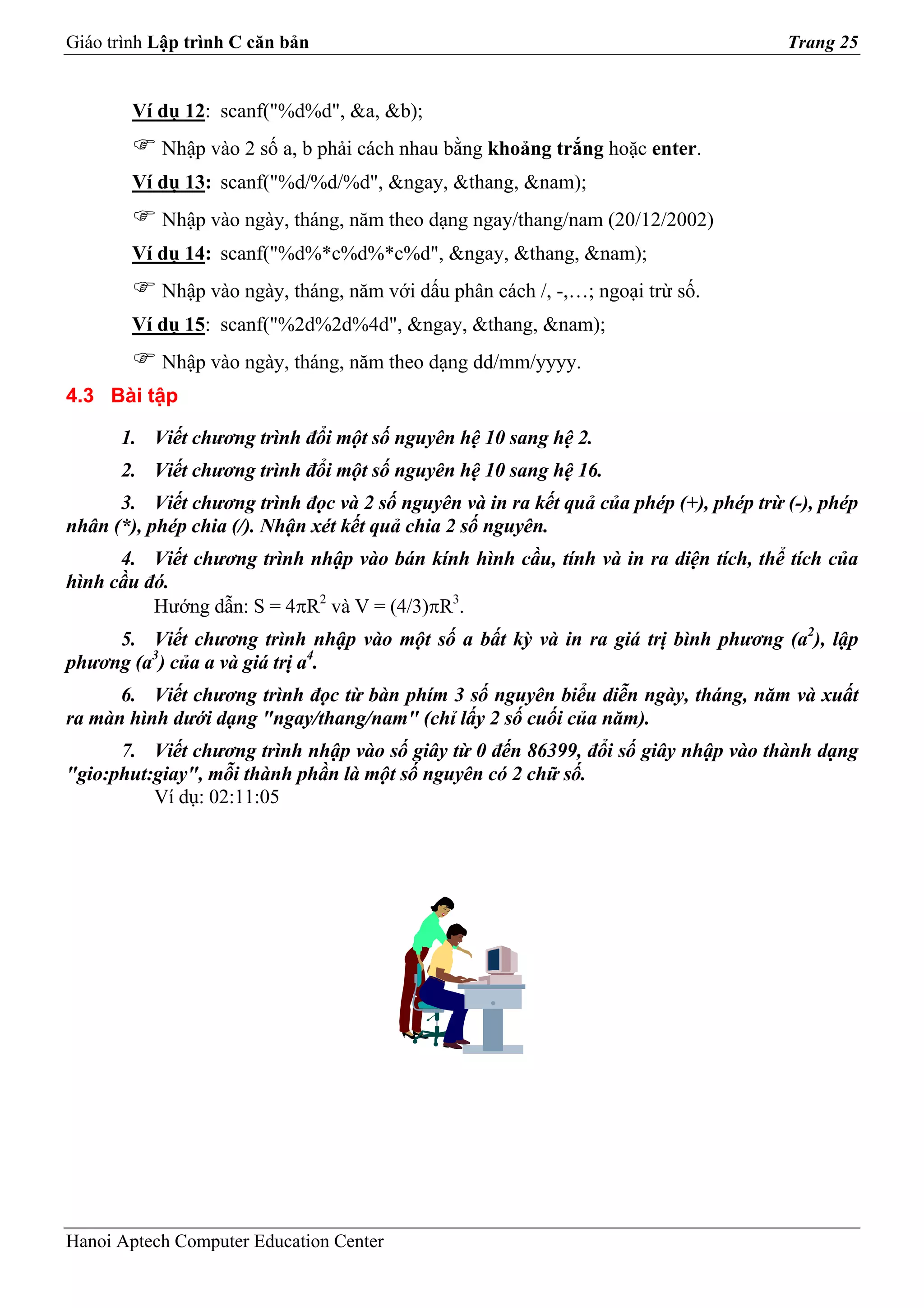 Giáo trình Lập trình C căn bản                                                        Trang 25


        Ví dụ 12: scanf("%d%d", &a, &b);
           Nhập vào 2 số a, b phải cách nhau bằng khoảng trắng hoặc enter.
        Ví dụ 13: scanf("%d/%d/%d", &ngay, &thang, &nam);
           Nhập vào ngày, tháng, năm theo dạng ngay/thang/nam (20/12/2002)
        Ví dụ 14: scanf("%d%*c%d%*c%d", &ngay, &thang, &nam);
           Nhập vào ngày, tháng, năm với dấu phân cách /, -,…; ngoại trừ số.
        Ví dụ 15: scanf("%2d%2d%4d", &ngay, &thang, &nam);
           Nhập vào ngày, tháng, năm theo dạng dd/mm/yyyy.
4.3 Bài tập

      1. Viết chương trình đổi một số nguyên hệ 10 sang hệ 2.
      2. Viết chương trình đổi một số nguyên hệ 10 sang hệ 16.
      3. Viết chương trình đọc và 2 số nguyên và in ra kết quả của phép (+), phép trừ (-), phép
nhân (*), phép chia (/). Nhận xét kết quả chia 2 số nguyên.
      4. Viết chương trình nhập vào bán kính hình cầu, tính và in ra diện tích, thể tích của
hình cầu đó.
          Hướng dẫn: S = 4πR2 và V = (4/3)πR3.
     5. Viết chương trình nhập vào một số a bất kỳ và in ra giá trị bình phương (a2), lập
phương (a3) của a và giá trị a4.
      6. Viết chương trình đọc từ bàn phím 3 số nguyên biểu diễn ngày, tháng, năm và xuất
ra màn hình dưới dạng "ngay/thang/nam" (chỉ lấy 2 số cuối của năm).
      7. Viết chương trình nhập vào số giây từ 0 đến 86399, đổi số giây nhập vào thành dạng
"gio:phut:giay", mỗi thành phần là một số nguyên có 2 chữ số.
          Ví dụ: 02:11:05




Hanoi Aptech Computer Education Center
 
