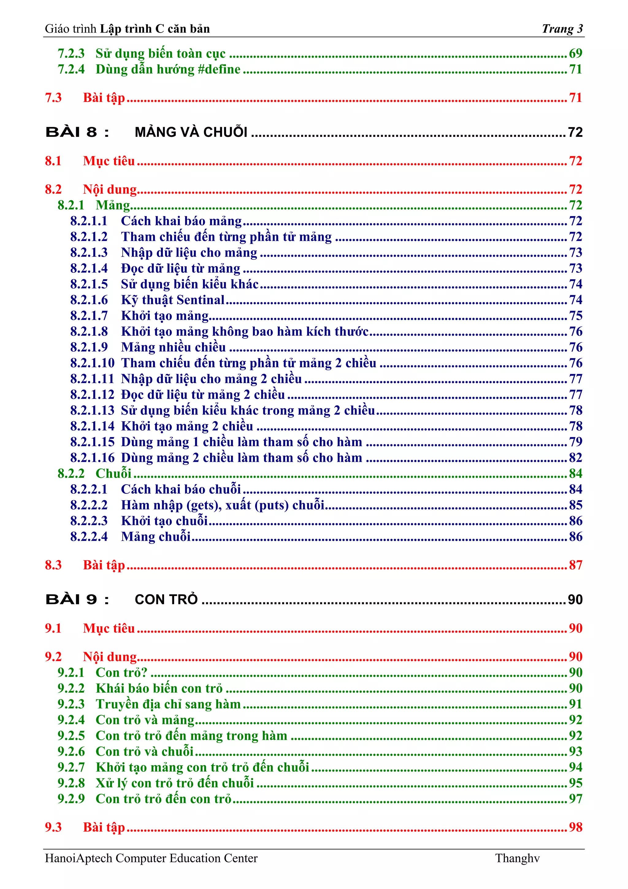Giáo trình Lập trình C căn bản                                                                                                            Trang 3
   7.2.3 Sử dụng biến toàn cục ................................................................................................... 69
   7.2.4 Dùng dẫn hướng #define ............................................................................................... 71

7.3       Bài tập ................................................................................................................................. 71

BÀI 8 :                 MẢNG VÀ CHUỖI ................................................................................... 72

8.1       Mục tiêu .............................................................................................................................. 72

8.2    Nội dung.............................................................................................................................. 72
  8.2.1 Mảng................................................................................................................................ 72
    8.2.1.1 Cách khai báo mảng ............................................................................................... 72
    8.2.1.2 Tham chiếu đến từng phần tử mảng .................................................................... 72
    8.2.1.3 Nhập dữ liệu cho mảng .......................................................................................... 73
    8.2.1.4 Đọc dữ liệu từ mảng ............................................................................................... 73
    8.2.1.5 Sử dụng biến kiểu khác .......................................................................................... 74
    8.2.1.6 Kỹ thuật Sentinal .................................................................................................... 74
    8.2.1.7 Khởi tạo mảng......................................................................................................... 75
    8.2.1.8 Khởi tạo mảng không bao hàm kích thước .......................................................... 76
    8.2.1.9 Mảng nhiều chiều ................................................................................................... 76
    8.2.1.10 Tham chiếu đến từng phần tử mảng 2 chiều ....................................................... 76
    8.2.1.11 Nhập dữ liệu cho mảng 2 chiều ............................................................................. 77
    8.2.1.12 Đọc dữ liệu từ mảng 2 chiều .................................................................................. 77
    8.2.1.13 Sử dụng biến kiểu khác trong mảng 2 chiều ........................................................ 78
    8.2.1.14 Khởi tạo mảng 2 chiều ........................................................................................... 78
    8.2.1.15 Dùng mảng 1 chiều làm tham số cho hàm ........................................................... 79
    8.2.1.16 Dùng mảng 2 chiều làm tham số cho hàm ........................................................... 82
  8.2.2 Chuỗi ............................................................................................................................... 84
    8.2.2.1 Cách khai báo chuỗi ............................................................................................... 84
    8.2.2.2 Hàm nhập (gets), xuất (puts) chuỗi....................................................................... 85
    8.2.2.3 Khởi tạo chuỗi ......................................................................................................... 86
    8.2.2.4 Mảng chuỗi .............................................................................................................. 86

8.3       Bài tập ................................................................................................................................. 87

BÀI 9 :                 CON TRỎ ................................................................................................ 90

9.1       Mục tiêu .............................................................................................................................. 90

9.2    Nội dung.............................................................................................................................. 90
  9.2.1 Con trỏ? .......................................................................................................................... 90
  9.2.2 Khái báo biến con trỏ .................................................................................................... 90
  9.2.3 Truyền địa chỉ sang hàm ............................................................................................... 91
  9.2.4 Con trỏ và mảng ............................................................................................................. 92
  9.2.5 Con trỏ trỏ đến mảng trong hàm ................................................................................. 92
  9.2.6 Con trỏ và chuỗi ............................................................................................................. 93
  9.2.7 Khởi tạo mảng con trỏ trỏ đến chuỗi ........................................................................... 94
  9.2.8 Xử lý con trỏ trỏ đến chuỗi ........................................................................................... 95
  9.2.9 Con trỏ trỏ đến con trỏ .................................................................................................. 97

9.3       Bài tập ................................................................................................................................. 98

HanoiAptech Computer Education Center                                                                                        Thanghv
 