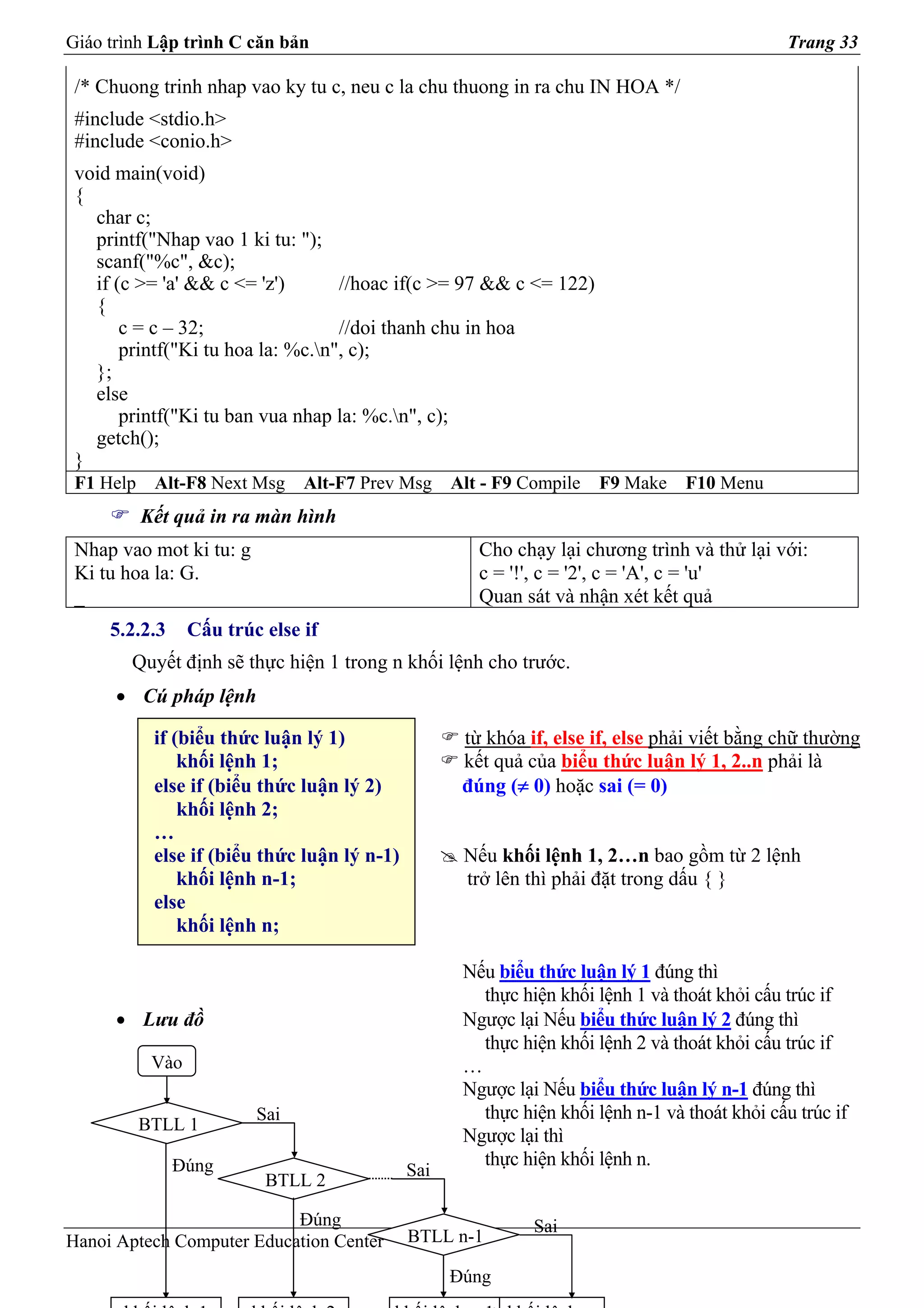 Giáo trình Lập trình C căn bản                                                                  Trang 33

 /* Chuong trinh nhap vao ky tu c, neu c la chu thuong in ra chu IN HOA */
 #include <stdio.h>
 #include <conio.h>
 void main(void)
 {
   char c;
   printf("Nhap vao 1 ki tu: ");
   scanf("%c", &c);
   if (c >= 'a' && c <= 'z')       //hoac if(c >= 97 && c <= 122)
   {
       c = c – 32;                 //doi thanh chu in hoa
       printf("Ki tu hoa la: %c.n", c);
   };
   else
       printf("Ki tu ban vua nhap la: %c.n", c);
   getch();
 }
 F1 Help    Alt-F8 Next Msg     Alt-F7 Prev Msg     Alt - F9 Compile   F9 Make    F10 Menu
           Kết quả in ra màn hình
 Nhap vao mot ki tu: g                                 Cho chạy lại chương trình và thử lại với:
 Ki tu hoa la: G.                                      c = '!', c = '2', c = 'A', c = 'u'
 _                                                     Quan sát và nhận xét kết quả
     5.2.2.3      Cấu trúc else if
        Quyết định sẽ thực hiện 1 trong n khối lệnh cho trước.
      • Cú pháp lệnh

            if (biểu thức luận lý 1)                 từ khóa if, else if, else phải viết bằng chữ thường
                khối lệnh 1;                         kết quả của biểu thức luận lý 1, 2..n phải là
            else if (biểu thức luận lý 2)            đúng (≠ 0) hoặc sai (= 0)
                khối lệnh 2;
            …
            else if (biểu thức luận lý n-1)          Nếu khối lệnh 1, 2…n bao gồm từ 2 lệnh
                khối lệnh n-1;                       trở lên thì phải đặt trong dấu { }
            else
                khối lệnh n;

                                                     Nếu biểu thức luận lý 1 đúng thì
                                                       thực hiện khối lệnh 1 và thoát khỏi cấu trúc if
      • Lưu đồ                                       Ngược lại Nếu biểu thức luận lý 2 đúng thì
                                                       thực hiện khối lệnh 2 và thoát khỏi cấu trúc if
            Vào                                      …
                                                     Ngược lại Nếu biểu thức luận lý n-1 đúng thì
                          Sai                          thực hiện khối lệnh n-1 và thoát khỏi cấu trúc if
           BTLL 1
                                                     Ngược lại thì
               Đúng                                    thực hiện khối lệnh n.
                                              Sai
                           BTLL 2

                           Đúng                               Sai
Hanoi Aptech Computer Education Center        BTLL n-1

                                                    Đúng
 