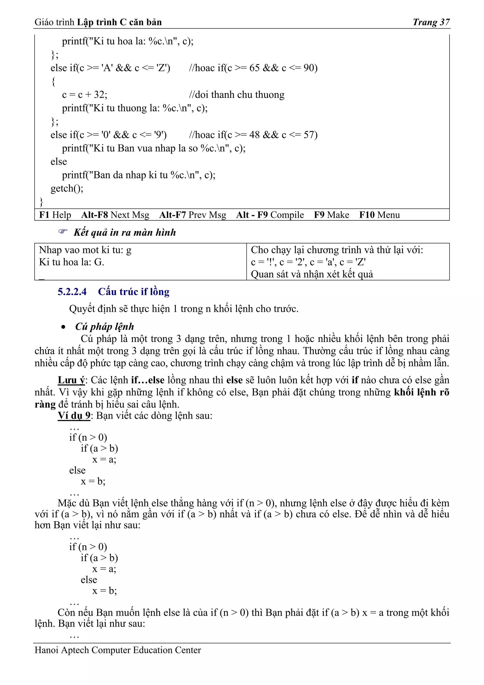 Giáo trình Lập trình C căn bản                                                            Trang 37
       printf("Ki tu hoa la: %c.n", c);
     };
     else if(c >= 'A' && c <= 'Z')    //hoac if(c >= 65 && c <= 90)
     {
        c = c + 32;                   //doi thanh chu thuong
        printf("Ki tu thuong la: %c.n", c);
     };
     else if(c >= '0' && c <= '9')    //hoac if(c >= 48 && c <= 57)
        printf("Ki tu Ban vua nhap la so %c.n", c);
     else
        printf("Ban da nhap ki tu %c.n", c);
     getch();
 }
 F1 Help    Alt-F8 Next Msg    Alt-F7 Prev Msg   Alt - F9 Compile   F9 Make   F10 Menu
           Kết quả in ra màn hình
 Nhap vao mot ki tu: g                              Cho chạy lại chương trình và thử lại với:
 Ki tu hoa la: G.                                   c = '!', c = '2', c = 'a', c = 'Z'
 _                                                  Quan sát và nhận xét kết quả
      5.2.2.4   Cấu trúc if lồng
         Quyết định sẽ thực hiện 1 trong n khối lệnh cho trước.
      • Cú pháp lệnh
           Cú pháp là một trong 3 dạng trên, nhưng trong 1 hoặc nhiều khối lệnh bên trong phải
chứa ít nhất một trong 3 dạng trên gọi là cấu trúc if lồng nhau. Thường cấu trúc if lồng nhau càng
nhiều cấp độ phức tạp càng cao, chương trình chạy càng chậm và trong lúc lập trình dễ bị nhầm lẫn.
      Lưu ý: Các lệnh if…else lồng nhau thì else sẽ luôn luôn kết hợp với if nào chưa có else gần
nhất. Vì vậy khi gặp những lệnh if không có else, Bạn phải đặt chúng trong những khối lệnh rõ
ràng để tránh bị hiểu sai câu lệnh.
      Ví dụ 9: Bạn viết các dòng lệnh sau:
         …
         if (n > 0)
             if (a > b)
                 x = a;
         else
             x = b;
         …
      Mặc dù Bạn viết lệnh else thẳng hàng với if (n > 0), nhưng lệnh else ở đây được hiểu đi kèm
với if (a > b), vì nó nằm gần với if (a > b) nhất và if (a > b) chưa có else. Để dễ nhìn và dễ hiểu
hơn Bạn viết lại như sau:
         …
         if (n > 0)
             if (a > b)
                 x = a;
             else
                 x = b;
         …
      Còn nếu Bạn muốn lệnh else là của if (n > 0) thì Bạn phải đặt if (a > b) x = a trong một khối
lệnh. Bạn viết lại như sau:
         …
Hanoi Aptech Computer Education Center
 