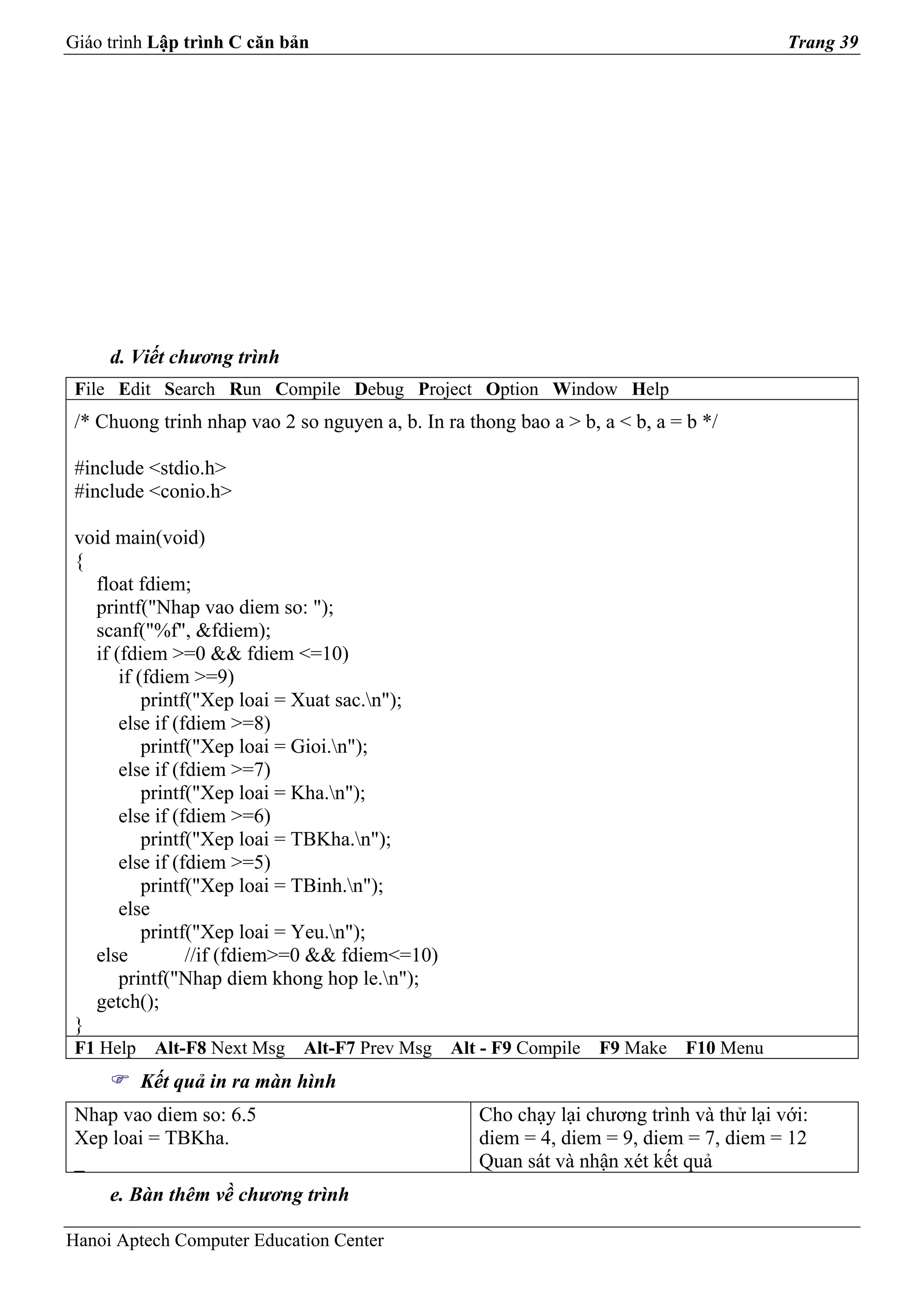 Giáo trình Lập trình C căn bản                                                           Trang 39




     d. Viết chương trình
 File Edit Search Run Compile Debug Project Option Window Help
 /* Chuong trinh nhap vao 2 so nguyen a, b. In ra thong bao a > b, a < b, a = b */

 #include <stdio.h>
 #include <conio.h>

 void main(void)
 {
   float fdiem;
   printf("Nhap vao diem so: ");
   scanf("%f", &fdiem);
   if (fdiem >=0 && fdiem <=10)
       if (fdiem >=9)
           printf("Xep loai = Xuat sac.n");
       else if (fdiem >=8)
           printf("Xep loai = Gioi.n");
       else if (fdiem >=7)
           printf("Xep loai = Kha.n");
       else if (fdiem >=6)
           printf("Xep loai = TBKha.n");
       else if (fdiem >=5)
           printf("Xep loai = TBinh.n");
       else
           printf("Xep loai = Yeu.n");
   else          //if (fdiem>=0 && fdiem<=10)
       printf("Nhap diem khong hop le.n");
   getch();
 }
 F1 Help    Alt-F8 Next Msg   Alt-F7 Prev Msg   Alt - F9 Compile   F9 Make   F10 Menu
           Kết quả in ra màn hình
 Nhap vao diem so: 6.5                             Cho chạy lại chương trình và thử lại với:
 Xep loai = TBKha.                                 diem = 4, diem = 9, diem = 7, diem = 12
 _                                                 Quan sát và nhận xét kết quả
     e. Bàn thêm về chương trình

Hanoi Aptech Computer Education Center
 