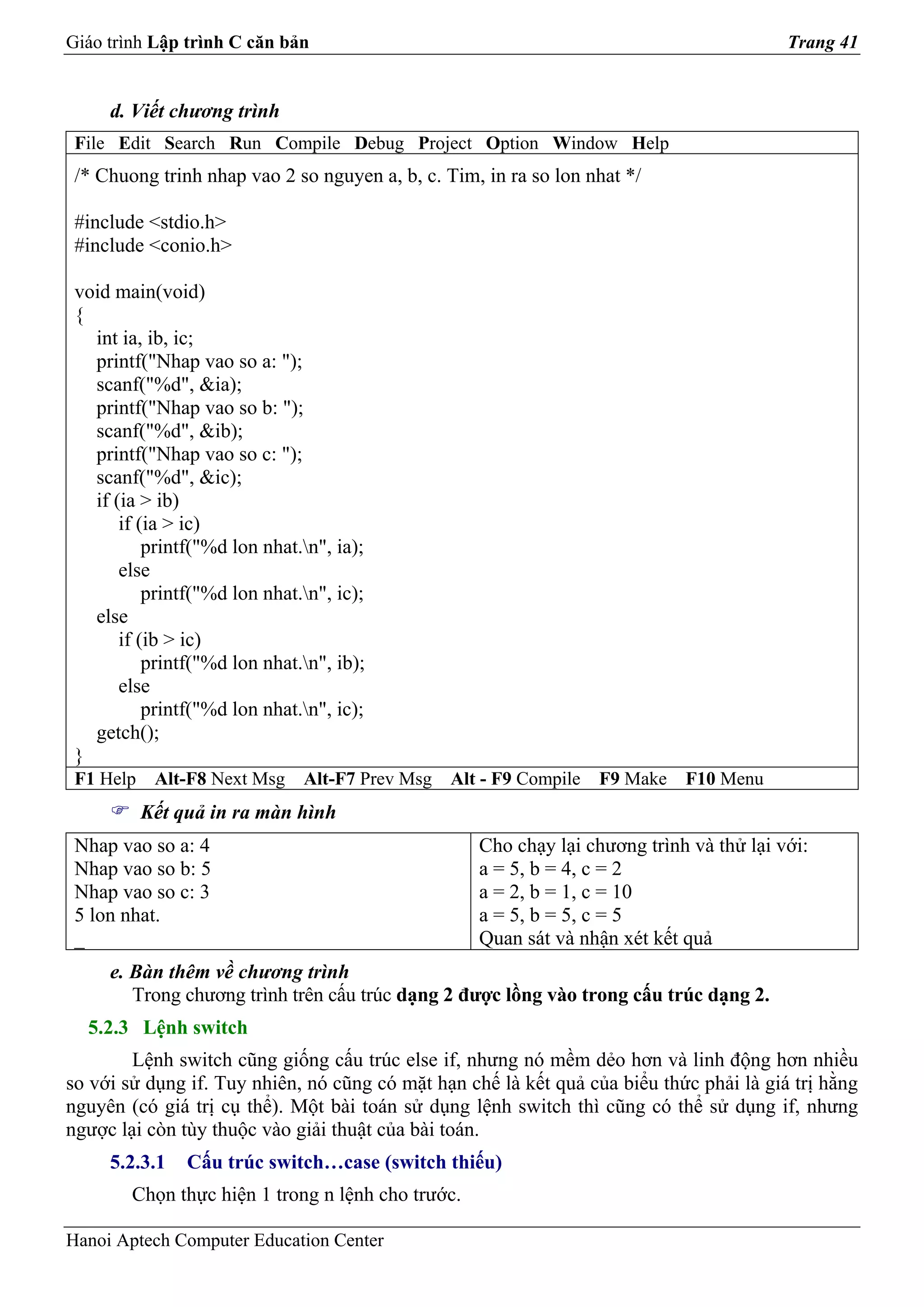 Giáo trình Lập trình C căn bản                                                            Trang 41


     d. Viết chương trình
 File Edit Search Run Compile Debug Project Option Window Help
 /* Chuong trinh nhap vao 2 so nguyen a, b, c. Tim, in ra so lon nhat */

 #include <stdio.h>
 #include <conio.h>

 void main(void)
 {
   int ia, ib, ic;
   printf("Nhap vao so a: ");
   scanf("%d", &ia);
   printf("Nhap vao so b: ");
   scanf("%d", &ib);
   printf("Nhap vao so c: ");
   scanf("%d", &ic);
   if (ia > ib)
       if (ia > ic)
           printf("%d lon nhat.n", ia);
       else
           printf("%d lon nhat.n", ic);
   else
       if (ib > ic)
           printf("%d lon nhat.n", ib);
       else
           printf("%d lon nhat.n", ic);
   getch();
 }
 F1 Help    Alt-F8 Next Msg    Alt-F7 Prev Msg   Alt - F9 Compile   F9 Make   F10 Menu
           Kết quả in ra màn hình
 Nhap vao so a: 4                                   Cho chạy lại chương trình và thử lại với:
 Nhap vao so b: 5                                   a = 5, b = 4, c = 2
 Nhap vao so c: 3                                   a = 2, b = 1, c = 10
 5 lon nhat.                                        a = 5, b = 5, c = 5
 _                                                  Quan sát và nhận xét kết quả
     e. Bàn thêm về chương trình
        Trong chương trình trên cấu trúc dạng 2 được lồng vào trong cấu trúc dạng 2.
  5.2.3 Lệnh switch
        Lệnh switch cũng giống cấu trúc else if, nhưng nó mềm dẻo hơn và linh động hơn nhiều
so với sử dụng if. Tuy nhiên, nó cũng có mặt hạn chế là kết quả của biểu thức phải là giá trị hằng
nguyên (có giá trị cụ thể). Một bài toán sử dụng lệnh switch thì cũng có thể sử dụng if, nhưng
ngược lại còn tùy thuộc vào giải thuật của bài toán.
     5.2.3.1    Cấu trúc switch…case (switch thiếu)
        Chọn thực hiện 1 trong n lệnh cho trước.

Hanoi Aptech Computer Education Center
 