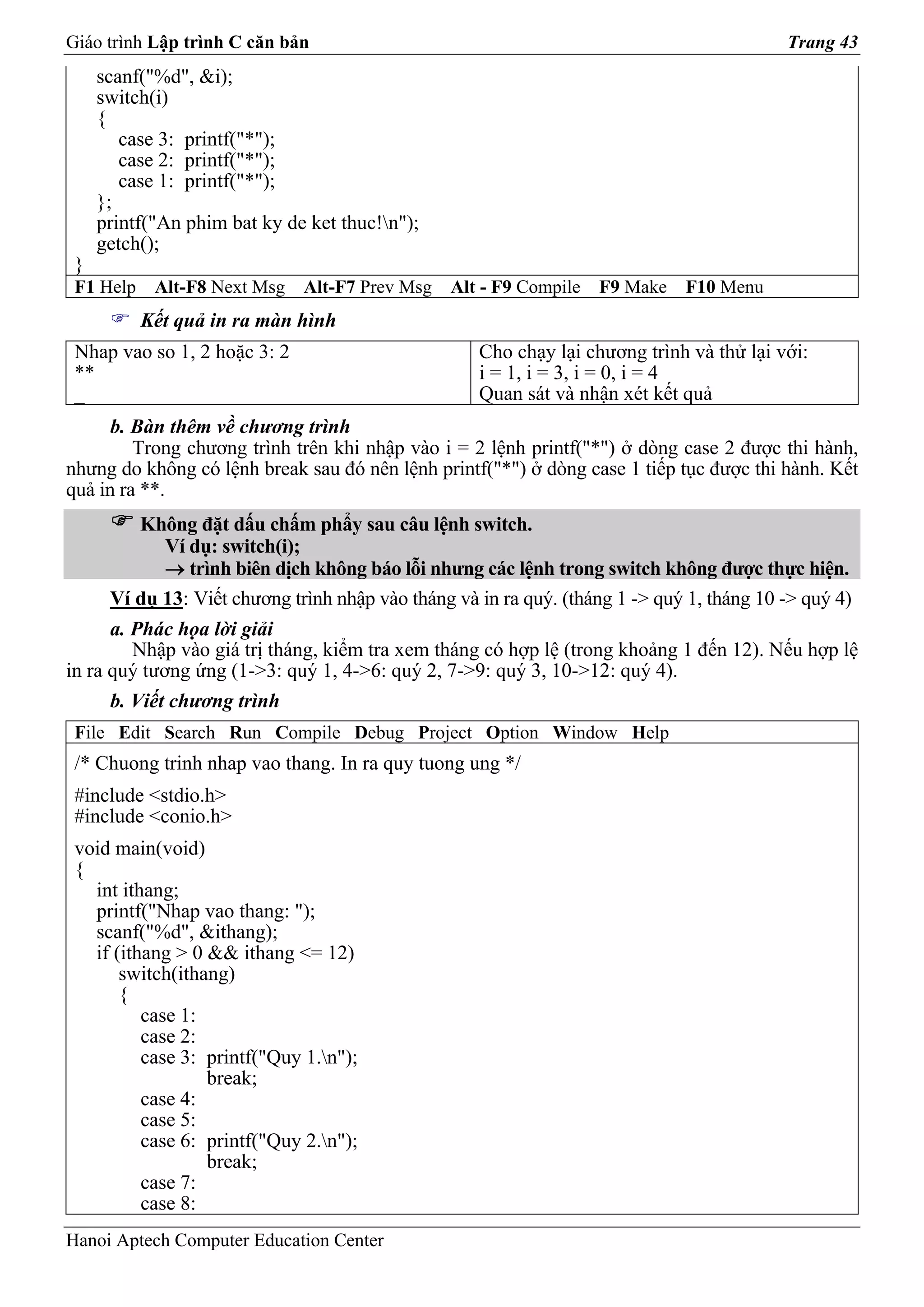 Giáo trình Lập trình C căn bản                                                             Trang 43
     scanf("%d", &i);
     switch(i)
     {
        case 3: printf("*");
        case 2: printf("*");
        case 1: printf("*");
     };
     printf("An phim bat ky de ket thuc!n");
     getch();
 }
 F1 Help    Alt-F8 Next Msg   Alt-F7 Prev Msg    Alt - F9 Compile   F9 Make   F10 Menu
           Kết quả in ra màn hình
 Nhap vao so 1, 2 hoặc 3: 2                         Cho chạy lại chương trình và thử lại với:
 **                                                 i = 1, i = 3, i = 0, i = 4
 _                                                  Quan sát và nhận xét kết quả
      b. Bàn thêm về chương trình
         Trong chương trình trên khi nhập vào i = 2 lệnh printf("*") ở dòng case 2 được thi hành,
nhưng do không có lệnh break sau đó nên lệnh printf("*") ở dòng case 1 tiếp tục được thi hành. Kết
quả in ra **.
         Không đặt dấu chấm phẩy sau câu lệnh switch.
            Ví dụ: switch(i);
            → trình biên dịch không báo lỗi nhưng các lệnh trong switch không được thực hiện.
      Ví dụ 13: Viết chương trình nhập vào tháng và in ra quý. (tháng 1 -> quý 1, tháng 10 -> quý 4)
      a. Phác họa lời giải
         Nhập vào giá trị tháng, kiểm tra xem tháng có hợp lệ (trong khoảng 1 đến 12). Nếu hợp lệ
in ra quý tương ứng (1->3: quý 1, 4->6: quý 2, 7->9: quý 3, 10->12: quý 4).
      b. Viết chương trình
 File Edit Search Run Compile Debug Project Option Window Help
 /* Chuong trinh nhap vao thang. In ra quy tuong ung */
 #include <stdio.h>
 #include <conio.h>
 void main(void)
 {
   int ithang;
   printf("Nhap vao thang: ");
   scanf("%d", &ithang);
   if (ithang > 0 && ithang <= 12)
       switch(ithang)
       {
          case 1:
          case 2:
          case 3: printf("Quy 1.n");
                  break;
          case 4:
          case 5:
          case 6: printf("Quy 2.n");
                  break;
          case 7:
          case 8:
Hanoi Aptech Computer Education Center
 