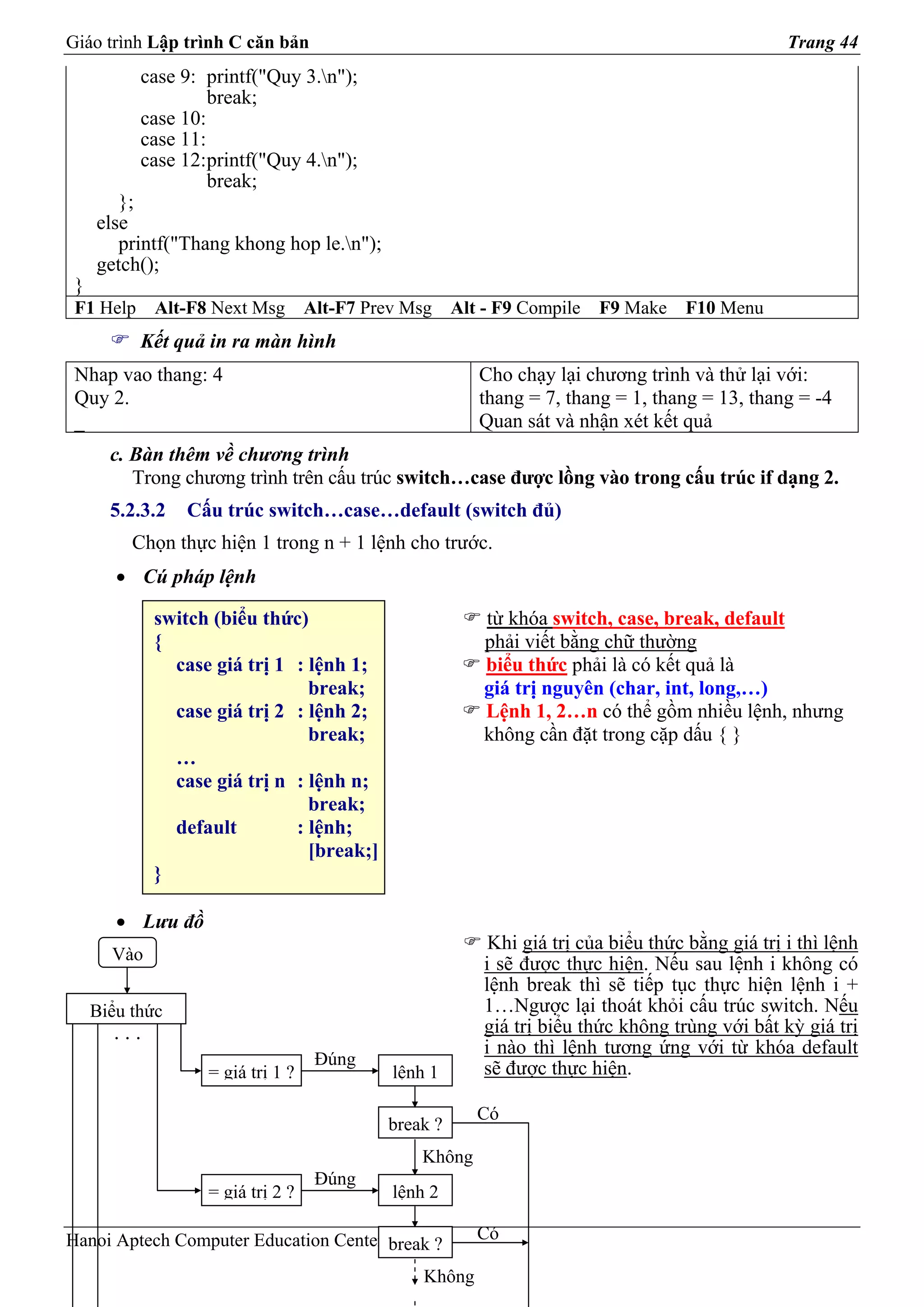 Giáo trình Lập trình C căn bản                                                                    Trang 44
           case 9: printf("Quy 3.n");
                    break;
           case 10:
           case 11:
           case 12:printf("Quy 4.n");
                    break;
        };
     else
        printf("Thang khong hop le.n");
     getch();
 }
 F1 Help     Alt-F8 Next Msg       Alt-F7 Prev Msg    Alt - F9 Compile   F9 Make    F10 Menu
           Kết quả in ra màn hình
 Nhap vao thang: 4                                       Cho chạy lại chương trình và thử lại với:
 Quy 2.                                                  thang = 7, thang = 1, thang = 13, thang = -4
 _                                                       Quan sát và nhận xét kết quả
       c. Bàn thêm về chương trình
          Trong chương trình trên cấu trúc switch…case được lồng vào trong cấu trúc if dạng 2.
       5.2.3.2   Cấu trúc switch…case…default (switch đủ)
          Chọn thực hiện 1 trong n + 1 lệnh cho trước.
        • Cú pháp lệnh

             switch (biểu thức)                           từ khóa switch, case, break, default
             {                                            phải viết bằng chữ thường
               case giá trị 1 : lệnh 1;                   biểu thức phải là có kết quả là
                                break;                    giá trị nguyên (char, int, long,…)
               case giá trị 2 : lệnh 2;                   Lệnh 1, 2…n có thể gồm nhiều lệnh, nhưng
                                break;                    không cần đặt trong cặp dấu { }
               …
               case giá trị n : lệnh n;
                                break;
               default        : lệnh;
                                [break;]
             }

        • Lưu đồ
                                                           Khi giá trị của biểu thức bằng giá trị i thì lệnh
       Vào
                                                          i sẽ được thực hiện. Nếu sau lệnh i không có
                                                          lệnh break thì sẽ tiếp tục thực hiện lệnh i +
     Biểu thức                                            1…Ngược lại thoát khỏi cấu trúc switch. Nếu
       ...                                                giá trị biểu thức không trùng với bất kỳ giá trị
                                                          i nào thì lệnh tương ứng với từ khóa default
                                    Đúng
                   = giá trị 1 ?             lệnh 1       sẽ được thực hiện.

                                                         Có
                                            break ?
                                                Không
                                    Đúng
                   = giá trị 2 ?             lệnh 2

Hanoi Aptech Computer Education Center break ?           Có

                                                 Không
 