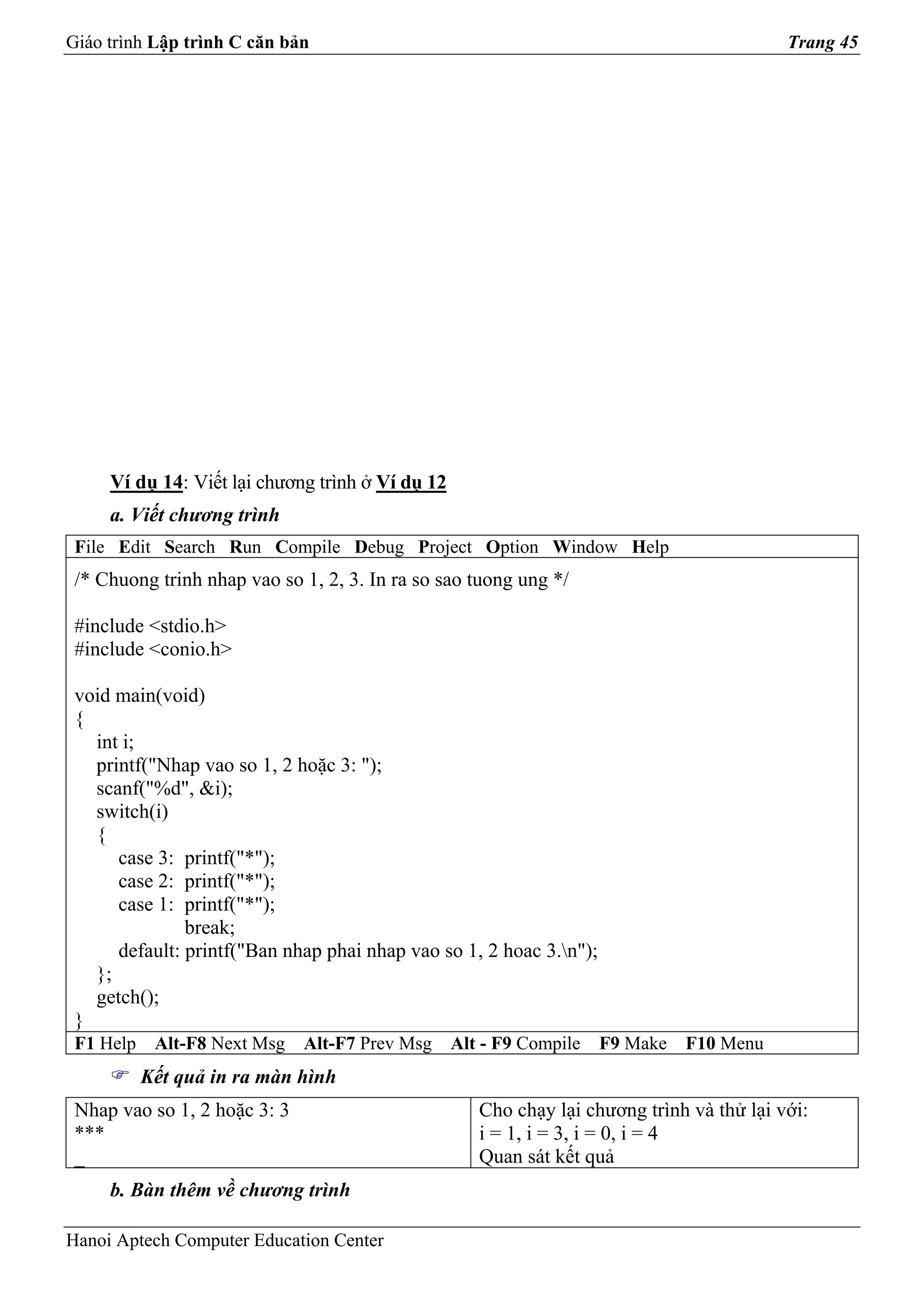 Giáo trình Lập trình C căn bản                                                             Trang 45




     Ví dụ 14: Viết lại chương trình ở Ví dụ 12
     a. Viết chương trình
 File Edit Search Run Compile Debug Project Option Window Help
 /* Chuong trinh nhap vao so 1, 2, 3. In ra so sao tuong ung */

 #include <stdio.h>
 #include <conio.h>

 void main(void)
 {
   int i;
   printf("Nhap vao so 1, 2 hoặc 3: ");
   scanf("%d", &i);
   switch(i)
   {
      case 3: printf("*");
      case 2: printf("*");
      case 1: printf("*");
               break;
      default: printf("Ban nhap phai nhap vao so 1, 2 hoac 3.n");
   };
   getch();
 }
 F1 Help    Alt-F8 Next Msg   Alt-F7 Prev Msg     Alt - F9 Compile   F9 Make   F10 Menu
           Kết quả in ra màn hình
 Nhap vao so 1, 2 hoặc 3: 3                          Cho chạy lại chương trình và thử lại với:
 ***                                                 i = 1, i = 3, i = 0, i = 4
 _                                                   Quan sát kết quả
     b. Bàn thêm về chương trình

Hanoi Aptech Computer Education Center
 