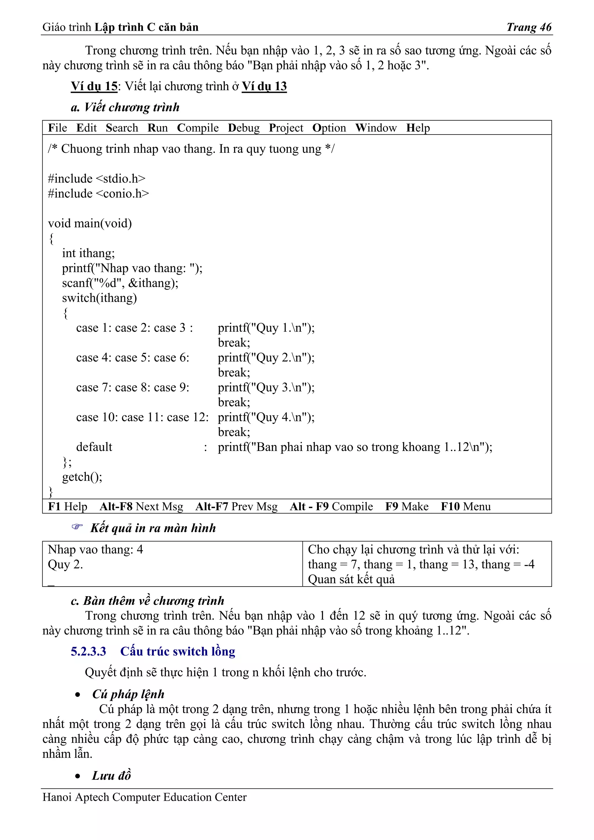 Giáo trình Lập trình C căn bản                                                              Trang 46
       Trong chương trình trên. Nếu bạn nhập vào 1, 2, 3 sẽ in ra số sao tương ứng. Ngoài các số
này chương trình sẽ in ra câu thông báo "Bạn phải nhập vào số 1, 2 hoặc 3".
      Ví dụ 15: Viết lại chương trình ở Ví dụ 13
      a. Viết chương trình
 File Edit Search Run Compile Debug Project Option Window Help
 /* Chuong trinh nhap vao thang. In ra quy tuong ung */

 #include <stdio.h>
 #include <conio.h>

 void main(void)
 {
   int ithang;
   printf("Nhap vao thang: ");
   scanf("%d", &ithang);
   switch(ithang)
   {
      case 1: case 2: case 3 :    printf("Quy 1.n");
                                  break;
       case 4: case 5: case 6:    printf("Quy 2.n");
                                  break;
       case 7: case 8: case 9:    printf("Quy 3.n");
                                  break;
       case 10: case 11: case 12: printf("Quy 4.n");
                                  break;
       default                  : printf("Ban phai nhap vao so trong khoang 1..12n");
     };
     getch();
 }
 F1 Help    Alt-F8 Next Msg   Alt-F7 Prev Msg      Alt - F9 Compile   F9 Make   F10 Menu
           Kết quả in ra màn hình
 Nhap vao thang: 4                                    Cho chạy lại chương trình và thử lại với:
 Quy 2.                                               thang = 7, thang = 1, thang = 13, thang = -4
 _                                                    Quan sát kết quả
     c. Bàn thêm về chương trình
        Trong chương trình trên. Nếu bạn nhập vào 1 đến 12 sẽ in quý tương ứng. Ngoài các số
này chương trình sẽ in ra câu thông báo "Bạn phải nhập vào số trong khoảng 1..12".
      5.2.3.3   Cấu trúc switch lồng
         Quyết định sẽ thực hiện 1 trong n khối lệnh cho trước.
      • Cú pháp lệnh
          Cú pháp là một trong 2 dạng trên, nhưng trong 1 hoặc nhiều lệnh bên trong phải chứa ít
nhất một trong 2 dạng trên gọi là cấu trúc switch lồng nhau. Thường cấu trúc switch lồng nhau
càng nhiều cấp độ phức tạp càng cao, chương trình chạy càng chậm và trong lúc lập trình dễ bị
nhầm lẫn.
       • Lưu đồ
Hanoi Aptech Computer Education Center
 