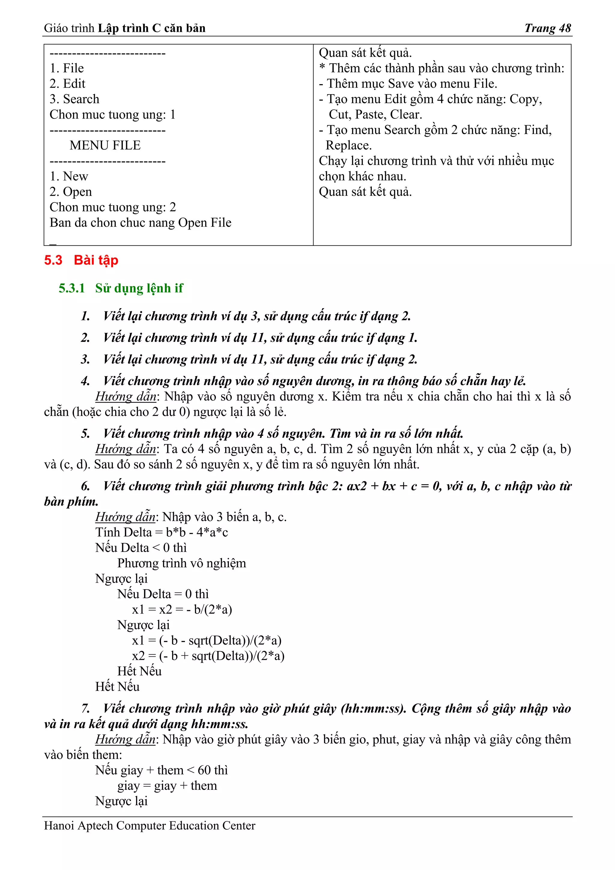Giáo trình Lập trình C căn bản                                                           Trang 48

 --------------------------                        Quan sát kết quả.
 1. File                                           * Thêm các thành phần sau vào chương trình:
 2. Edit                                           - Thêm mục Save vào menu File.
 3. Search                                         - Tạo menu Edit gồm 4 chức năng: Copy,
 Chon muc tuong ung: 1                               Cut, Paste, Clear.
 --------------------------                        - Tạo menu Search gồm 2 chức năng: Find,
     MENU FILE                                       Replace.
 --------------------------                        Chạy lại chương trình và thử với nhiều mục
 1. New                                            chọn khác nhau.
 2. Open                                           Quan sát kết quả.
 Chon muc tuong ung: 2
 Ban da chon chuc nang Open File
 _
5.3 Bài tập

  5.3.1 Sử dụng lệnh if

      1. Viết lại chương trình ví dụ 3, sử dụng cấu trúc if dạng 2.
      2. Viết lại chương trình ví dụ 11, sử dụng cấu trúc if dạng 1.
      3. Viết lại chương trình ví dụ 11, sử dụng cấu trúc if dạng 2.
       4. Viết chương trình nhập vào số nguyên dương, in ra thông báo số chẵn hay lẻ.
         Hướng dẫn: Nhập vào số nguyên dương x. Kiểm tra nếu x chia chẵn cho hai thì x là số
chẵn (hoặc chia cho 2 dư 0) ngược lại là số lẻ.
        5. Viết chương trình nhập vào 4 số nguyên. Tìm và in ra số lớn nhất.
           Hướng dẫn: Ta có 4 số nguyên a, b, c, d. Tìm 2 số nguyên lớn nhất x, y của 2 cặp (a, b)
và (c, d). Sau đó so sánh 2 số nguyên x, y để tìm ra số nguyên lớn nhất.
      6. Viết chương trình giải phương trình bậc 2: ax2 + bx + c = 0, với a, b, c nhập vào từ
bàn phím.
        Hướng dẫn: Nhập vào 3 biến a, b, c.
        Tính Delta = b*b - 4*a*c
        Nếu Delta < 0 thì
            Phương trình vô nghiệm
        Ngược lại
            Nếu Delta = 0 thì
               x1 = x2 = - b/(2*a)
            Ngược lại
               x1 = (- b - sqrt(Delta))/(2*a)
               x2 = (- b + sqrt(Delta))/(2*a)
            Hết Nếu
        Hết Nếu
       7. Viết chương trình nhập vào giờ phút giây (hh:mm:ss). Cộng thêm số giây nhập vào
và in ra kết quả dưới dạng hh:mm:ss.
          Hướng dẫn: Nhập vào giờ phút giây vào 3 biến gio, phut, giay và nhập và giây công thêm
vào biến them:
          Nếu giay + them < 60 thì
              giay = giay + them
          Ngược lại
Hanoi Aptech Computer Education Center
 