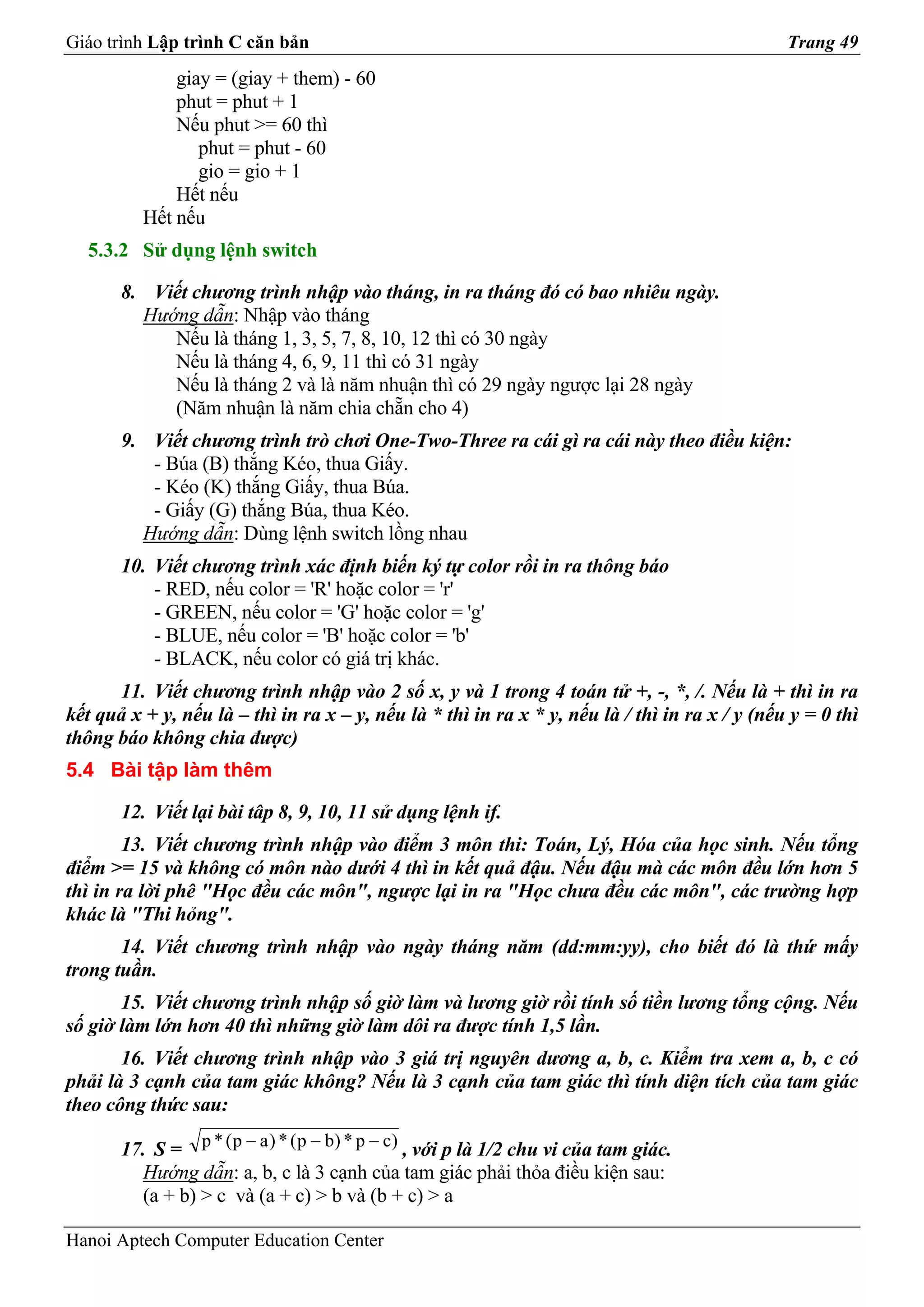 Giáo trình Lập trình C căn bản                                                                  Trang 49
              giay = (giay + them) - 60
              phut = phut + 1
              Nếu phut >= 60 thì
                 phut = phut - 60
                 gio = gio + 1
              Hết nếu
          Hết nếu
  5.3.2 Sử dụng lệnh switch

       8. Viết chương trình nhập vào tháng, in ra tháng đó có bao nhiêu ngày.
         Hướng dẫn: Nhập vào tháng
            Nếu là tháng 1, 3, 5, 7, 8, 10, 12 thì có 30 ngày
            Nếu là tháng 4, 6, 9, 11 thì có 31 ngày
            Nếu là tháng 2 và là năm nhuận thì có 29 ngày ngược lại 28 ngày
            (Năm nhuận là năm chia chẵn cho 4)
       9. Viết chương trình trò chơi One-Two-Three ra cái gì ra cái này theo điều kiện:
          - Búa (B) thắng Kéo, thua Giấy.
          - Kéo (K) thắng Giấy, thua Búa.
          - Giấy (G) thắng Búa, thua Kéo.
         Hướng dẫn: Dùng lệnh switch lồng nhau
       10. Viết chương trình xác định biến ký tự color rồi in ra thông báo
           - RED, nếu color = 'R' hoặc color = 'r'
           - GREEN, nếu color = 'G' hoặc color = 'g'
           - BLUE, nếu color = 'B' hoặc color = 'b'
           - BLACK, nếu color có giá trị khác.
      11. Viết chương trình nhập vào 2 số x, y và 1 trong 4 toán tử +, -, *, /. Nếu là + thì in ra
kết quả x + y, nếu là – thì in ra x – y, nếu là * thì in ra x * y, nếu là / thì in ra x / y (nếu y = 0 thì
thông báo không chia được)
5.4 Bài tập làm thêm

       12. Viết lại bài tâp 8, 9, 10, 11 sử dụng lệnh if.
        13. Viết chương trình nhập vào điểm 3 môn thi: Toán, Lý, Hóa của học sinh. Nếu tổng
điểm >= 15 và không có môn nào dưới 4 thì in kết quả đậu. Nếu đậu mà các môn đều lớn hơn 5
thì in ra lời phê "Học đều các môn", ngược lại in ra "Học chưa đều các môn", các trường hợp
khác là "Thi hỏng".
       14. Viết chương trình nhập vào ngày tháng năm (dd:mm:yy), cho biết đó là thứ mấy
trong tuần.
       15. Viết chương trình nhập số giờ làm và lương giờ rồi tính số tiền lương tổng cộng. Nếu
số giờ làm lớn hơn 40 thì những giờ làm dôi ra được tính 1,5 lần.
       16. Viết chương trình nhập vào 3 giá trị nguyên dương a, b, c. Kiểm tra xem a, b, c có
phải là 3 cạnh của tam giác không? Nếu là 3 cạnh của tam giác thì tính diện tích của tam giác
theo công thức sau:

       17. S = p * ( p − a ) * ( p − b) * p − c) , với p là 1/2 chu vi của tam giác.
         Hướng dẫn: a, b, c là 3 cạnh của tam giác phải thỏa điều kiện sau:
         (a + b) > c và (a + c) > b và (b + c) > a

Hanoi Aptech Computer Education Center
 