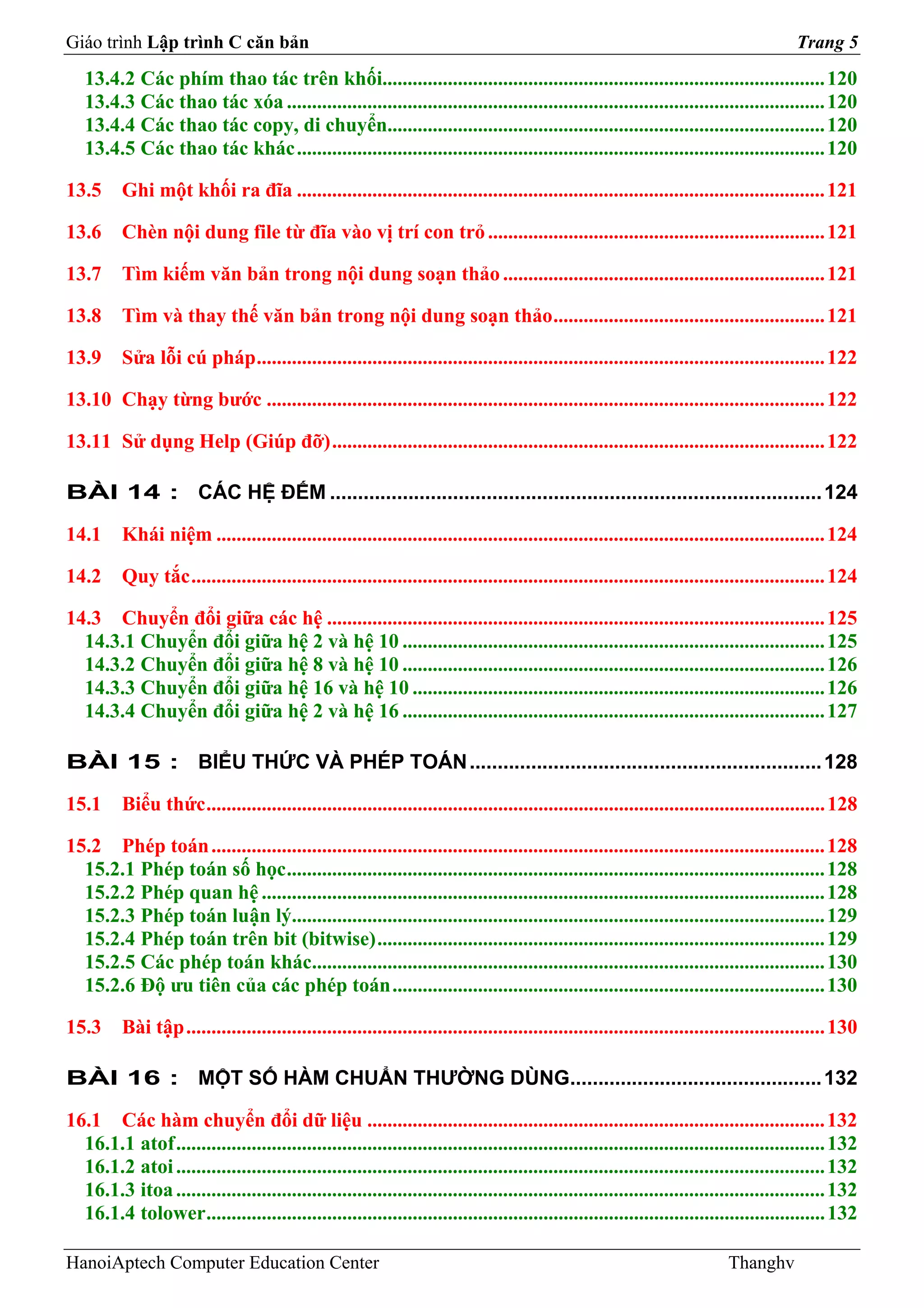 Giáo trình Lập trình C căn bản                                                                                                           Trang 5
   13.4.2 Các phím thao tác trên khối........................................................................................ 120
   13.4.3 Các thao tác xóa ........................................................................................................... 120
   13.4.4 Các thao tác copy, di chuyển....................................................................................... 120
   13.4.5 Các thao tác khác ......................................................................................................... 120

13.5      Ghi một khối ra đĩa ......................................................................................................... 121

13.6      Chèn nội dung file từ đĩa vào vị trí con trỏ ................................................................... 121

13.7      Tìm kiếm văn bản trong nội dung soạn thảo ................................................................ 121

13.8      Tìm và thay thế văn bản trong nội dung soạn thảo ...................................................... 121

13.9      Sửa lỗi cú pháp ................................................................................................................. 122

13.10 Chạy từng bước ............................................................................................................... 122

13.11 Sử dụng Help (Giúp đỡ) .................................................................................................. 122

BÀI 14 : CÁC HỆ ĐẾM ........................................................................................ 124

14.1      Khái niệm ......................................................................................................................... 124

14.2      Quy tắc .............................................................................................................................. 124

14.3 Chuyển đổi giữa các hệ ................................................................................................... 125
  14.3.1 Chuyển đổi giữa hệ 2 và hệ 10 .................................................................................... 125
  14.3.2 Chuyển đổi giữa hệ 8 và hệ 10 .................................................................................... 126
  14.3.3 Chuyển đổi giữa hệ 16 và hệ 10 .................................................................................. 126
  14.3.4 Chuyển đổi giữa hệ 2 và hệ 16 .................................................................................... 127

BÀI 15 : BIỂU THỨC VÀ PHÉP TOÁN ............................................................... 128

15.1      Biểu thức ........................................................................................................................... 128

15.2 Phép toán .......................................................................................................................... 128
  15.2.1 Phép toán số học ........................................................................................................... 128
  15.2.2 Phép quan hệ ................................................................................................................ 128
  15.2.3 Phép toán luận lý.......................................................................................................... 129
  15.2.4 Phép toán trên bit (bitwise) ......................................................................................... 129
  15.2.5 Các phép toán khác...................................................................................................... 130
  15.2.6 Độ ưu tiên của các phép toán ...................................................................................... 130

15.3      Bài tập ............................................................................................................................... 130

BÀI 16 : MỘT SỐ HÀM CHUẨN THƯỜNG DÙNG............................................. 132

16.1 Các hàm chuyển đổi dữ liệu ........................................................................................... 132
  16.1.1 atof ................................................................................................................................. 132
  16.1.2 atoi ................................................................................................................................. 132
  16.1.3 itoa ................................................................................................................................. 132
  16.1.4 tolower ........................................................................................................................... 132

HanoiAptech Computer Education Center                                                                                       Thanghv
 