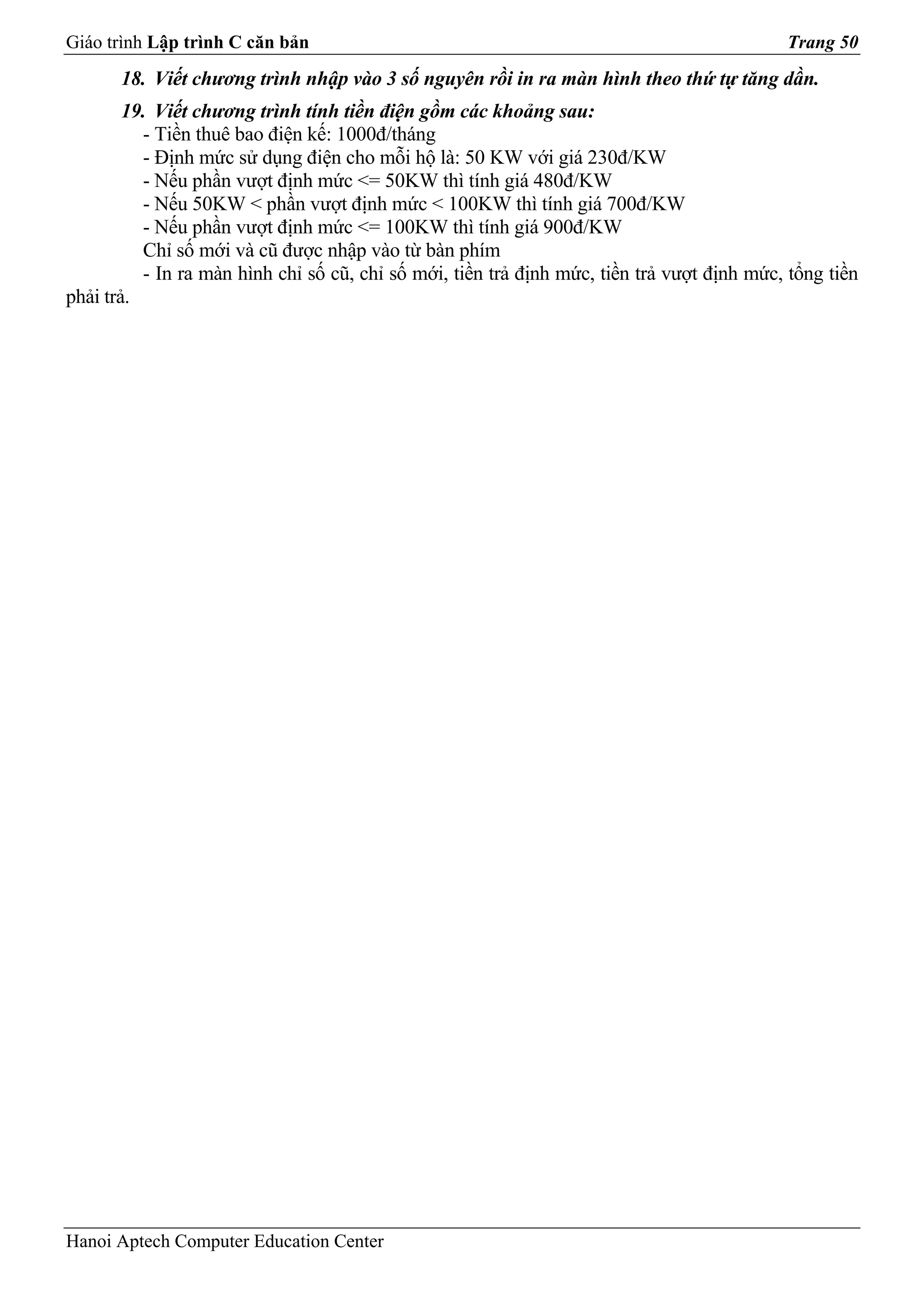 Giáo trình Lập trình C căn bản                                                              Trang 50
       18. Viết chương trình nhập vào 3 số nguyên rồi in ra màn hình theo thứ tự tăng dần.
        19. Viết chương trình tính tiền điện gồm các khoảng sau:
          - Tiền thuê bao điện kế: 1000đ/tháng
          - Định mức sử dụng điện cho mỗi hộ là: 50 KW với giá 230đ/KW
          - Nếu phần vượt định mức <= 50KW thì tính giá 480đ/KW
          - Nếu 50KW < phần vượt định mức < 100KW thì tính giá 700đ/KW
          - Nếu phần vượt định mức <= 100KW thì tính giá 900đ/KW
          Chỉ số mới và cũ được nhập vào từ bàn phím
          - In ra màn hình chỉ số cũ, chỉ số mới, tiền trả định mức, tiền trả vượt định mức, tổng tiền
phải trả.




Hanoi Aptech Computer Education Center
 