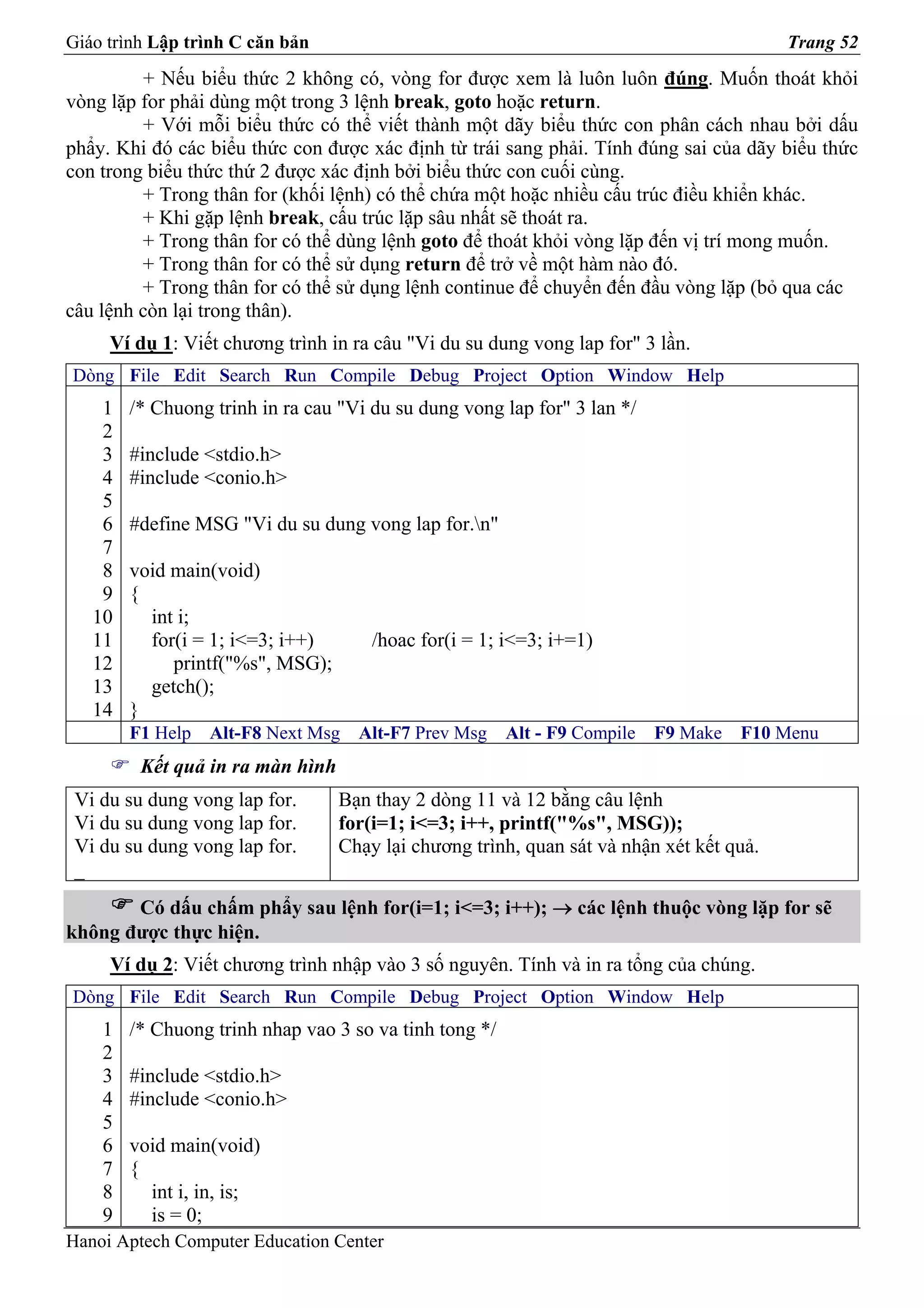 Giáo trình Lập trình C căn bản                                                           Trang 52
          + Nếu biểu thức 2 không có, vòng for được xem là luôn luôn đúng. Muốn thoát khỏi
vòng lặp for phải dùng một trong 3 lệnh break, goto hoặc return.
         + Với mỗi biểu thức có thể viết thành một dãy biểu thức con phân cách nhau bởi dấu
phẩy. Khi đó các biểu thức con được xác định từ trái sang phải. Tính đúng sai của dãy biểu thức
con trong biểu thức thứ 2 được xác định bởi biểu thức con cuối cùng.
         + Trong thân for (khối lệnh) có thể chứa một hoặc nhiều cấu trúc điều khiển khác.
         + Khi gặp lệnh break, cấu trúc lặp sâu nhất sẽ thoát ra.
         + Trong thân for có thể dùng lệnh goto để thoát khỏi vòng lặp đến vị trí mong muốn.
         + Trong thân for có thể sử dụng return để trở về một hàm nào đó.
         + Trong thân for có thể sử dụng lệnh continue để chuyển đến đầu vòng lặp (bỏ qua các
câu lệnh còn lại trong thân).
     Ví dụ 1: Viết chương trình in ra câu "Vi du su dung vong lap for" 3 lần.
Dòng File Edit Search Run Compile Debug Project Option Window Help
    1   /* Chuong trinh in ra cau "Vi du su dung vong lap for" 3 lan */
    2
    3   #include <stdio.h>
    4   #include <conio.h>
    5
    6   #define MSG "Vi du su dung vong lap for.n"
    7
    8   void main(void)
    9   {
   10     int i;
   11     for(i = 1; i<=3; i++)       /hoac for(i = 1; i<=3; i+=1)
   12        printf("%s", MSG);
   13     getch();
   14   }
        F1 Help   Alt-F8 Next Msg   Alt-F7 Prev Msg     Alt - F9 Compile   F9 Make   F10 Menu
         Kết quả in ra màn hình
 Vi du su dung vong lap for.      Bạn thay 2 dòng 11 và 12 bằng câu lệnh
 Vi du su dung vong lap for.      for(i=1; i<=3; i++, printf("%s", MSG));
 Vi du su dung vong lap for.      Chạy lại chương trình, quan sát và nhận xét kết quả.
 _
       Có dấu chấm phẩy sau lệnh for(i=1; i<=3; i++); → các lệnh thuộc vòng lặp for sẽ
không được thực hiện.
     Ví dụ 2: Viết chương trình nhập vào 3 số nguyên. Tính và in ra tổng của chúng.
Dòng File Edit Search Run Compile Debug Project Option Window Help
    1   /* Chuong trinh nhap vao 3 so va tinh tong */
    2
    3   #include <stdio.h>
    4   #include <conio.h>
    5
    6   void main(void)
    7   {
    8     int i, in, is;
    9     is = 0;
Hanoi Aptech Computer Education Center
 