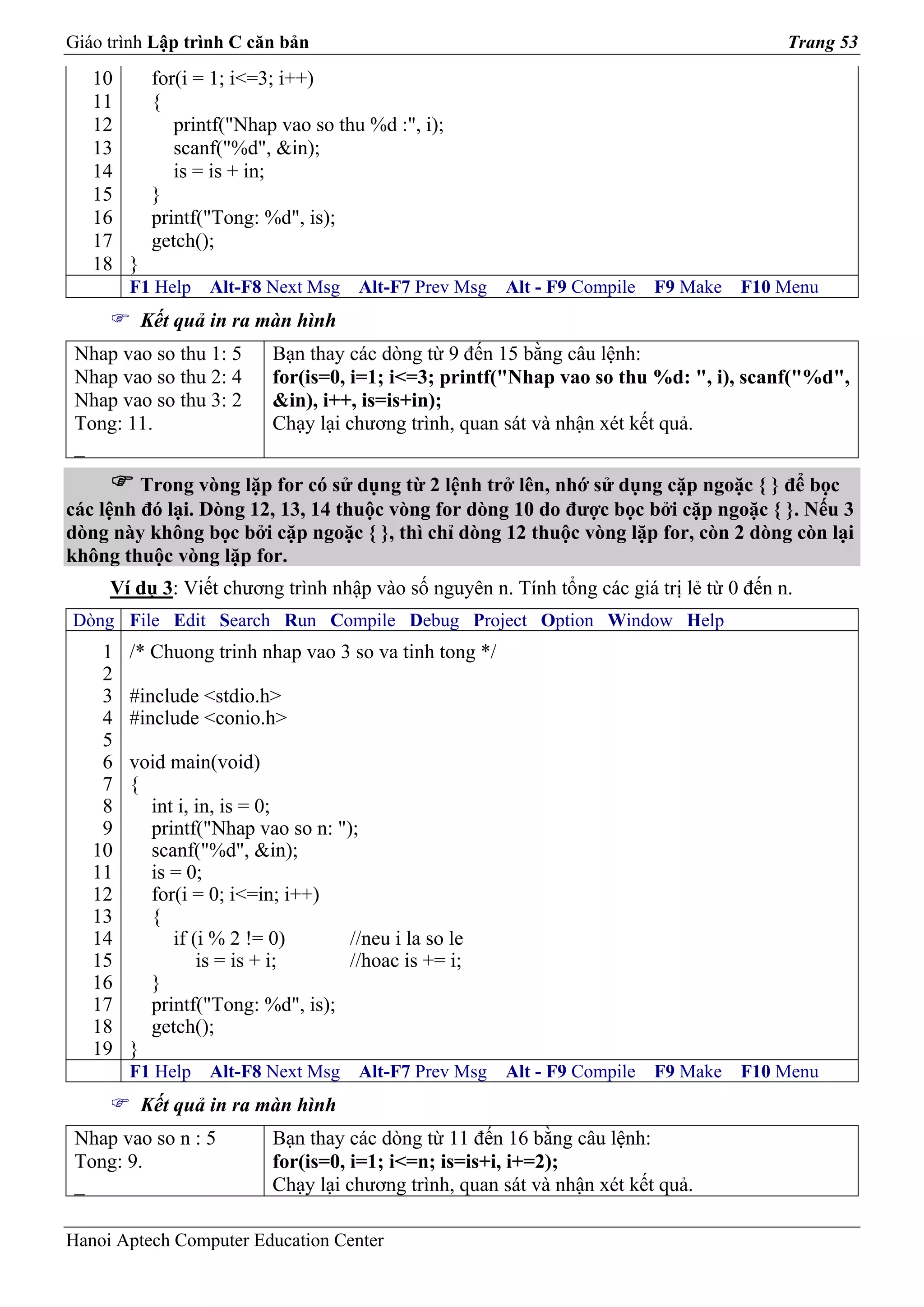 Giáo trình Lập trình C căn bản                                                           Trang 53
   10      for(i = 1; i<=3; i++)
   11      {
   12         printf("Nhap vao so thu %d :", i);
   13         scanf("%d", &in);
   14         is = is + in;
   15      }
   16      printf("Tong: %d", is);
   17      getch();
   18 }
        F1 Help   Alt-F8 Next Msg    Alt-F7 Prev Msg    Alt - F9 Compile   F9 Make   F10 Menu
          Kết quả in ra màn hình
 Nhap vao so thu 1: 5     Bạn thay các dòng từ 9 đến 15 bằng câu lệnh:
 Nhap vao so thu 2: 4     for(is=0, i=1; i<=3; printf("Nhap vao so thu %d: ", i), scanf("%d",
 Nhap vao so thu 3: 2     &in), i++, is=is+in);
 Tong: 11.                Chạy lại chương trình, quan sát và nhận xét kết quả.
 _
         Trong vòng lặp for có sử dụng từ 2 lệnh trở lên, nhớ sử dụng cặp ngoặc { } để bọc
các lệnh đó lại. Dòng 12, 13, 14 thuộc vòng for dòng 10 do được bọc bởi cặp ngoặc { }. Nếu 3
dòng này không bọc bởi cặp ngoặc { }, thì chỉ dòng 12 thuộc vòng lặp for, còn 2 dòng còn lại
không thuộc vòng lặp for.
     Ví dụ 3: Viết chương trình nhập vào số nguyên n. Tính tổng các giá trị lẻ từ 0 đến n.
Dòng File Edit Search Run Compile Debug Project Option Window Help
    1   /* Chuong trinh nhap vao 3 so va tinh tong */
    2
    3   #include <stdio.h>
    4   #include <conio.h>
    5
    6   void main(void)
    7   {
    8     int i, in, is = 0;
    9     printf("Nhap vao so n: ");
   10     scanf("%d", &in);
   11     is = 0;
   12     for(i = 0; i<=in; i++)
   13     {
   14        if (i % 2 != 0)       //neu i la so le
   15            is = is + i;      //hoac is += i;
   16     }
   17     printf("Tong: %d", is);
   18     getch();
   19   }
        F1 Help   Alt-F8 Next Msg    Alt-F7 Prev Msg    Alt - F9 Compile   F9 Make   F10 Menu
          Kết quả in ra màn hình
 Nhap vao so n : 5        Bạn thay các dòng từ 11 đến 16 bằng câu lệnh:
 Tong: 9.                 for(is=0, i=1; i<=n; is=is+i, i+=2);
 _                        Chạy lại chương trình, quan sát và nhận xét kết quả.

Hanoi Aptech Computer Education Center
 