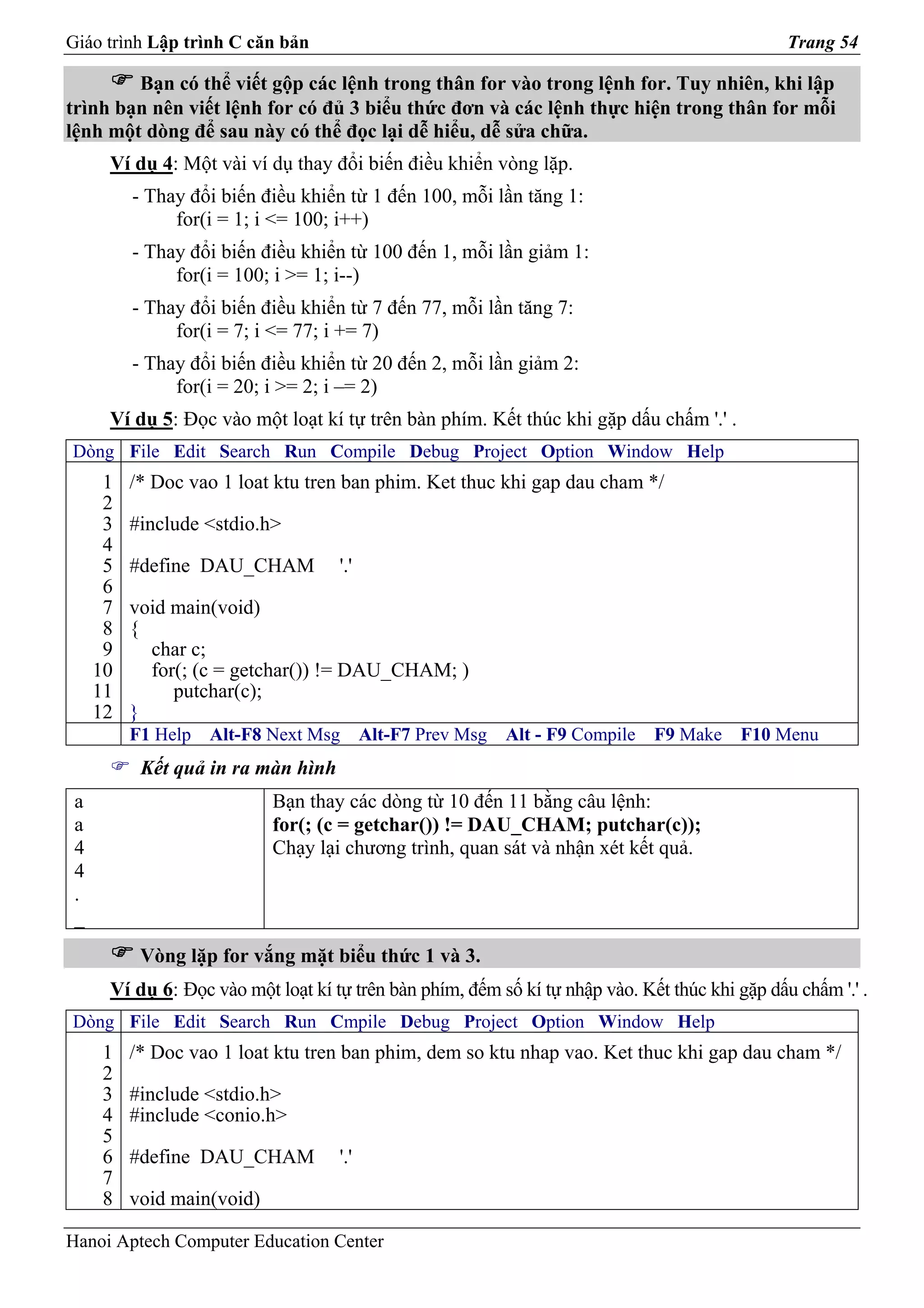 Giáo trình Lập trình C căn bản                                                                  Trang 54

        Bạn có thể viết gộp các lệnh trong thân for vào trong lệnh for. Tuy nhiên, khi lập
trình bạn nên viết lệnh for có đủ 3 biểu thức đơn và các lệnh thực hiện trong thân for mỗi
lệnh một dòng để sau này có thể đọc lại dễ hiểu, dễ sửa chữa.
      Ví dụ 4: Một vài ví dụ thay đổi biến điều khiển vòng lặp.
          - Thay đổi biến điều khiển từ 1 đến 100, mỗi lần tăng 1:
               for(i = 1; i <= 100; i++)
          - Thay đổi biến điều khiển từ 100 đến 1, mỗi lần giảm 1:
               for(i = 100; i >= 1; i--)
          - Thay đổi biến điều khiển từ 7 đến 77, mỗi lần tăng 7:
               for(i = 7; i <= 77; i += 7)
          - Thay đổi biến điều khiển từ 20 đến 2, mỗi lần giảm 2:
               for(i = 20; i >= 2; i –= 2)
      Ví dụ 5: Đọc vào một loạt kí tự trên bàn phím. Kết thúc khi gặp dấu chấm '.' .
Dòng File Edit Search Run Compile Debug Project Option Window Help
      1   /* Doc vao 1 loat ktu tren ban phim. Ket thuc khi gap dau cham */
      2
      3   #include <stdio.h>
      4
      5   #define DAU_CHAM          '.'
      6
      7   void main(void)
      8   {
      9     char c;
     10     for(; (c = getchar()) != DAU_CHAM; )
     11        putchar(c);
     12   }
          F1 Help   Alt-F8 Next Msg       Alt-F7 Prev Msg   Alt - F9 Compile   F9 Make    F10 Menu
           Kết quả in ra màn hình
 a                          Bạn thay các dòng từ 10 đến 11 bằng câu lệnh:
 a                          for(; (c = getchar()) != DAU_CHAM; putchar(c));
 4                          Chạy lại chương trình, quan sát và nhận xét kết quả.
 4
 .
 _
           Vòng lặp for vắng mặt biểu thức 1 và 3.
      Ví dụ 6: Đọc vào một loạt kí tự trên bàn phím, đếm số kí tự nhập vào. Kết thúc khi gặp dấu chấm '.' .
Dòng File Edit Search Run Cmpile Debug Project Option Window Help
      1   /* Doc vao 1 loat ktu tren ban phim, dem so ktu nhap vao. Ket thuc khi gap dau cham */
      2
      3   #include <stdio.h>
      4   #include <conio.h>
      5
      6   #define DAU_CHAM          '.'
      7
      8   void main(void)

Hanoi Aptech Computer Education Center
 