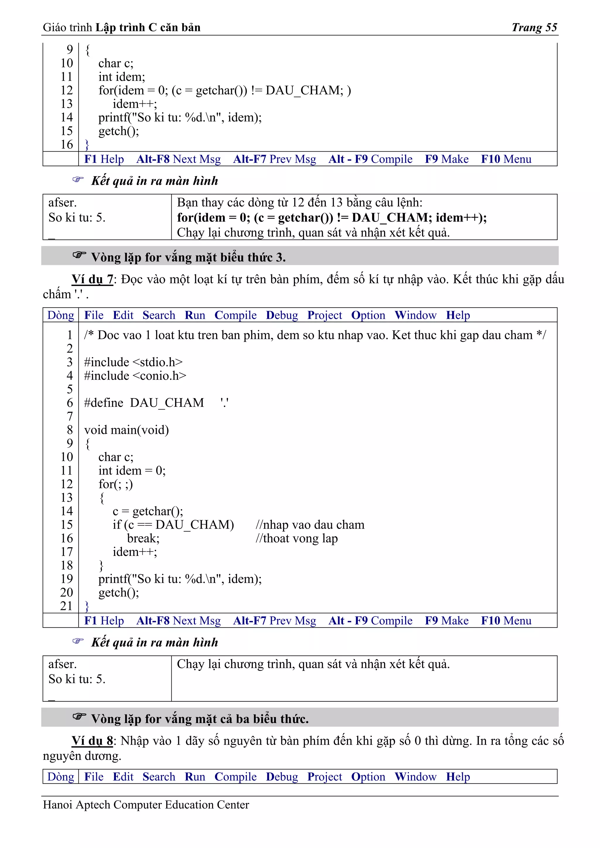 Giáo trình Lập trình C căn bản                                                             Trang 55
    9 {
   10   char c;
   11   int idem;
   12   for(idem = 0; (c = getchar()) != DAU_CHAM; )
   13      idem++;
   14   printf("So ki tu: %d.n", idem);
   15   getch();
   16 }
        F1 Help   Alt-F8 Next Msg       Alt-F7 Prev Msg   Alt - F9 Compile   F9 Make   F10 Menu
         Kết quả in ra màn hình
 afser.                  Bạn thay các dòng từ 12 đến 13 bằng câu lệnh:
 So ki tu: 5.            for(idem = 0; (c = getchar()) != DAU_CHAM; idem++);
 _                       Chạy lại chương trình, quan sát và nhận xét kết quả.
         Vòng lặp for vắng mặt biểu thức 3.
    Ví dụ 7: Đọc vào một loạt kí tự trên bàn phím, đếm số kí tự nhập vào. Kết thúc khi gặp dấu
chấm '.' .
Dòng File Edit Search Run Compile Debug Project Option Window Help
    1   /* Doc vao 1 loat ktu tren ban phim, dem so ktu nhap vao. Ket thuc khi gap dau cham */
    2
    3   #include <stdio.h>
    4   #include <conio.h>
    5
    6   #define DAU_CHAM          '.'
    7
    8   void main(void)
    9   {
   10     char c;
   11     int idem = 0;
   12     for(; ;)
   13     {
   14        c = getchar();
   15        if (c == DAU_CHAM)         //nhap vao dau cham
   16            break;                 //thoat vong lap
   17        idem++;
   18     }
   19     printf("So ki tu: %d.n", idem);
   20     getch();
   21   }
        F1 Help   Alt-F8 Next Msg       Alt-F7 Prev Msg   Alt - F9 Compile   F9 Make   F10 Menu
         Kết quả in ra màn hình
 afser.                  Chạy lại chương trình, quan sát và nhận xét kết quả.
 So ki tu: 5.
 _
         Vòng lặp for vắng mặt cả ba biểu thức.
    Ví dụ 8: Nhập vào 1 dãy số nguyên từ bàn phím đến khi gặp số 0 thì dừng. In ra tổng các số
nguyên dương.
Dòng File Edit Search Run Compile Debug Project Option Window Help

Hanoi Aptech Computer Education Center
 
