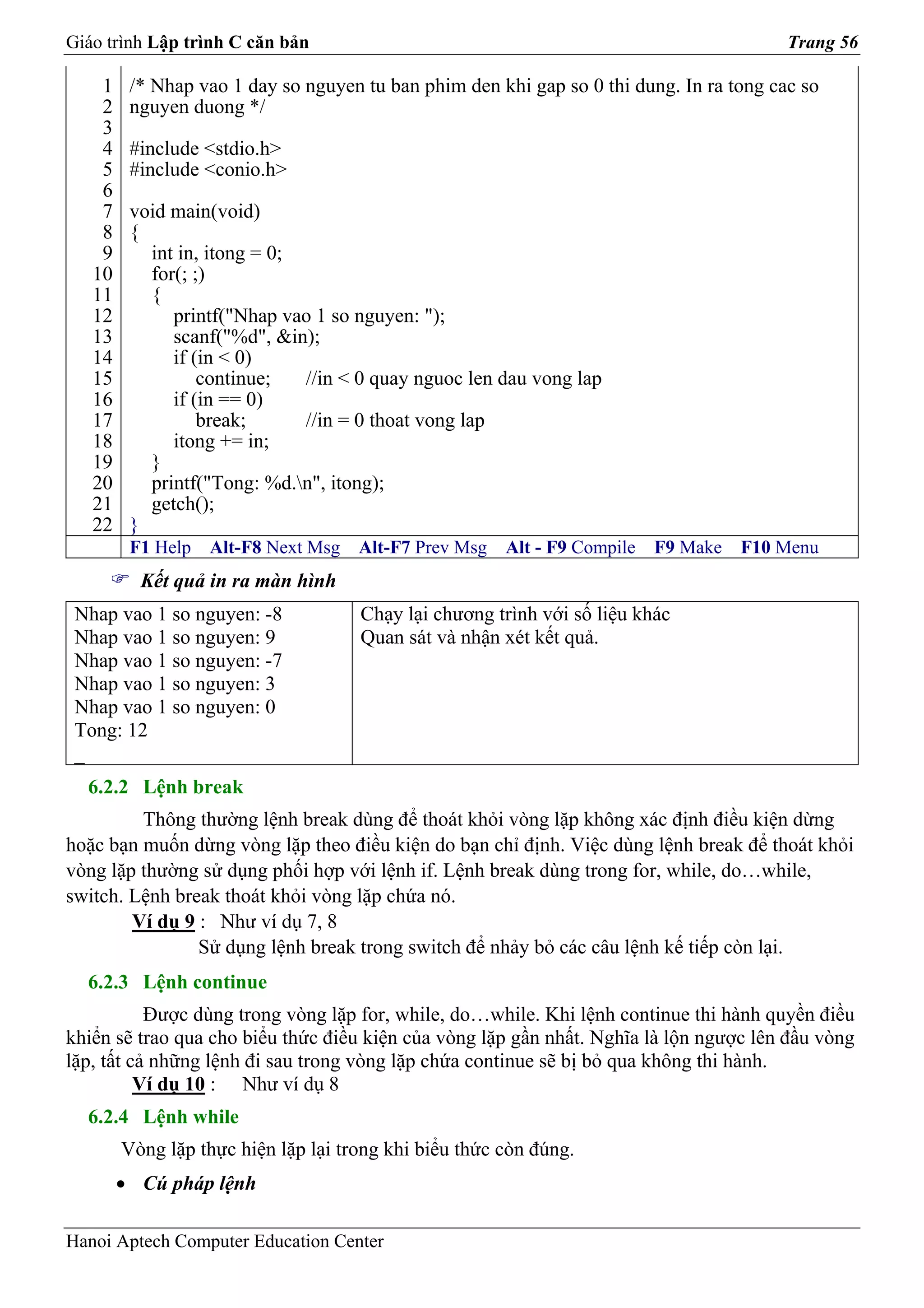 Giáo trình Lập trình C căn bản                                                           Trang 56

    1    /* Nhap vao 1 day so nguyen tu ban phim den khi gap so 0 thi dung. In ra tong cac so
    2    nguyen duong */
    3
    4    #include <stdio.h>
    5    #include <conio.h>
    6
    7    void main(void)
    8    {
    9      int in, itong = 0;
   10      for(; ;)
   11      {
   12         printf("Nhap vao 1 so nguyen: ");
   13         scanf("%d", &in);
   14         if (in < 0)
   15             continue;   //in < 0 quay nguoc len dau vong lap
   16         if (in == 0)
   17             break;      //in = 0 thoat vong lap
   18         itong += in;
   19      }
   20      printf("Tong: %d.n", itong);
   21      getch();
   22    }
         F1 Help   Alt-F8 Next Msg   Alt-F7 Prev Msg   Alt - F9 Compile   F9 Make   F10 Menu
          Kết quả in ra màn hình
 Nhap vao 1 so nguyen: -8            Chạy lại chương trình với số liệu khác
 Nhap vao 1 so nguyen: 9             Quan sát và nhận xét kết quả.
 Nhap vao 1 so nguyen: -7
 Nhap vao 1 so nguyen: 3
 Nhap vao 1 so nguyen: 0
 Tong: 12
 _
  6.2.2 Lệnh break
         Thông thường lệnh break dùng để thoát khỏi vòng lặp không xác định điều kiện dừng
hoặc bạn muốn dừng vòng lặp theo điều kiện do bạn chỉ định. Việc dùng lệnh break để thoát khỏi
vòng lặp thường sử dụng phối hợp với lệnh if. Lệnh break dùng trong for, while, do…while,
switch. Lệnh break thoát khỏi vòng lặp chứa nó.
        Ví dụ 9 : Như ví dụ 7, 8
                Sử dụng lệnh break trong switch để nhảy bỏ các câu lệnh kế tiếp còn lại.
  6.2.3 Lệnh continue
           Được dùng trong vòng lặp for, while, do…while. Khi lệnh continue thi hành quyền điều
khiển sẽ trao qua cho biểu thức điều kiện của vòng lặp gần nhất. Nghĩa là lộn ngược lên đầu vòng
lặp, tất cả những lệnh đi sau trong vòng lặp chứa continue sẽ bị bỏ qua không thi hành.
          Ví dụ 10 : Như ví dụ 8
  6.2.4 Lệnh while
        Vòng lặp thực hiện lặp lại trong khi biểu thức còn đúng.
        • Cú pháp lệnh

Hanoi Aptech Computer Education Center
 