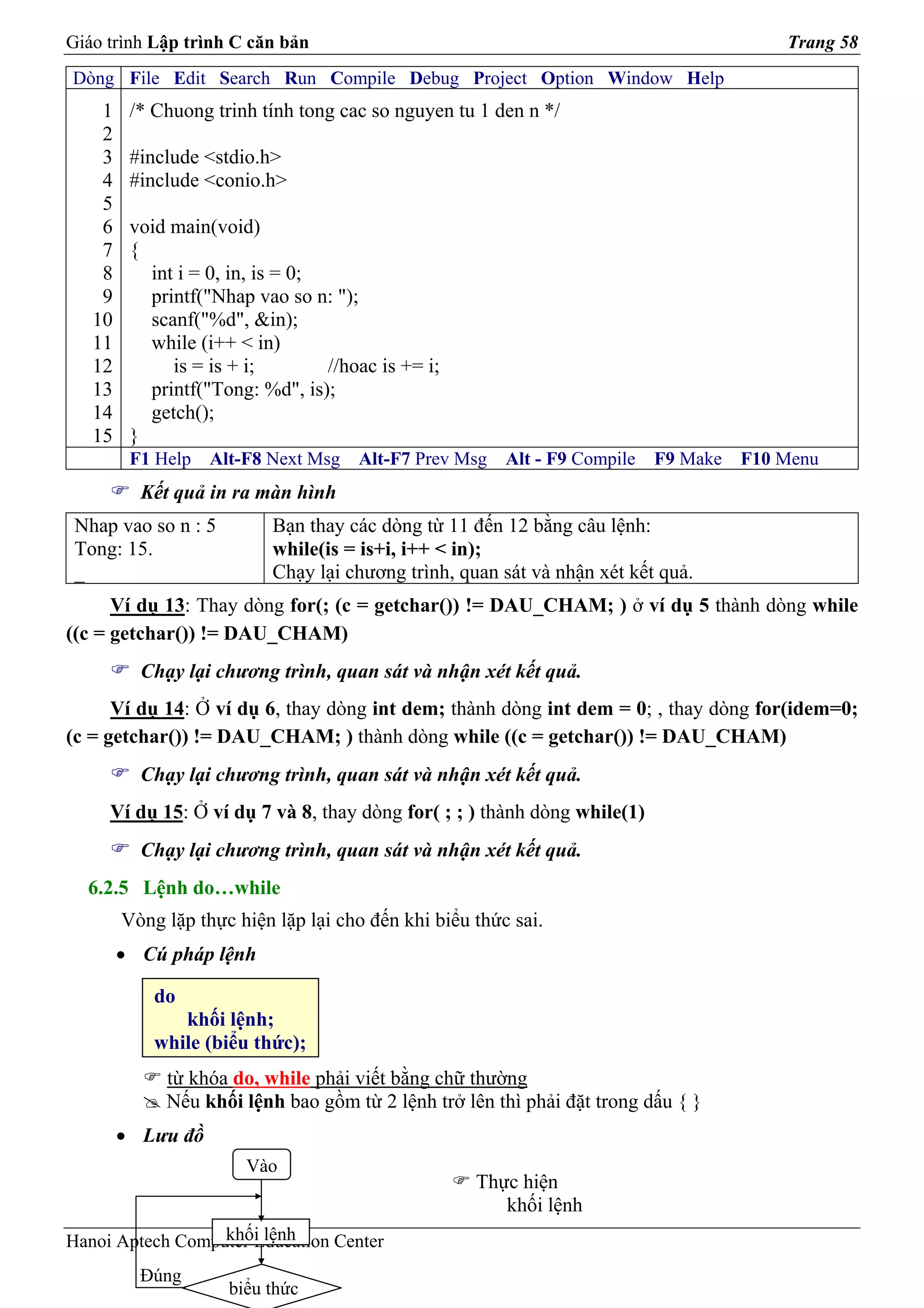 Giáo trình Lập trình C căn bản                                                           Trang 58
Dòng File Edit Search Run Compile Debug Project Option Window Help
    1    /* Chuong trinh tính tong cac so nguyen tu 1 den n */
    2
    3    #include <stdio.h>
    4    #include <conio.h>
    5
    6    void main(void)
    7    {
    8      int i = 0, in, is = 0;
    9      printf("Nhap vao so n: ");
   10      scanf("%d", &in);
   11      while (i++ < in)
   12         is = is + i;        //hoac is += i;
   13      printf("Tong: %d", is);
   14      getch();
   15    }
         F1 Help   Alt-F8 Next Msg    Alt-F7 Prev Msg   Alt - F9 Compile   F9 Make   F10 Menu
          Kết quả in ra màn hình
 Nhap vao so n : 5         Bạn thay các dòng từ 11 đến 12 bằng câu lệnh:
 Tong: 15.                 while(is = is+i, i++ < in);
 _                         Chạy lại chương trình, quan sát và nhận xét kết quả.
      Ví dụ 13: Thay dòng for(; (c = getchar()) != DAU_CHAM; ) ở ví dụ 5 thành dòng while
((c = getchar()) != DAU_CHAM)
          Chạy lại chương trình, quan sát và nhận xét kết quả.
      Ví dụ 14: Ở ví dụ 6, thay dòng int dem; thành dòng int dem = 0; , thay dòng for(idem=0;
(c = getchar()) != DAU_CHAM; ) thành dòng while ((c = getchar()) != DAU_CHAM)
          Chạy lại chương trình, quan sát và nhận xét kết quả.
     Ví dụ 15: Ở ví dụ 7 và 8, thay dòng for( ; ; ) thành dòng while(1)
          Chạy lại chương trình, quan sát và nhận xét kết quả.
  6.2.5 Lệnh do…while
        Vòng lặp thực hiện lặp lại cho đến khi biểu thức sai.
        • Cú pháp lệnh

            do
               khối lệnh;
            while (biểu thức);
             từ khóa do, while phải viết bằng chữ thường
             Nếu khối lệnh bao gồm từ 2 lệnh trở lên thì phải đặt trong dấu { }
        • Lưu đồ
                        Vào
                                                    Thực hiện
                                                       khối lệnh
                  khối lệnh
Hanoi Aptech Computer Education Center
          Đúng
                     biểu thức
 
