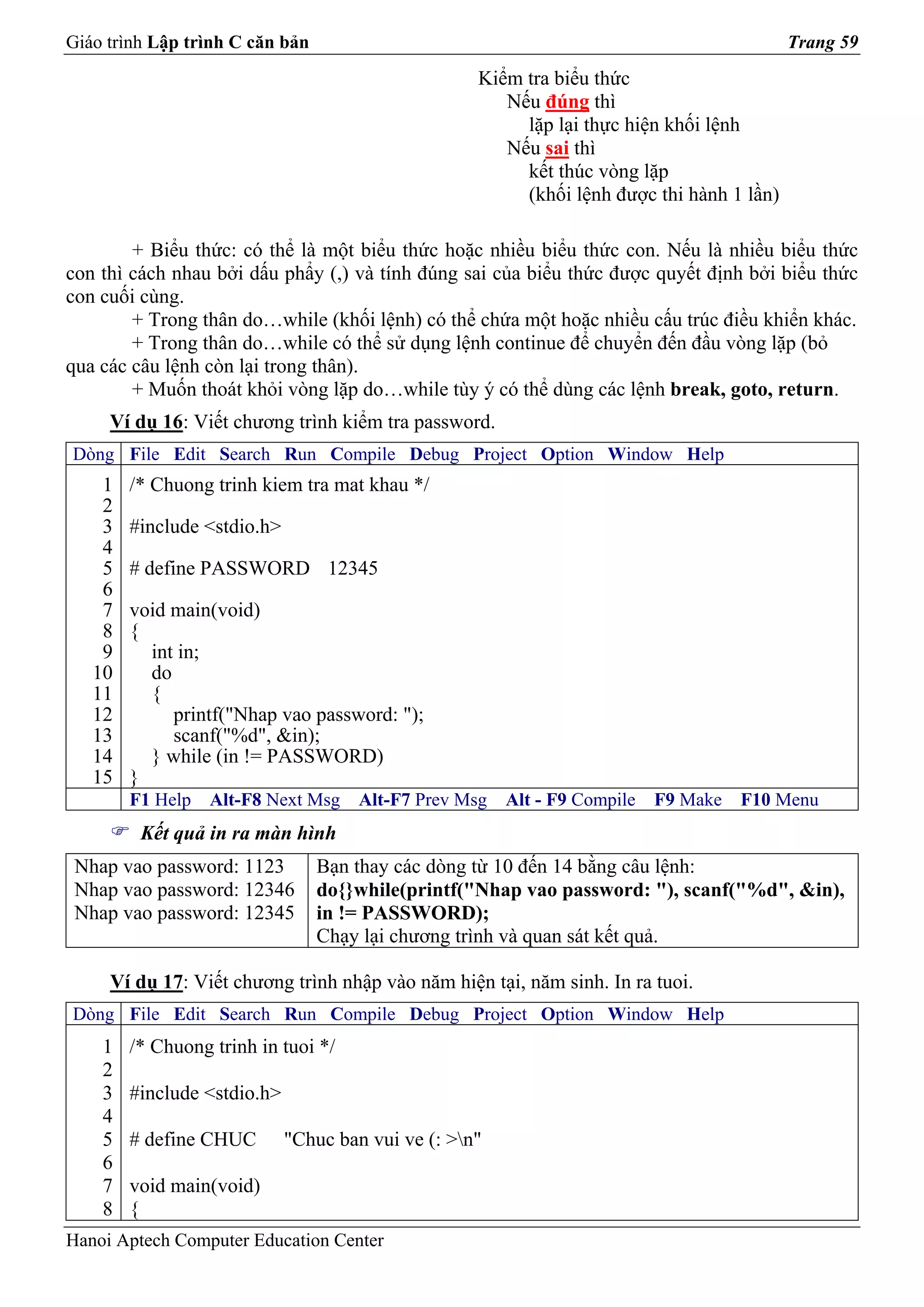 Giáo trình Lập trình C căn bản                                                             Trang 59
                                                    Kiểm tra biểu thức
                                                       Nếu đúng thì
                                                         lặp lại thực hiện khối lệnh
                                                       Nếu sai thì
                                                         kết thúc vòng lặp
                                                         (khối lệnh được thi hành 1 lần)

        + Biểu thức: có thể là một biểu thức hoặc nhiều biểu thức con. Nếu là nhiều biểu thức
con thì cách nhau bởi dấu phẩy (,) và tính đúng sai của biểu thức được quyết định bởi biểu thức
con cuối cùng.
        + Trong thân do…while (khối lệnh) có thể chứa một hoặc nhiều cấu trúc điều khiển khác.
        + Trong thân do…while có thể sử dụng lệnh continue để chuyển đến đầu vòng lặp (bỏ
qua các câu lệnh còn lại trong thân).
        + Muốn thoát khỏi vòng lặp do…while tùy ý có thể dùng các lệnh break, goto, return.
     Ví dụ 16: Viết chương trình kiểm tra password.
Dòng File Edit Search Run Compile Debug Project Option Window Help
    1   /* Chuong trinh kiem tra mat khau */
    2
    3   #include <stdio.h>
    4
    5   # define PASSWORD 12345
    6
    7   void main(void)
    8   {
    9     int in;
   10     do
   11     {
   12        printf("Nhap vao password: ");
   13        scanf("%d", &in);
   14     } while (in != PASSWORD)
   15   }
        F1 Help   Alt-F8 Next Msg     Alt-F7 Prev Msg   Alt - F9 Compile   F9 Make   F10 Menu
         Kết quả in ra màn hình
 Nhap vao password: 1123         Bạn thay các dòng từ 10 đến 14 bằng câu lệnh:
 Nhap vao password: 12346        do{}while(printf("Nhap vao password: "), scanf("%d", &in),
 Nhap vao password: 12345        in != PASSWORD);
                                 Chạy lại chương trình và quan sát kết quả.

     Ví dụ 17: Viết chương trình nhập vào năm hiện tại, năm sinh. In ra tuoi.
Dòng File Edit Search Run Compile Debug Project Option Window Help
    1   /* Chuong trinh in tuoi */
    2
    3   #include <stdio.h>
    4
    5   # define CHUC        "Chuc ban vui ve (: >n"
    6
    7   void main(void)
    8   {
Hanoi Aptech Computer Education Center
 