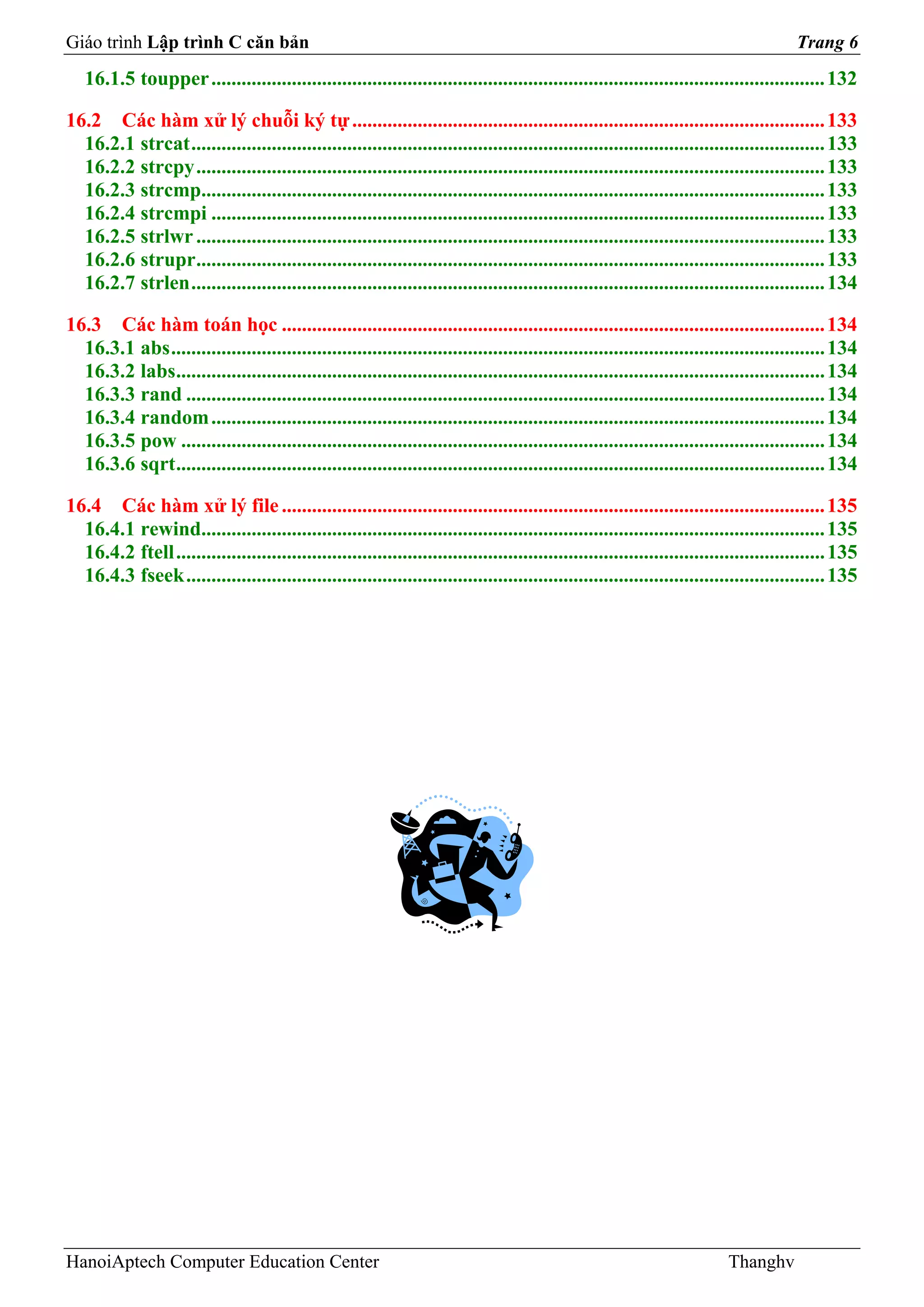 Giáo trình Lập trình C căn bản                                                                                                          Trang 6
   16.1.5 toupper .......................................................................................................................... 132

16.2 Các hàm xử lý chuỗi ký tự .............................................................................................. 133
  16.2.1 strcat .............................................................................................................................. 133
  16.2.2 strcpy ............................................................................................................................. 133
  16.2.3 strcmp............................................................................................................................ 133
  16.2.4 strcmpi .......................................................................................................................... 133
  16.2.5 strlwr ............................................................................................................................. 133
  16.2.6 strupr............................................................................................................................. 133
  16.2.7 strlen .............................................................................................................................. 134

16.3 Các hàm toán học ............................................................................................................ 134
  16.3.1 abs .................................................................................................................................. 134
  16.3.2 labs................................................................................................................................. 134
  16.3.3 rand ............................................................................................................................... 134
  16.3.4 random .......................................................................................................................... 134
  16.3.5 pow ................................................................................................................................ 134
  16.3.6 sqrt ................................................................................................................................. 134

16.4 Các hàm xử lý file ............................................................................................................ 135
  16.4.1 rewind............................................................................................................................ 135
  16.4.2 ftell ................................................................................................................................. 135
  16.4.3 fseek ............................................................................................................................... 135




HanoiAptech Computer Education Center                                                                                      Thanghv
 
