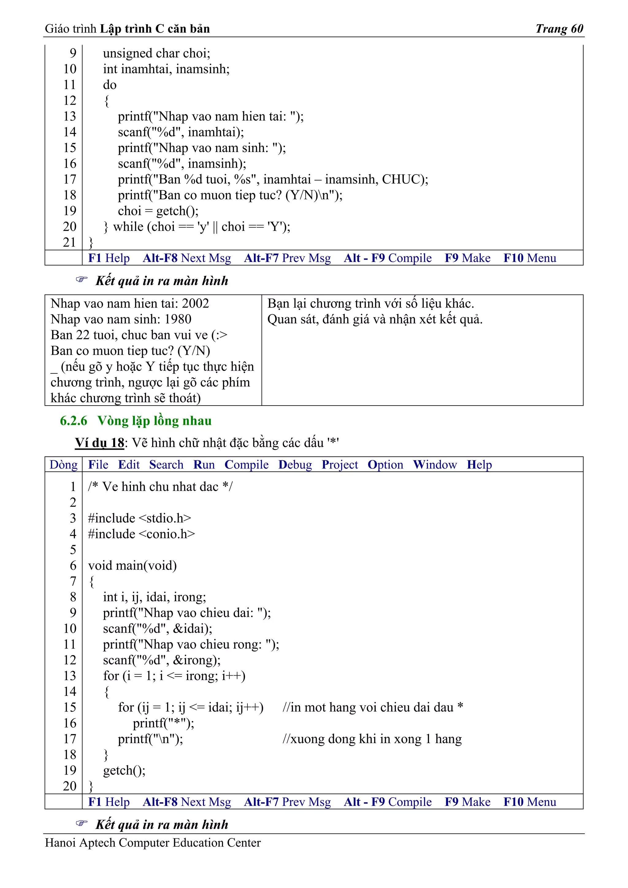 Giáo trình Lập trình C căn bản                                                          Trang 60
    9      unsigned char choi;
   10      int inamhtai, inamsinh;
   11      do
   12      {
   13         printf("Nhap vao nam hien tai: ");
   14         scanf("%d", inamhtai);
   15         printf("Nhap vao nam sinh: ");
   16         scanf("%d", inamsinh);
   17         printf("Ban %d tuoi, %s", inamhtai – inamsinh, CHUC);
   18         printf("Ban co muon tiep tuc? (Y/N)n");
   19         choi = getch();
   20      } while (choi == 'y' || choi == 'Y');
   21 }
        F1 Help   Alt-F8 Next Msg    Alt-F7 Prev Msg   Alt - F9 Compile   F9 Make   F10 Menu
          Kết quả in ra màn hình
 Nhap vao nam hien tai: 2002           Bạn lại chương trình với số liệu khác.
 Nhap vao nam sinh: 1980               Quan sát, đánh giá và nhận xét kết quả.
 Ban 22 tuoi, chuc ban vui ve (:>
 Ban co muon tiep tuc? (Y/N)
 _ (nếu gõ y hoặc Y tiếp tục thực hiện
 chương trình, ngược lại gõ các phím
 khác chương trình sẽ thoát)
  6.2.6 Vòng lặp lồng nhau
     Ví dụ 18: Vẽ hình chữ nhật đặc bằng các dấu '*'
Dòng File Edit Search Run Compile Debug Project Option Window Help
    1   /* Ve hinh chu nhat dac */
    2
    3   #include <stdio.h>
    4   #include <conio.h>
    5
    6   void main(void)
    7   {
    8     int i, ij, idai, irong;
    9     printf("Nhap vao chieu dai: ");
   10     scanf("%d", &idai);
   11     printf("Nhap vao chieu rong: ");
   12     scanf("%d", &irong);
   13     for (i = 1; i <= irong; i++)
   14     {
   15        for (ij = 1; ij <= idai; ij++) //in mot hang voi chieu dai dau *
   16            printf("*");
   17        printf("n");                  //xuong dong khi in xong 1 hang
   18     }
   19     getch();
   20   }
        F1 Help   Alt-F8 Next Msg    Alt-F7 Prev Msg   Alt - F9 Compile   F9 Make   F10 Menu
          Kết quả in ra màn hình
Hanoi Aptech Computer Education Center
 
