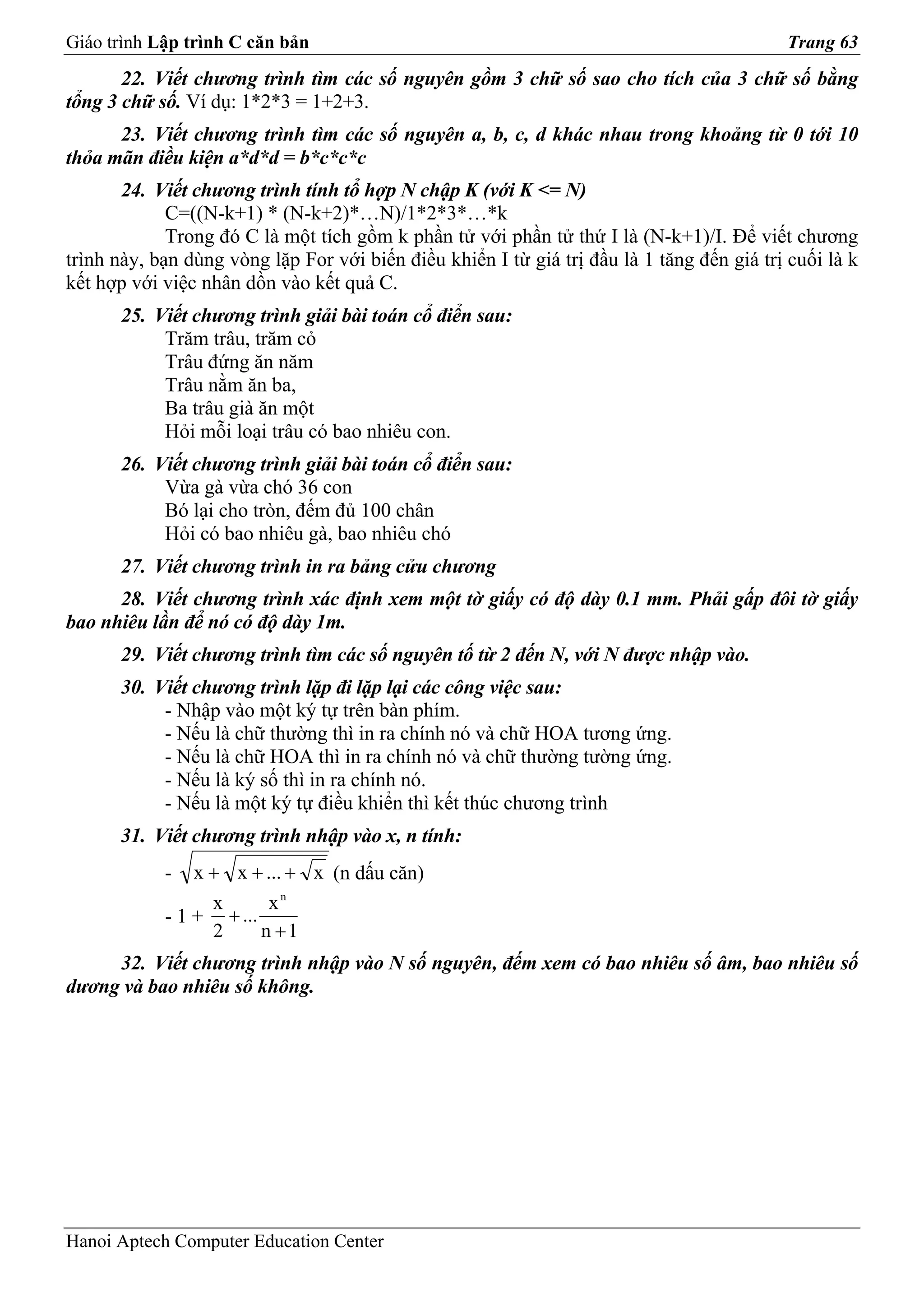 Giáo trình Lập trình C căn bản                                                             Trang 63
       22. Viết chương trình tìm các số nguyên gồm 3 chữ số sao cho tích của 3 chữ số bằng
tổng 3 chữ số. Ví dụ: 1*2*3 = 1+2+3.
      23. Viết chương trình tìm các số nguyên a, b, c, d khác nhau trong khoảng từ 0 tới 10
thỏa mãn điều kiện a*d*d = b*c*c*c
       24. Viết chương trình tính tổ hợp N chập K (với K <= N)
             C=((N-k+1) * (N-k+2)*…N)/1*2*3*…*k
             Trong đó C là một tích gồm k phần tử với phần tử thứ I là (N-k+1)/I. Để viết chương
trình này, bạn dùng vòng lặp For với biến điều khiển I từ giá trị đầu là 1 tăng đến giá trị cuối là k
kết hợp với việc nhân dồn vào kết quả C.
       25. Viết chương trình giải bài toán cổ điển sau:
            Trăm trâu, trăm cỏ
            Trâu đứng ăn năm
            Trâu nằm ăn ba,
            Ba trâu già ăn một
            Hỏi mỗi loại trâu có bao nhiêu con.
       26. Viết chương trình giải bài toán cổ điển sau:
            Vừa gà vừa chó 36 con
            Bó lại cho tròn, đếm đủ 100 chân
            Hỏi có bao nhiêu gà, bao nhiêu chó
       27. Viết chương trình in ra bảng cửu chương
      28. Viết chương trình xác định xem một tờ giấy có độ dày 0.1 mm. Phải gấp đôi tờ giấy
bao nhiêu lần để nó có độ dày 1m.
       29. Viết chương trình tìm các số nguyên tố từ 2 đến N, với N được nhập vào.
       30. Viết chương trình lặp đi lặp lại các công việc sau:
            - Nhập vào một ký tự trên bàn phím.
            - Nếu là chữ thường thì in ra chính nó và chữ HOA tương ứng.
            - Nếu là chữ HOA thì in ra chính nó và chữ thường tường ứng.
            - Nếu là ký số thì in ra chính nó.
            - Nếu là một ký tự điều khiển thì kết thúc chương trình
      31. Viết chương trình nhập vào x, n tính:
            -   x + x + ... + x (n dấu căn)
                  x      xn
            - 1 + + ...
                  2     n +1
     32. Viết chương trình nhập vào N số nguyên, đếm xem có bao nhiêu số âm, bao nhiêu số
dương và bao nhiêu số không.




Hanoi Aptech Computer Education Center
 