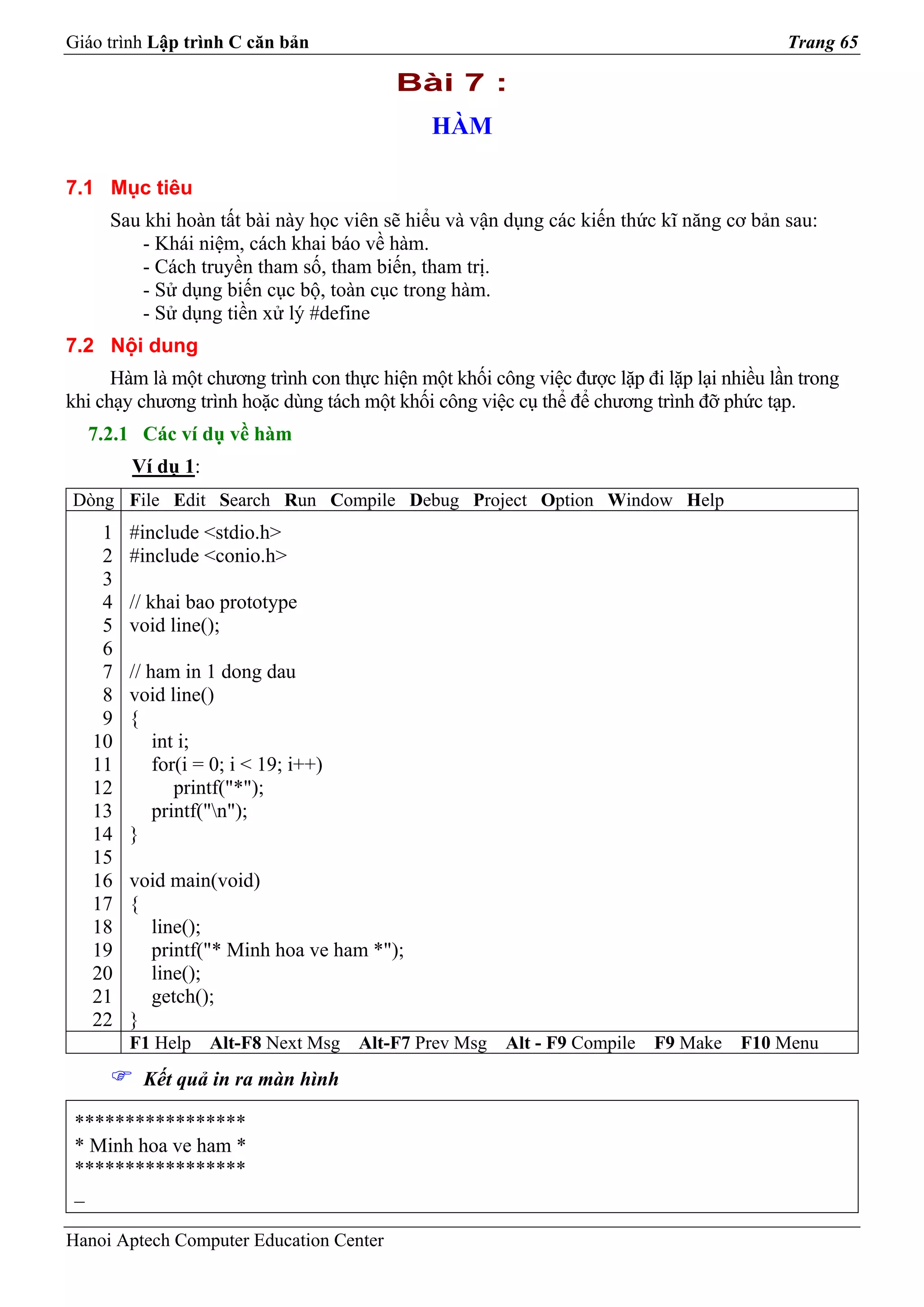 Giáo trình Lập trình C căn bản                                                             Trang 65

                                          Bài 7 :
                                              HÀM

7.1 Mục tiêu
     Sau khi hoàn tất bài này học viên sẽ hiểu và vận dụng các kiến thức kĩ năng cơ bản sau:
         - Khái niệm, cách khai báo về hàm.
         - Cách truyền tham số, tham biến, tham trị.
         - Sử dụng biến cục bộ, toàn cục trong hàm.
         - Sử dụng tiền xử lý #define
7.2 Nội dung
      Hàm là một chương trình con thực hiện một khối công việc được lặp đi lặp lại nhiều lần trong
khi chạy chương trình hoặc dùng tách một khối công việc cụ thể để chương trình đỡ phức tạp.
  7.2.1 Các ví dụ về hàm
        Ví dụ 1:
Dòng File Edit Search Run Compile Debug Project Option Window Help
    1   #include <stdio.h>
    2   #include <conio.h>
    3
    4   // khai bao prototype
    5   void line();
    6
    7   // ham in 1 dong dau
    8   void line()
    9   {
   10       int i;
   11       for(i = 0; i < 19; i++)
   12          printf("*");
   13       printf("n");
   14   }
   15
   16   void main(void)
   17   {
   18     line();
   19     printf("* Minh hoa ve ham *");
   20     line();
   21     getch();
   22   }
        F1 Help    Alt-F8 Next Msg    Alt-F7 Prev Msg   Alt - F9 Compile   F9 Make   F10 Menu
         Kết quả in ra màn hình

 *****************
 * Minh hoa ve ham *
 *****************
 _

Hanoi Aptech Computer Education Center
 