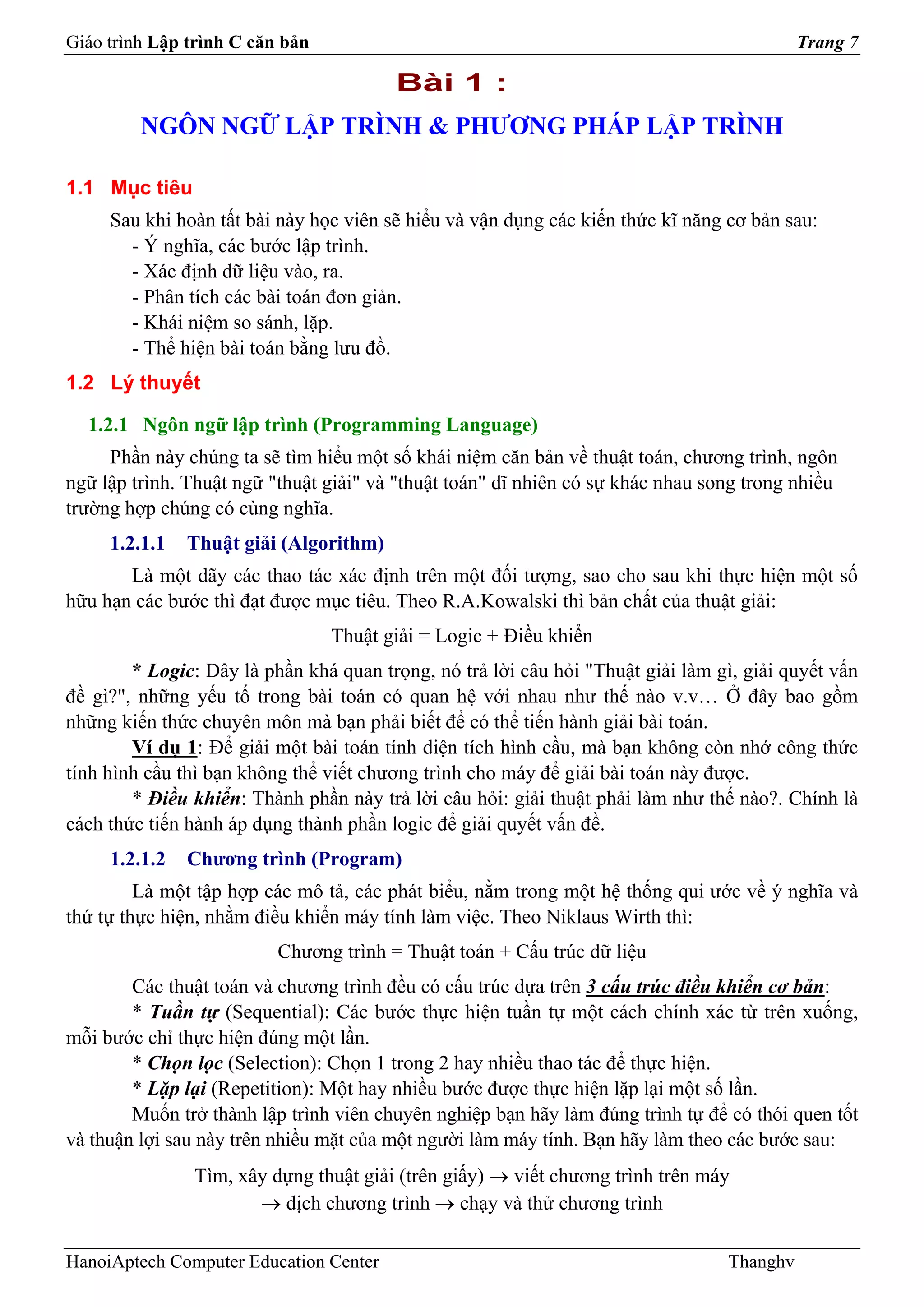 Giáo trình Lập trình C căn bản                                                             Trang 7

                                        Bài 1 :
         NGÔN NGỮ LẬP TRÌNH & PHƯƠNG PHÁP LẬP TRÌNH

1.1 Mục tiêu
     Sau khi hoàn tất bài này học viên sẽ hiểu và vận dụng các kiến thức kĩ năng cơ bản sau:
       - Ý nghĩa, các bước lập trình.
       - Xác định dữ liệu vào, ra.
       - Phân tích các bài toán đơn giản.
       - Khái niệm so sánh, lặp.
       - Thể hiện bài toán bằng lưu đồ.
1.2 Lý thuyết

  1.2.1 Ngôn ngữ lập trình (Programming Language)
     Phần này chúng ta sẽ tìm hiểu một số khái niệm căn bản về thuật toán, chương trình, ngôn
ngữ lập trình. Thuật ngữ "thuật giải" và "thuật toán" dĩ nhiên có sự khác nhau song trong nhiều
trường hợp chúng có cùng nghĩa.
     1.2.1.1   Thuật giải (Algorithm)
       Là một dãy các thao tác xác định trên một đối tượng, sao cho sau khi thực hiện một số
hữu hạn các bước thì đạt được mục tiêu. Theo R.A.Kowalski thì bản chất của thuật giải:
                                 Thuật giải = Logic + Điều khiển
        * Logic: Đây là phần khá quan trọng, nó trả lời câu hỏi "Thuật giải làm gì, giải quyết vấn
đề gì?", những yếu tố trong bài toán có quan hệ với nhau như thế nào v.v… Ở đây bao gồm
những kiến thức chuyên môn mà bạn phải biết để có thể tiến hành giải bài toán.
        Ví dụ 1: Để giải một bài toán tính diện tích hình cầu, mà bạn không còn nhớ công thức
tính hình cầu thì bạn không thể viết chương trình cho máy để giải bài toán này được.
        * Điều khiển: Thành phần này trả lời câu hỏi: giải thuật phải làm như thế nào?. Chính là
cách thức tiến hành áp dụng thành phần logic để giải quyết vấn đề.
     1.2.1.2   Chương trình (Program)
         Là một tập hợp các mô tả, các phát biểu, nằm trong một hệ thống qui ước về ý nghĩa và
thứ tự thực hiện, nhằm điều khiển máy tính làm việc. Theo Niklaus Wirth thì:
                          Chương trình = Thuật toán + Cấu trúc dữ liệu
        Các thuật toán và chương trình đều có cấu trúc dựa trên 3 cấu trúc điều khiển cơ bản:
        * Tuần tự (Sequential): Các bước thực hiện tuần tự một cách chính xác từ trên xuống,
mỗi bước chỉ thực hiện đúng một lần.
        * Chọn lọc (Selection): Chọn 1 trong 2 hay nhiều thao tác để thực hiện.
        * Lặp lại (Repetition): Một hay nhiều bước được thực hiện lặp lại một số lần.
        Muốn trở thành lập trình viên chuyên nghiệp bạn hãy làm đúng trình tự để có thói quen tốt
và thuận lợi sau này trên nhiều mặt của một người làm máy tính. Bạn hãy làm theo các bước sau:
               Tìm, xây dựng thuật giải (trên giấy) → viết chương trình trên máy
                      → dịch chương trình → chạy và thử chương trình

HanoiAptech Computer Education Center                                            Thanghv
 
