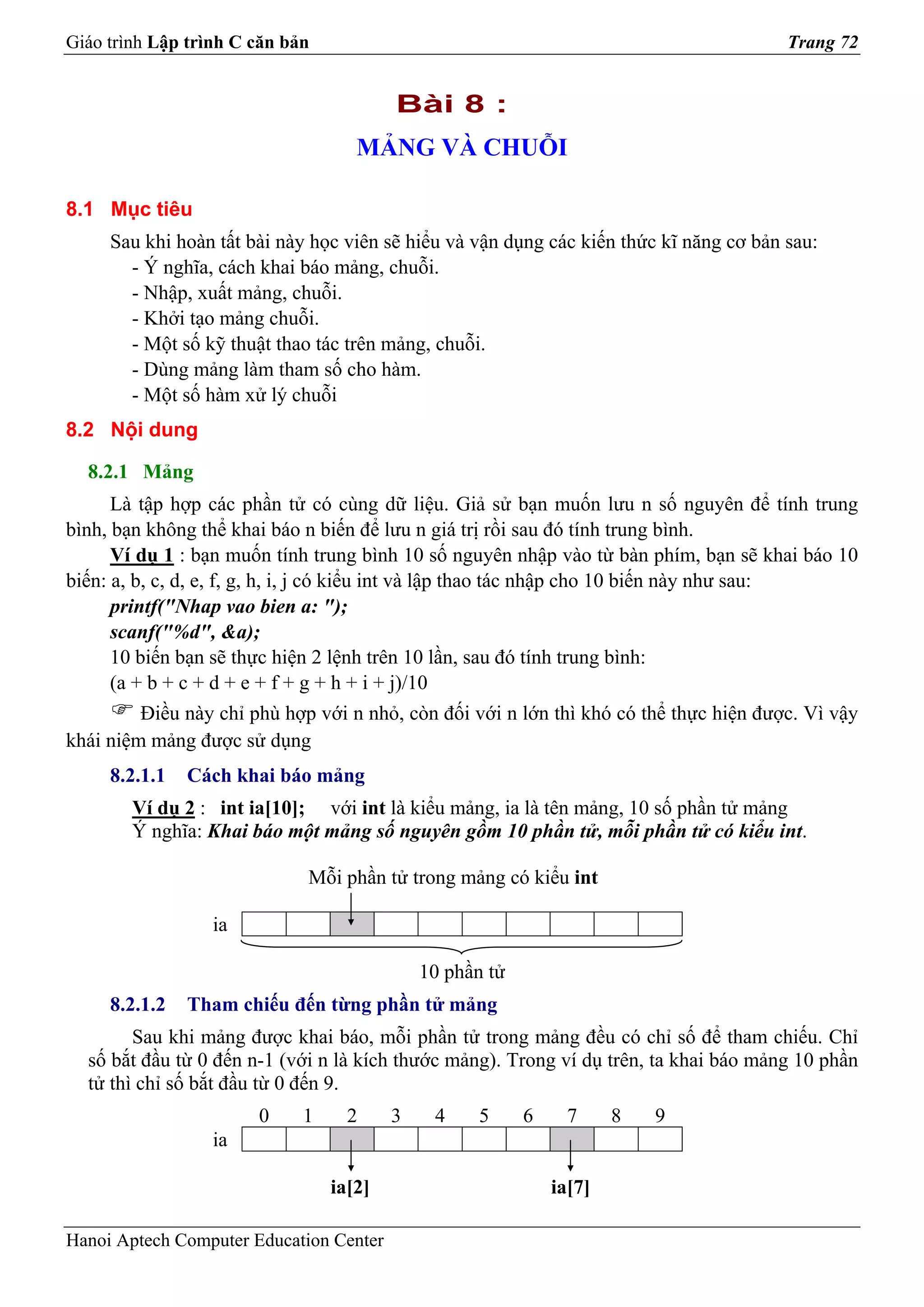 Giáo trình Lập trình C căn bản                                                          Trang 72


                                         Bài 8 :
                                    MẢNG VÀ CHUỖI

8.1 Mục tiêu
     Sau khi hoàn tất bài này học viên sẽ hiểu và vận dụng các kiến thức kĩ năng cơ bản sau:
       - Ý nghĩa, cách khai báo mảng, chuỗi.
       - Nhập, xuất mảng, chuỗi.
       - Khởi tạo mảng chuỗi.
       - Một số kỹ thuật thao tác trên mảng, chuỗi.
       - Dùng mảng làm tham số cho hàm.
       - Một số hàm xử lý chuỗi
8.2 Nội dung

  8.2.1 Mảng
      Là tập hợp các phần tử có cùng dữ liệu. Giả sử bạn muốn lưu n số nguyên để tính trung
bình, bạn không thể khai báo n biến để lưu n giá trị rồi sau đó tính trung bình.
      Ví dụ 1 : bạn muốn tính trung bình 10 số nguyên nhập vào từ bàn phím, bạn sẽ khai báo 10
biến: a, b, c, d, e, f, g, h, i, j có kiểu int và lập thao tác nhập cho 10 biến này như sau:
      printf("Nhap vao bien a: ");
      scanf("%d", &a);
      10 biến bạn sẽ thực hiện 2 lệnh trên 10 lần, sau đó tính trung bình:
      (a + b + c + d + e + f + g + h + i + j)/10
         Điều này chỉ phù hợp với n nhỏ, còn đối với n lớn thì khó có thể thực hiện được. Vì vậy
khái niệm mảng được sử dụng
     8.2.1.1   Cách khai báo mảng
        Ví dụ 2 : int ia[10]; với int là kiểu mảng, ia là tên mảng, 10 số phần tử mảng
        Ý nghĩa: Khai báo một mảng số nguyên gồm 10 phần tử, mỗi phần tử có kiểu int.

                             Mỗi phần tử trong mảng có kiểu int

                  ia

                                             10 phần tử
     8.2.1.2   Tham chiếu đến từng phần tử mảng
        Sau khi mảng được khai báo, mỗi phần tử trong mảng đều có chỉ số để tham chiếu. Chỉ
  số bắt đầu từ 0 đến n-1 (với n là kích thước mảng). Trong ví dụ trên, ta khai báo mảng 10 phần
  tử thì chỉ số bắt đầu từ 0 đến 9.
                       0     1     2     3    4    5      6     7     8   9
                  ia

                                 ia[2]                        ia[7]

Hanoi Aptech Computer Education Center
 