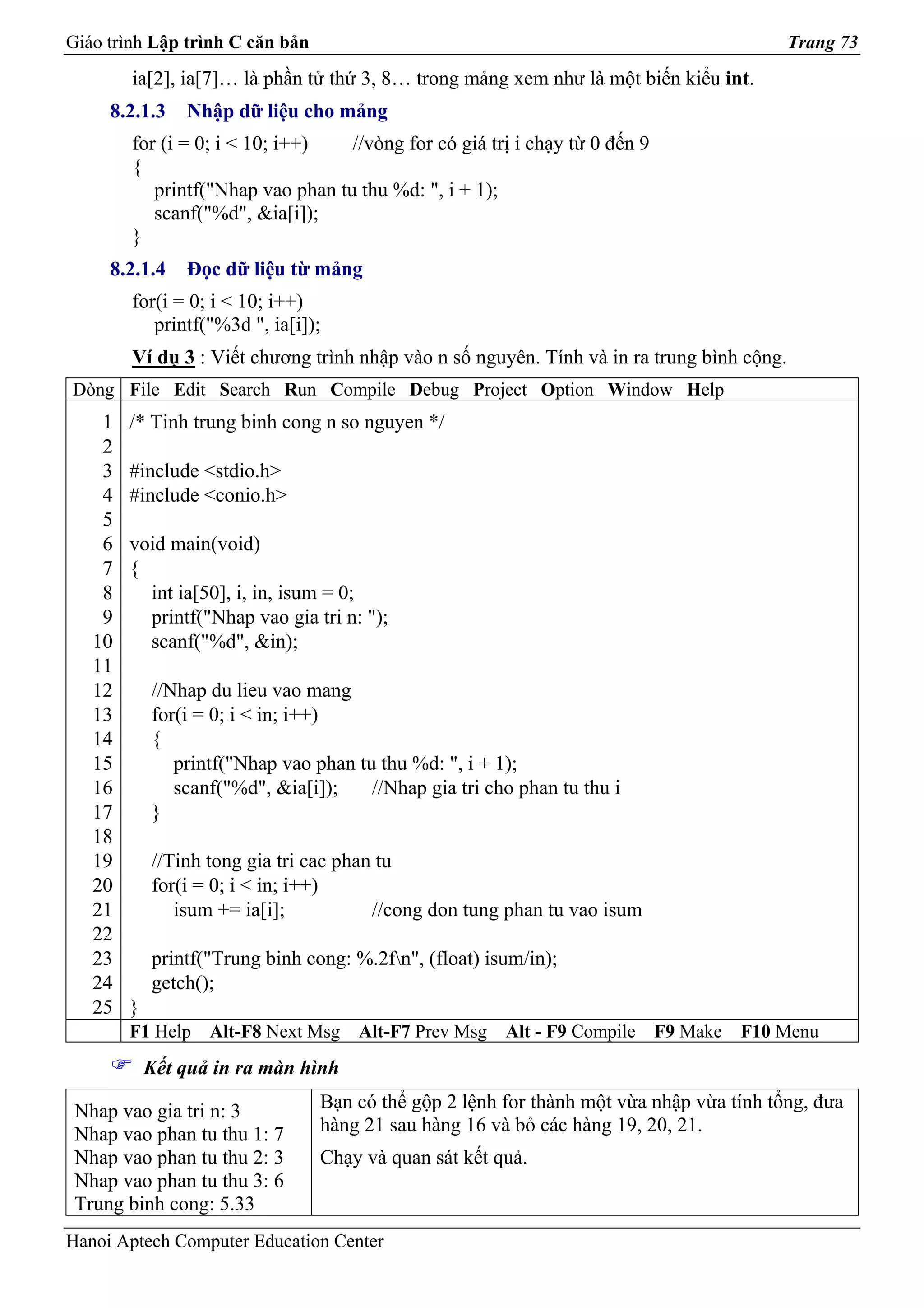 Giáo trình Lập trình C căn bản                                                             Trang 73
        ia[2], ia[7]… là phần tử thứ 3, 8… trong mảng xem như là một biến kiểu int.
     8.2.1.3    Nhập dữ liệu cho mảng
        for (i = 0; i < 10; i++)   //vòng for có giá trị i chạy từ 0 đến 9
        {
           printf("Nhap vao phan tu thu %d: ", i + 1);
           scanf("%d", &ia[i]);
        }
     8.2.1.4    Đọc dữ liệu từ mảng
        for(i = 0; i < 10; i++)
           printf("%3d ", ia[i]);
        Ví dụ 3 : Viết chương trình nhập vào n số nguyên. Tính và in ra trung bình cộng.
Dòng File Edit Search Run Compile Debug Project Option Window Help
    1   /* Tinh trung binh cong n so nguyen */
    2
    3   #include <stdio.h>
    4   #include <conio.h>
    5
    6   void main(void)
    7   {
    8     int ia[50], i, in, isum = 0;
    9     printf("Nhap vao gia tri n: ");
   10     scanf("%d", &in);
   11
   12       //Nhap du lieu vao mang
   13       for(i = 0; i < in; i++)
   14       {
   15          printf("Nhap vao phan tu thu %d: ", i + 1);
   16          scanf("%d", &ia[i]);    //Nhap gia tri cho phan tu thu i
   17       }
   18
   19       //Tinh tong gia tri cac phan tu
   20       for(i = 0; i < in; i++)
   21          isum += ia[i];           //cong don tung phan tu vao isum
   22
   23       printf("Trung binh cong: %.2fn", (float) isum/in);
   24       getch();
   25   }
        F1 Help    Alt-F8 Next Msg    Alt-F7 Prev Msg   Alt - F9 Compile     F9 Make   F10 Menu
            Kết quả in ra màn hình

 Nhap vao gia tri n: 3           Bạn có thể gộp 2 lệnh for thành một vừa nhập vừa tính tổng, đưa
 Nhap vao phan tu thu 1: 7       hàng 21 sau hàng 16 và bỏ các hàng 19, 20, 21.
 Nhap vao phan tu thu 2: 3       Chạy và quan sát kết quả.
 Nhap vao phan tu thu 3: 6
 Trung binh cong: 5.33
Hanoi Aptech Computer Education Center
 