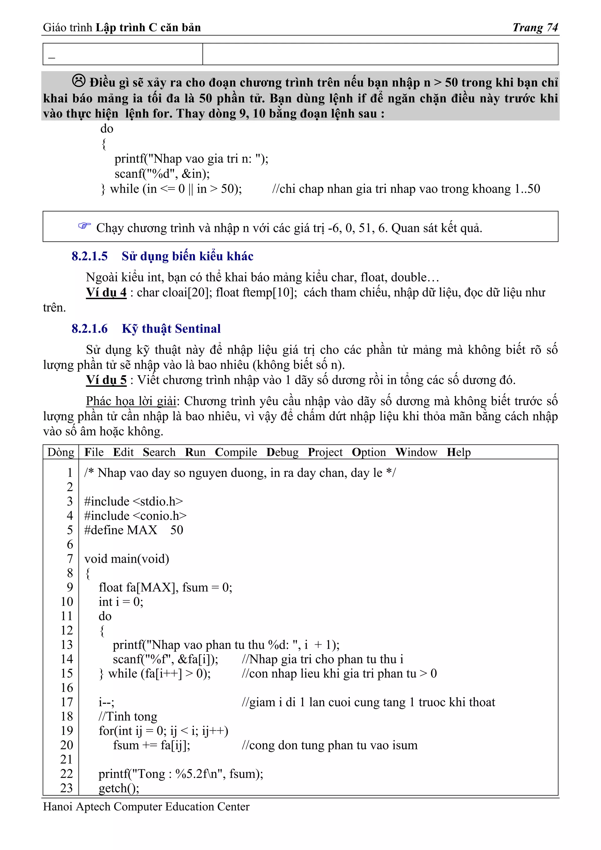Giáo trình Lập trình C căn bản                                                                    Trang 74

 _

        Điều gì sẽ xảy ra cho đoạn chương trình trên nếu bạn nhập n > 50 trong khi bạn chỉ
khai báo mảng ia tối đa là 50 phần tử. Bạn dùng lệnh if để ngăn chặn điều này trước khi
vào thực hiện lệnh for. Thay dòng 9, 10 bằng đoạn lệnh sau :
          do
          {
             printf("Nhap vao gia tri n: ");
             scanf("%d", &in);
          } while (in <= 0 || in > 50);      //chi chap nhan gia tri nhap vao trong khoang 1..50

            Chạy chương trình và nhập n với các giá trị -6, 0, 51, 6. Quan sát kết quả.

        8.2.1.5   Sử dụng biến kiểu khác
          Ngoài kiểu int, bạn có thể khai báo mảng kiểu char, float, double…
          Ví dụ 4 : char cloai[20]; float ftemp[10]; cách tham chiếu, nhập dữ liệu, đọc dữ liệu như
trên.
        8.2.1.6   Kỹ thuật Sentinal
       Sử dụng kỹ thuật này để nhập liệu giá trị cho các phần tử mảng mà không biết rõ số
lượng phần tử sẽ nhập vào là bao nhiêu (không biết số n).
       Ví dụ 5 : Viết chương trình nhập vào 1 dãy số dương rồi in tổng các số dương đó.
        Phác họa lời giải: Chương trình yêu cầu nhập vào dãy số dương mà không biết trước số
lượng phần tử cần nhập là bao nhiêu, vì vậy để chấm dứt nhập liệu khi thỏa mãn bằng cách nhập
vào số âm hoặc không.
Dòng File Edit Search Run Compile Debug Project Option Window Help
      1   /* Nhap vao day so nguyen duong, in ra day chan, day le */
      2
      3   #include <stdio.h>
      4   #include <conio.h>
      5   #define MAX 50
      6
      7   void main(void)
      8   {
      9     float fa[MAX], fsum = 0;
     10     int i = 0;
     11     do
     12     {
     13        printf("Nhap vao phan tu thu %d: ", i + 1);
     14        scanf("%f", &fa[i]);    //Nhap gia tri cho phan tu thu i
     15     } while (fa[i++] > 0);     //con nhap lieu khi gia tri phan tu > 0
     16
     17      i--;                            //giam i di 1 lan cuoi cung tang 1 truoc khi thoat
     18      //Tinh tong
     19      for(int ij = 0; ij < i; ij++)
     20          fsum += fa[ij];             //cong don tung phan tu vao isum
     21
     22      printf("Tong : %5.2fn", fsum);
     23      getch();
Hanoi Aptech Computer Education Center
 