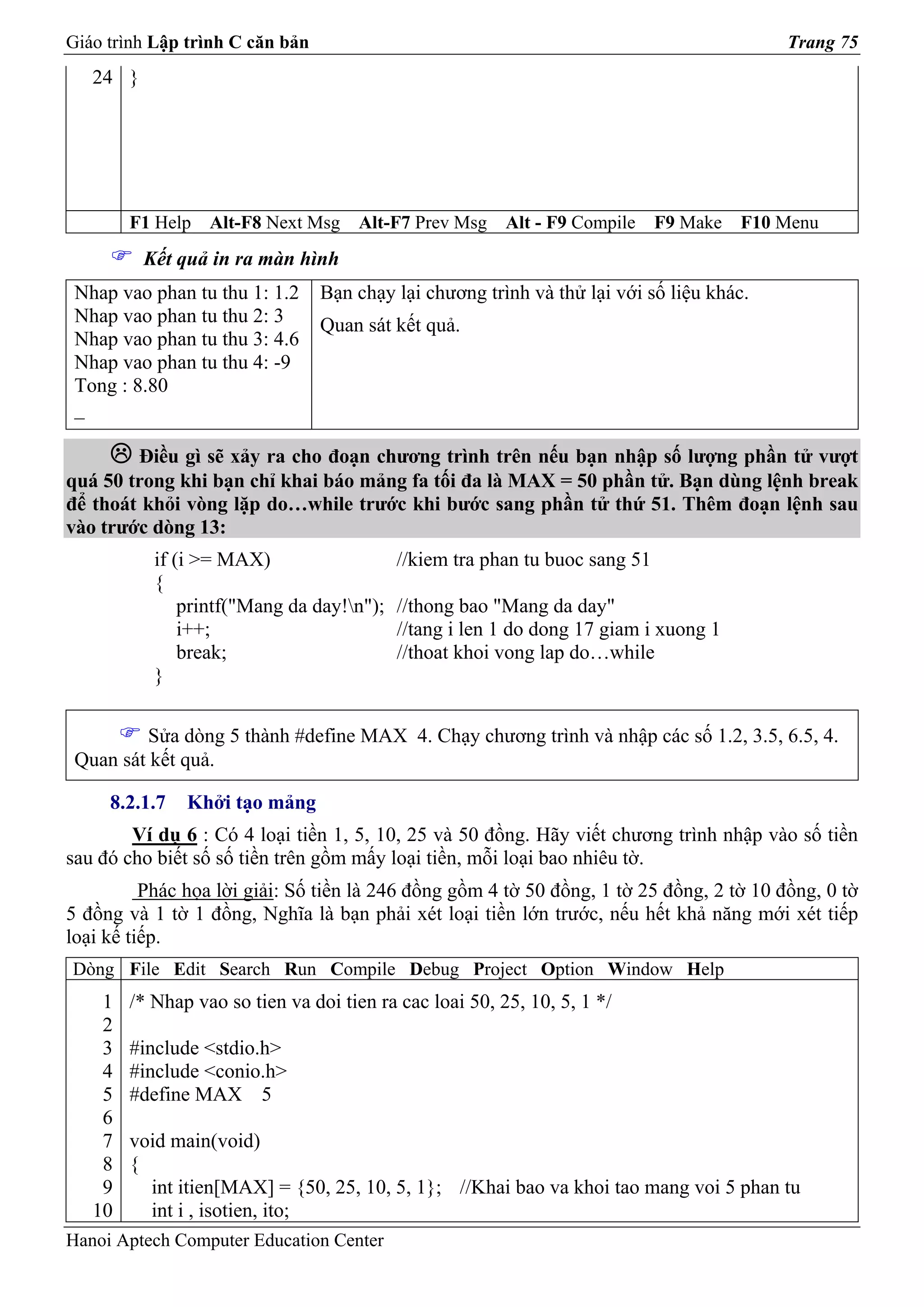 Giáo trình Lập trình C căn bản                                                             Trang 75
   24 }




        F1 Help   Alt-F8 Next Msg    Alt-F7 Prev Msg     Alt - F9 Compile    F9 Make   F10 Menu
          Kết quả in ra màn hình
 Nhap vao phan tu thu 1: 1.2     Bạn chạy lại chương trình và thử lại với số liệu khác.
 Nhap vao phan tu thu 2: 3       Quan sát kết quả.
 Nhap vao phan tu thu 3: 4.6
 Nhap vao phan tu thu 4: -9
 Tong : 8.80
 _

        Điều gì sẽ xảy ra cho đoạn chương trình trên nếu bạn nhập số lượng phần tử vượt
quá 50 trong khi bạn chỉ khai báo mảng fa tối đa là MAX = 50 phần tử. Bạn dùng lệnh break
để thoát khỏi vòng lặp do…while trước khi bước sang phần tử thứ 51. Thêm đoạn lệnh sau
vào trước dòng 13:
           if (i >= MAX)                   //kiem tra phan tu buoc sang 51
           {
               printf("Mang da day!n");   //thong bao "Mang da day"
               i++;                        //tang i len 1 do dong 17 giam i xuong 1
               break;                      //thoat khoi vong lap do…while
           }

          Sửa dòng 5 thành #define MAX 4. Chạy chương trình và nhập các số 1.2, 3.5, 6.5, 4.
 Quan sát kết quả.

     8.2.1.7   Khởi tạo mảng
        Ví dụ 6 : Có 4 loại tiền 1, 5, 10, 25 và 50 đồng. Hãy viết chương trình nhập vào số tiền
sau đó cho biết số số tiền trên gồm mấy loại tiền, mỗi loại bao nhiêu tờ.
          Phác họa lời giải: Số tiền là 246 đồng gồm 4 tờ 50 đồng, 1 tờ 25 đồng, 2 tờ 10 đồng, 0 tờ
5 đồng và 1 tờ 1 đồng, Nghĩa là bạn phải xét loại tiền lớn trước, nếu hết khả năng mới xét tiếp
loại kế tiếp.
Dòng File Edit Search Run Compile Debug Project Option Window Help
    1   /* Nhap vao so tien va doi tien ra cac loai 50, 25, 10, 5, 1 */
    2
    3   #include <stdio.h>
    4   #include <conio.h>
    5   #define MAX 5
    6
    7   void main(void)
    8   {
    9     int itien[MAX] = {50, 25, 10, 5, 1}; //Khai bao va khoi tao mang voi 5 phan tu
   10     int i , isotien, ito;
Hanoi Aptech Computer Education Center
 