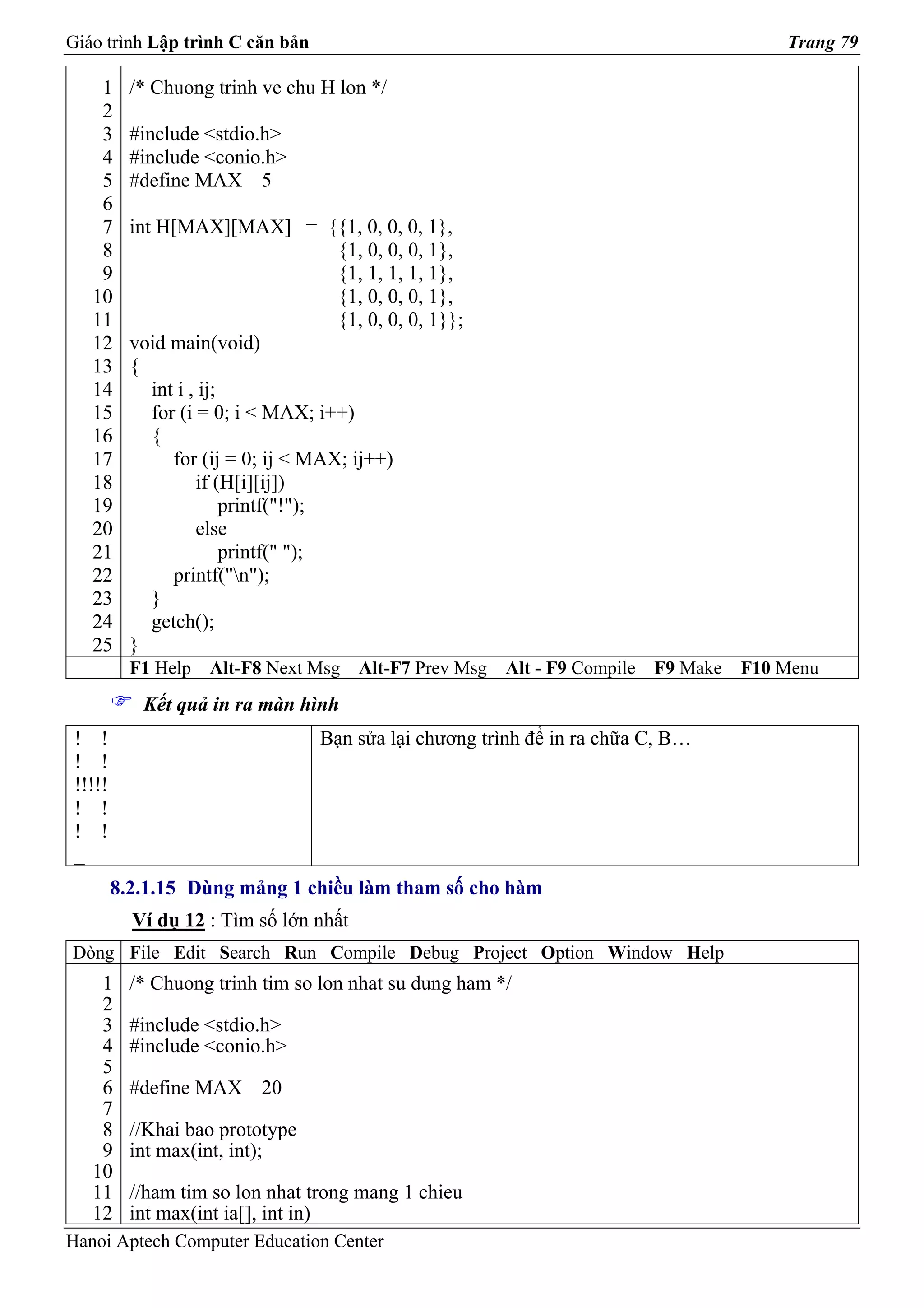 Giáo trình Lập trình C căn bản                                                              Trang 79

    1      /* Chuong trinh ve chu H lon */
    2
    3      #include <stdio.h>
    4      #include <conio.h>
    5      #define MAX 5
    6
    7      int H[MAX][MAX] = {{1, 0, 0, 0, 1},
    8                                  {1, 0, 0, 0, 1},
    9                                  {1, 1, 1, 1, 1},
   10                                  {1, 0, 0, 0, 1},
   11                                  {1, 0, 0, 0, 1}};
   12      void main(void)
   13      {
   14         int i , ij;
   15         for (i = 0; i < MAX; i++)
   16         {
   17            for (ij = 0; ij < MAX; ij++)
   18                if (H[i][ij])
   19                     printf("!");
   20                else
   21                     printf(" ");
   22            printf("n");
   23         }
   24         getch();
   25      }
           F1 Help   Alt-F8 Next Msg     Alt-F7 Prev Msg   Alt - F9 Compile   F9 Make   F10 Menu
            Kết quả in ra màn hình
 ! !                                Bạn sửa lại chương trình để in ra chữa C, B…
 ! !
 !!!!!
 ! !
 ! !
 _
         8.2.1.15 Dùng mảng 1 chiều làm tham số cho hàm
           Ví dụ 12 : Tìm số lớn nhất
Dòng File Edit Search Run Compile Debug Project Option Window Help
    1      /* Chuong trinh tim so lon nhat su dung ham */
    2
    3      #include <stdio.h>
    4      #include <conio.h>
    5
    6      #define MAX 20
    7
    8      //Khai bao prototype
    9      int max(int, int);
   10
   11      //ham tim so lon nhat trong mang 1 chieu
   12      int max(int ia[], int in)
Hanoi Aptech Computer Education Center
 