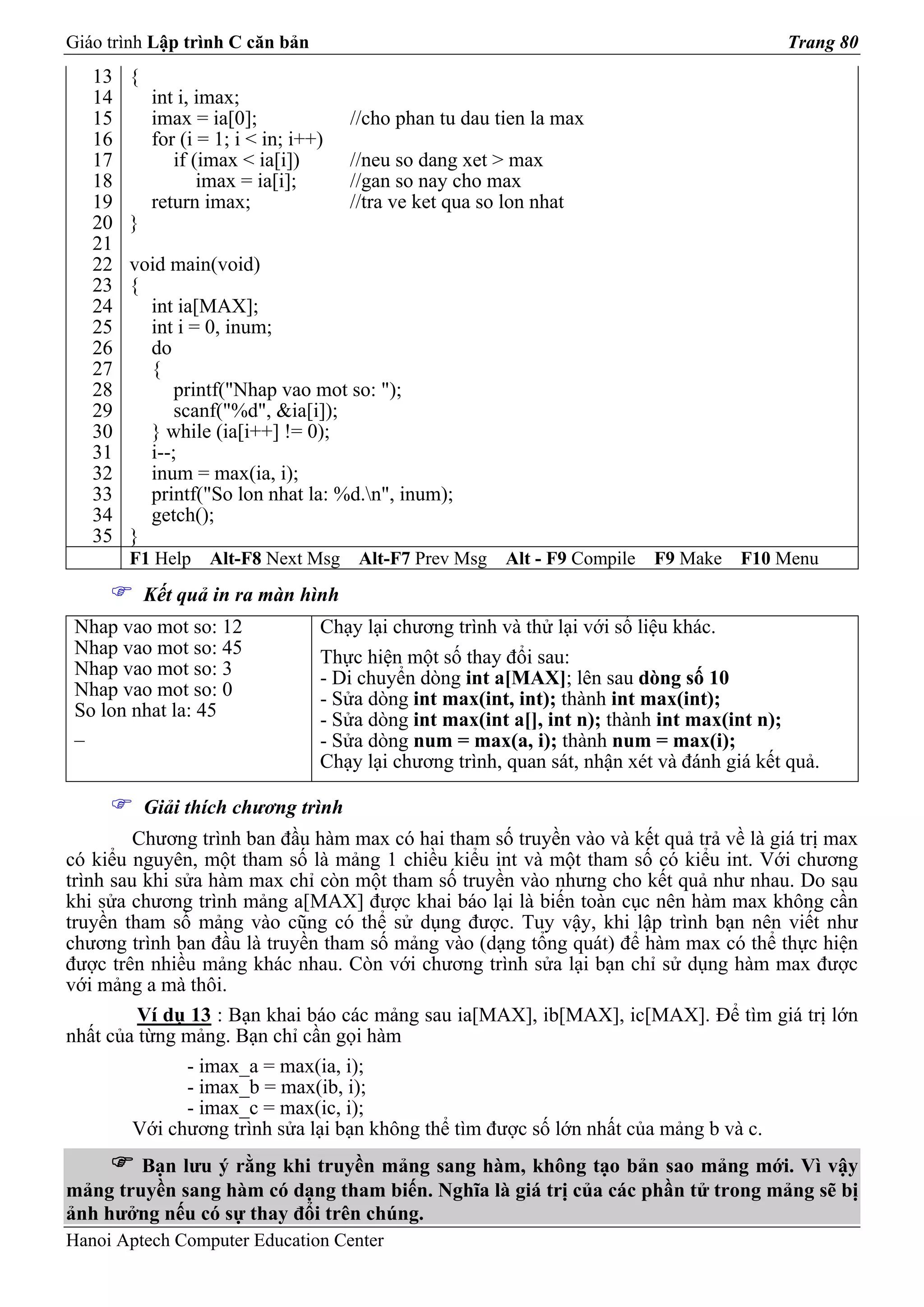 Giáo trình Lập trình C căn bản                                                              Trang 80
   13   {
   14       int i, imax;
   15       imax = ia[0];              //cho phan tu dau tien la max
   16       for (i = 1; i < in; i++)
   17          if (imax < ia[i])       //neu so dang xet > max
   18              imax = ia[i];       //gan so nay cho max
   19       return imax;               //tra ve ket qua so lon nhat
   20   }
   21
   22   void main(void)
   23   {
   24     int ia[MAX];
   25     int i = 0, inum;
   26     do
   27     {
   28         printf("Nhap vao mot so: ");
   29         scanf("%d", &ia[i]);
   30     } while (ia[i++] != 0);
   31     i--;
   32     inum = max(ia, i);
   33     printf("So lon nhat la: %d.n", inum);
   34     getch();
   35   }
        F1 Help     Alt-F8 Next Msg     Alt-F7 Prev Msg    Alt - F9 Compile   F9 Make   F10 Menu
            Kết quả in ra màn hình
 Nhap vao mot so: 12               Chạy lại chương trình và thử lại với số liệu khác.
 Nhap vao mot so: 45               Thực hiện một số thay đổi sau:
 Nhap vao mot so: 3                - Di chuyển dòng int a[MAX]; lên sau dòng số 10
 Nhap vao mot so: 0                - Sửa dòng int max(int, int); thành int max(int);
 So lon nhat la: 45                - Sửa dòng int max(int a[], int n); thành int max(int n);
 _                                 - Sửa dòng num = max(a, i); thành num = max(i);
                                   Chạy lại chương trình, quan sát, nhận xét và đánh giá kết quả.

            Giải thích chương trình
         Chương trình ban đầu hàm max có hai tham số truyền vào và kết quả trả về là giá trị max
có kiểu nguyên, một tham số là mảng 1 chiều kiểu int và một tham số có kiểu int. Với chương
trình sau khi sửa hàm max chỉ còn một tham số truyền vào nhưng cho kết quả như nhau. Do sau
khi sửa chương trình mảng a[MAX] được khai báo lại là biến toàn cục nên hàm max không cần
truyền tham số mảng vào cũng có thể sử dụng được. Tuy vậy, khi lập trình bạn nên viết như
chương trình ban đầu là truyền tham số mảng vào (dạng tổng quát) để hàm max có thể thực hiện
được trên nhiều mảng khác nhau. Còn với chương trình sửa lại bạn chỉ sử dụng hàm max được
với mảng a mà thôi.
         Ví dụ 13 : Bạn khai báo các mảng sau ia[MAX], ib[MAX], ic[MAX]. Để tìm giá trị lớn
nhất của từng mảng. Bạn chỉ cần gọi hàm
               - imax_a = max(ia, i);
               - imax_b = max(ib, i);
               - imax_c = max(ic, i);
         Với chương trình sửa lại bạn không thể tìm được số lớn nhất của mảng b và c.
        Bạn lưu ý rằng khi truyền mảng sang hàm, không tạo bản sao mảng mới. Vì vậy
mảng truyền sang hàm có dạng tham biến. Nghĩa là giá trị của các phần tử trong mảng sẽ bị
ảnh hưởng nếu có sự thay đổi trên chúng.
Hanoi Aptech Computer Education Center
 