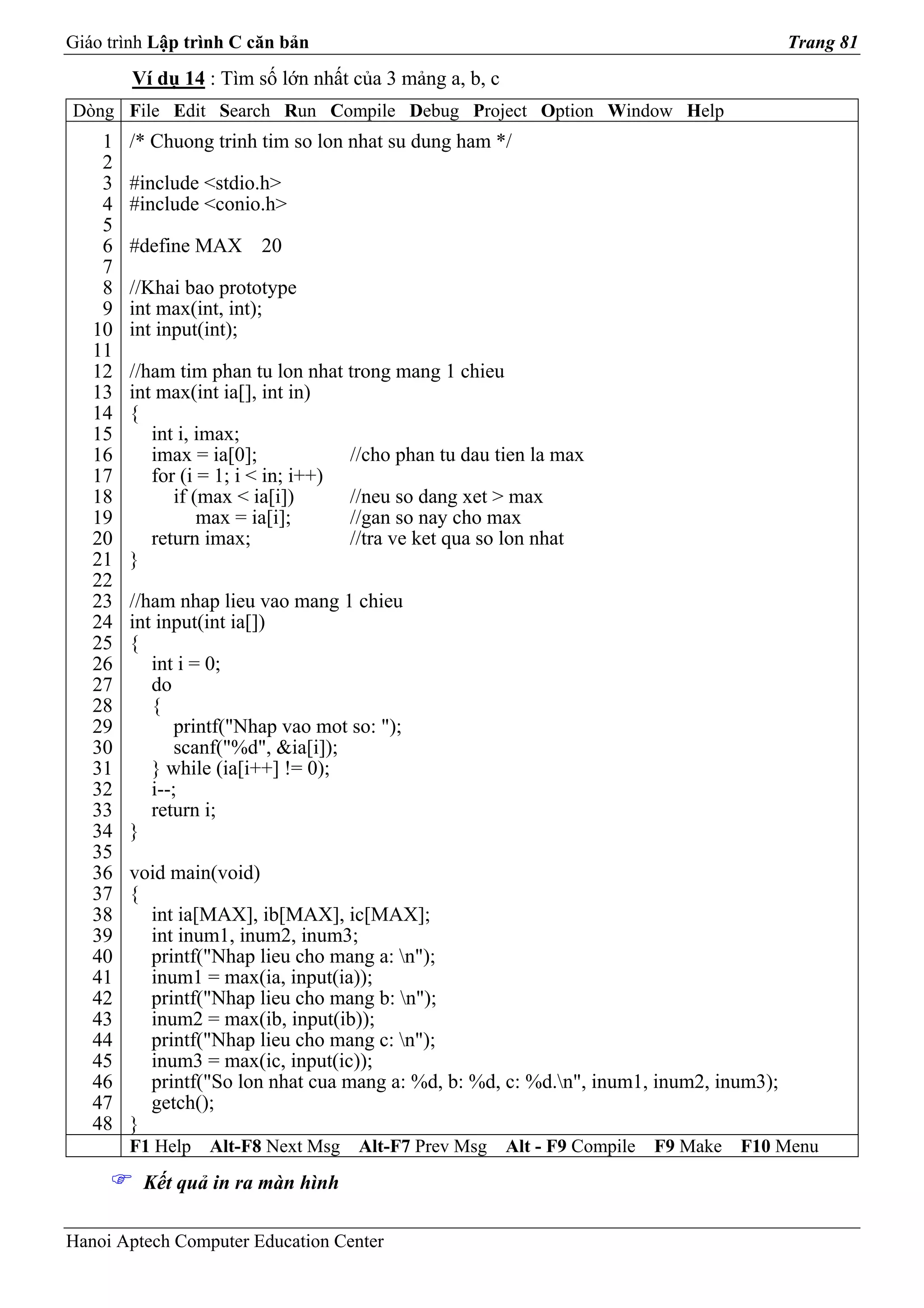 Giáo trình Lập trình C căn bản                                                           Trang 81
        Ví dụ 14 : Tìm số lớn nhất của 3 mảng a, b, c
Dòng File Edit Search Run Compile Debug Project Option Window Help
    1   /* Chuong trinh tim so lon nhat su dung ham */
    2
    3   #include <stdio.h>
    4   #include <conio.h>
    5
    6   #define MAX 20
    7
    8   //Khai bao prototype
    9   int max(int, int);
   10   int input(int);
   11
   12   //ham tim phan tu lon nhat trong mang 1 chieu
   13   int max(int ia[], int in)
   14   {
   15      int i, imax;
   16      imax = ia[0];            //cho phan tu dau tien la max
   17      for (i = 1; i < in; i++)
   18         if (max < ia[i])      //neu so dang xet > max
   19             max = ia[i];      //gan so nay cho max
   20      return imax;             //tra ve ket qua so lon nhat
   21   }
   22
   23   //ham nhap lieu vao mang 1 chieu
   24   int input(int ia[])
   25   {
   26      int i = 0;
   27      do
   28      {
   29          printf("Nhap vao mot so: ");
   30          scanf("%d", &ia[i]);
   31      } while (ia[i++] != 0);
   32      i--;
   33      return i;
   34   }
   35
   36   void main(void)
   37   {
   38     int ia[MAX], ib[MAX], ic[MAX];
   39     int inum1, inum2, inum3;
   40     printf("Nhap lieu cho mang a: n");
   41     inum1 = max(ia, input(ia));
   42     printf("Nhap lieu cho mang b: n");
   43     inum2 = max(ib, input(ib));
   44     printf("Nhap lieu cho mang c: n");
   45     inum3 = max(ic, input(ic));
   46     printf("So lon nhat cua mang a: %d, b: %d, c: %d.n", inum1, inum2, inum3);
   47     getch();
   48   }
        F1 Help   Alt-F8 Next Msg    Alt-F7 Prev Msg    Alt - F9 Compile   F9 Make   F10 Menu
         Kết quả in ra màn hình

Hanoi Aptech Computer Education Center
 