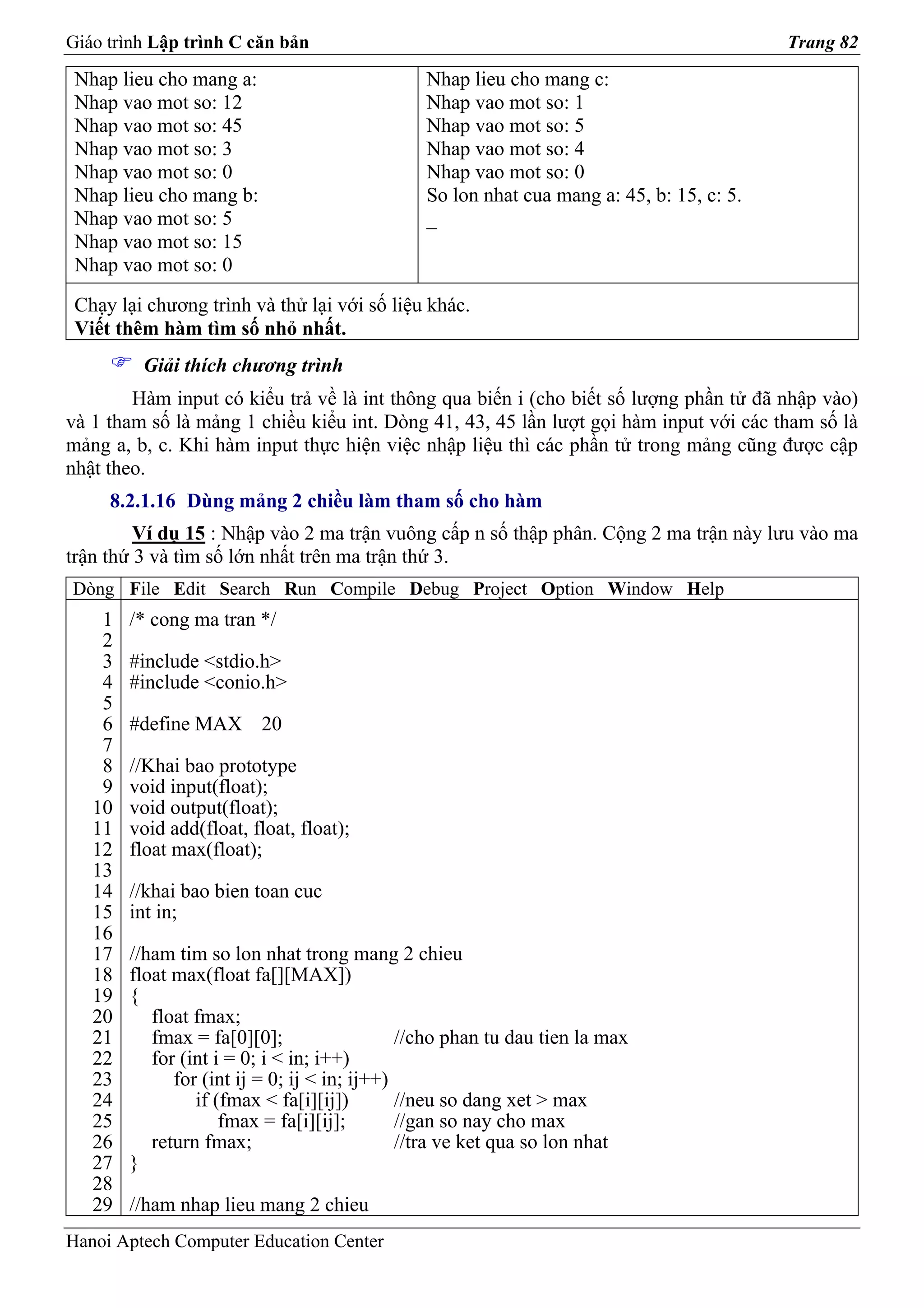 Giáo trình Lập trình C căn bản                                                            Trang 82

 Nhap lieu cho mang a:                         Nhap lieu cho mang c:
 Nhap vao mot so: 12                           Nhap vao mot so: 1
 Nhap vao mot so: 45                           Nhap vao mot so: 5
 Nhap vao mot so: 3                            Nhap vao mot so: 4
 Nhap vao mot so: 0                            Nhap vao mot so: 0
 Nhap lieu cho mang b:                         So lon nhat cua mang a: 45, b: 15, c: 5.
 Nhap vao mot so: 5                            _
 Nhap vao mot so: 15
 Nhap vao mot so: 0
 Chạy lại chương trình và thử lại với số liệu khác.
 Viết thêm hàm tìm số nhỏ nhất.
         Giải thích chương trình
        Hàm input có kiểu trả về là int thông qua biến i (cho biết số lượng phần tử đã nhập vào)
và 1 tham số là mảng 1 chiều kiểu int. Dòng 41, 43, 45 lần lượt gọi hàm input với các tham số là
mảng a, b, c. Khi hàm input thực hiện việc nhập liệu thì các phần tử trong mảng cũng được cập
nhật theo.
     8.2.1.16 Dùng mảng 2 chiều làm tham số cho hàm
         Ví dụ 15 : Nhập vào 2 ma trận vuông cấp n số thập phân. Cộng 2 ma trận này lưu vào ma
trận thứ 3 và tìm số lớn nhất trên ma trận thứ 3.
Dòng File Edit Search Run Compile Debug Project Option Window Help
    1   /* cong ma tran */
    2
    3   #include <stdio.h>
    4   #include <conio.h>
    5
    6   #define MAX 20
    7
    8   //Khai bao prototype
    9   void input(float);
   10   void output(float);
   11   void add(float, float, float);
   12   float max(float);
   13
   14   //khai bao bien toan cuc
   15   int in;
   16
   17   //ham tim so lon nhat trong mang 2 chieu
   18   float max(float fa[][MAX])
   19   {
   20      float fmax;
   21      fmax = fa[0][0];                   //cho phan tu dau tien la max
   22      for (int i = 0; i < in; i++)
   23         for (int ij = 0; ij < in; ij++)
   24            if (fmax < fa[i][ij])        //neu so dang xet > max
   25                fmax = fa[i][ij];        //gan so nay cho max
   26      return fmax;                       //tra ve ket qua so lon nhat
   27   }
   28
   29   //ham nhap lieu mang 2 chieu
Hanoi Aptech Computer Education Center
 