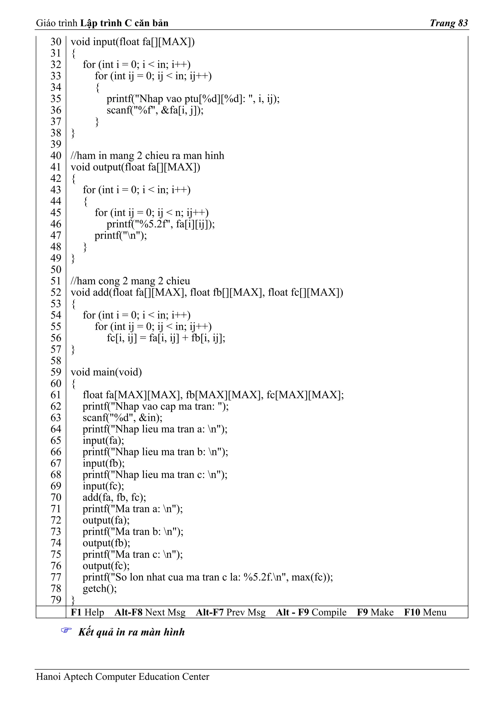 Giáo trình Lập trình C căn bản                                                           Trang 83
   30   void input(float fa[][MAX])
   31   {
   32     for (int i = 0; i < in; i++)
   33         for (int ij = 0; ij < in; ij++)
   34         {
   35            printf("Nhap vao ptu[%d][%d]: ", i, ij);
   36            scanf("%f", &fa[i, j]);
   37         }
   38   }
   39
   40   //ham in mang 2 chieu ra man hinh
   41   void output(float fa[][MAX])
   42   {
   43      for (int i = 0; i < in; i++)
   44      {
   45         for (int ij = 0; ij < n; ij++)
   46            printf("%5.2f", fa[i][ij]);
   47         printf("n");
   48      }
   49   }
   50
   51   //ham cong 2 mang 2 chieu
   52   void add(float fa[][MAX], float fb[][MAX], float fc[][MAX])
   53   {
   54      for (int i = 0; i < in; i++)
   55         for (int ij = 0; ij < in; ij++)
   56            fc[i, ij] = fa[i, ij] + fb[i, ij];
   57   }
   58
   59   void main(void)
   60   {
   61     float fa[MAX][MAX], fb[MAX][MAX], fc[MAX][MAX];
   62     printf("Nhap vao cap ma tran: ");
   63     scanf("%d", &in);
   64     printf("Nhap lieu ma tran a: n");
   65     input(fa);
   66     printf("Nhap lieu ma tran b: n");
   67     input(fb);
   68     printf("Nhap lieu ma tran c: n");
   69     input(fc);
   70     add(fa, fb, fc);
   71     printf("Ma tran a: n");
   72     output(fa);
   73     printf("Ma tran b: n");
   74     output(fb);
   75     printf("Ma tran c: n");
   76     output(fc);
   77     printf("So lon nhat cua ma tran c la: %5.2f.n", max(fc));
   78     getch();
   79   }
        F1 Help   Alt-F8 Next Msg    Alt-F7 Prev Msg    Alt - F9 Compile   F9 Make   F10 Menu
         Kết quả in ra màn hình



Hanoi Aptech Computer Education Center
 