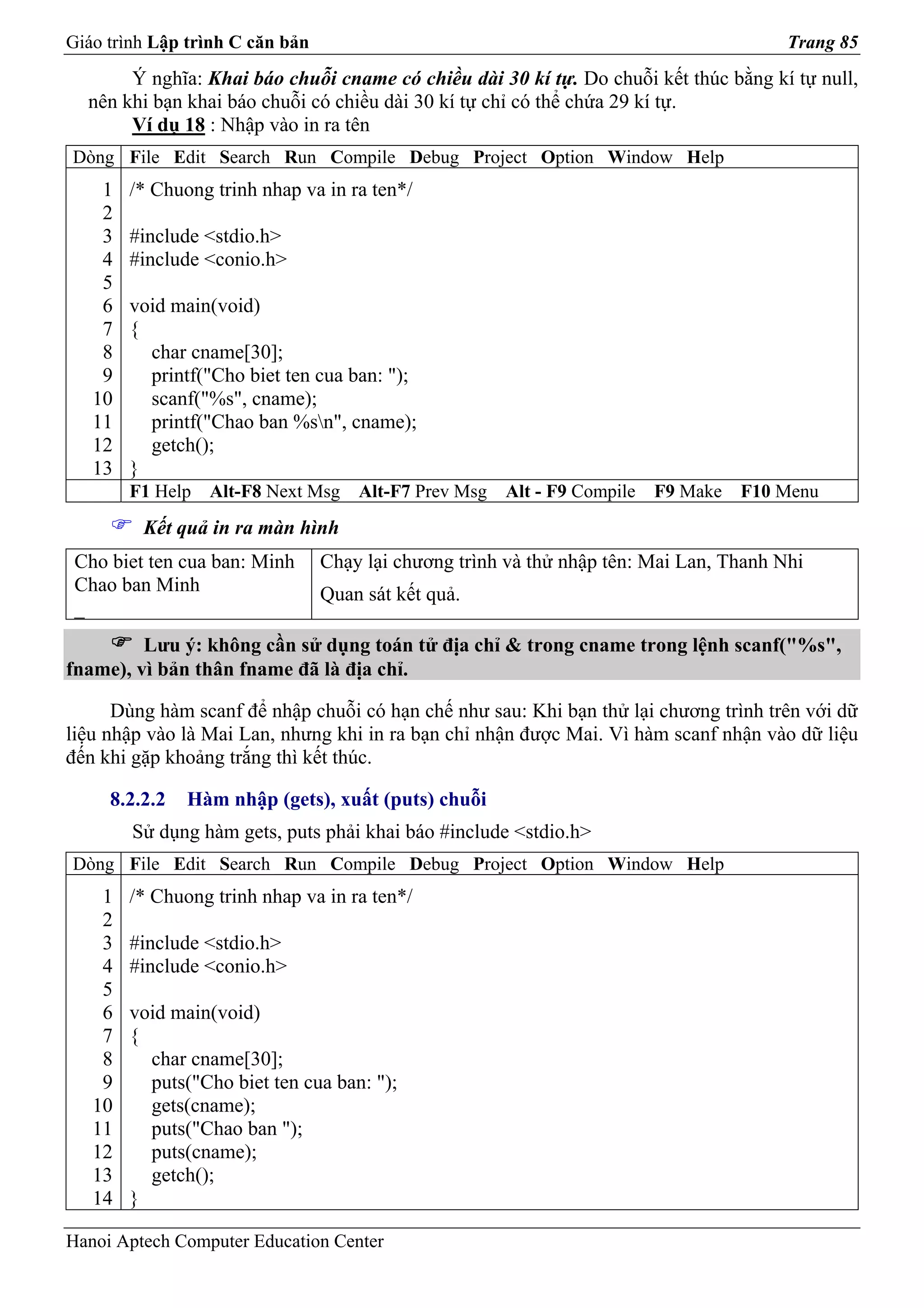 Giáo trình Lập trình C căn bản                                                          Trang 85
       Ý nghĩa: Khai báo chuỗi cname có chiều dài 30 kí tự. Do chuỗi kết thúc bằng kí tự null,
  nên khi bạn khai báo chuỗi có chiều dài 30 kí tự chỉ có thể chứa 29 kí tự.
       Ví dụ 18 : Nhập vào in ra tên
Dòng File Edit Search Run Compile Debug Project Option Window Help
    1   /* Chuong trinh nhap va in ra ten*/
    2
    3   #include <stdio.h>
    4   #include <conio.h>
    5
    6   void main(void)
    7   {
    8     char cname[30];
    9     printf("Cho biet ten cua ban: ");
   10     scanf("%s", cname);
   11     printf("Chao ban %sn", cname);
   12     getch();
   13   }
        F1 Help   Alt-F8 Next Msg    Alt-F7 Prev Msg   Alt - F9 Compile   F9 Make   F10 Menu
         Kết quả in ra màn hình
 Cho biet ten cua ban: Minh      Chạy lại chương trình và thử nhập tên: Mai Lan, Thanh Nhi
 Chao ban Minh                   Quan sát kết quả.
 _
         Lưu ý: không cần sử dụng toán tử địa chỉ & trong cname trong lệnh scanf("%s",
fname), vì bản thân fname đã là địa chỉ.

      Dùng hàm scanf để nhập chuỗi có hạn chế như sau: Khi bạn thử lại chương trình trên với dữ
liệu nhập vào là Mai Lan, nhưng khi in ra bạn chỉ nhận được Mai. Vì hàm scanf nhận vào dữ liệu
đến khi gặp khoảng trắng thì kết thúc.

     8.2.2.2   Hàm nhập (gets), xuất (puts) chuỗi
        Sử dụng hàm gets, puts phải khai báo #include <stdio.h>
Dòng File Edit Search Run Compile Debug Project Option Window Help
    1   /* Chuong trinh nhap va in ra ten*/
    2
    3   #include <stdio.h>
    4   #include <conio.h>
    5
    6   void main(void)
    7   {
    8     char cname[30];
    9     puts("Cho biet ten cua ban: ");
   10     gets(cname);
   11     puts("Chao ban ");
   12     puts(cname);
   13     getch();
   14   }

Hanoi Aptech Computer Education Center
 