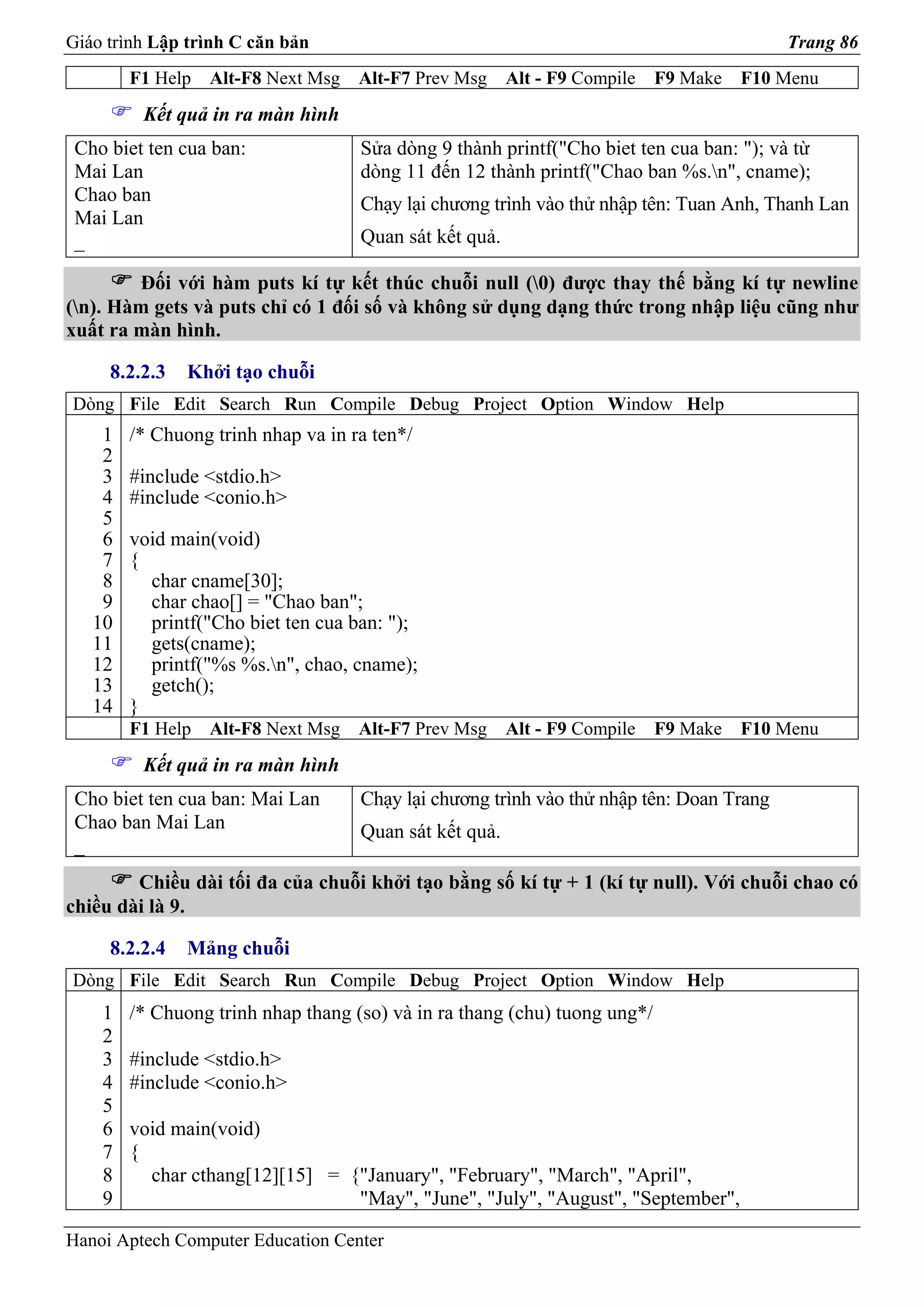 Giáo trình Lập trình C căn bản                                                           Trang 86
        F1 Help   Alt-F8 Next Msg   Alt-F7 Prev Msg     Alt - F9 Compile   F9 Make   F10 Menu
         Kết quả in ra màn hình
 Cho biet ten cua ban:              Sửa dòng 9 thành printf("Cho biet ten cua ban: "); và từ
 Mai Lan                            dòng 11 đến 12 thành printf("Chao ban %s.n", cname);
 Chao ban                           Chạy lại chương trình vào thử nhập tên: Tuan Anh, Thanh Lan
 Mai Lan
 _                                  Quan sát kết quả.

        Đối với hàm puts kí tự kết thúc chuỗi null (0) được thay thế bằng kí tự newline
(n). Hàm gets và puts chỉ có 1 đối số và không sử dụng dạng thức trong nhập liệu cũng như
xuất ra màn hình.

     8.2.2.3   Khởi tạo chuỗi
Dòng File Edit Search Run Compile Debug Project Option Window Help
    1   /* Chuong trinh nhap va in ra ten*/
    2
    3   #include <stdio.h>
    4   #include <conio.h>
    5
    6   void main(void)
    7   {
    8     char cname[30];
    9     char chao[] = "Chao ban";
   10     printf("Cho biet ten cua ban: ");
   11     gets(cname);
   12     printf("%s %s.n", chao, cname);
   13     getch();
   14   }
        F1 Help   Alt-F8 Next Msg   Alt-F7 Prev Msg     Alt - F9 Compile   F9 Make   F10 Menu
         Kết quả in ra màn hình
 Cho biet ten cua ban: Mai Lan      Chạy lại chương trình vào thử nhập tên: Doan Trang
 Chao ban Mai Lan                   Quan sát kết quả.
 _
        Chiều dài tối đa của chuỗi khởi tạo bằng số kí tự + 1 (kí tự null). Với chuỗi chao có
chiều dài là 9.

     8.2.2.4   Mảng chuỗi
Dòng File Edit Search Run Compile Debug Project Option Window Help
    1   /* Chuong trinh nhap thang (so) và in ra thang (chu) tuong ung*/
    2
    3   #include <stdio.h>
    4   #include <conio.h>
    5
    6   void main(void)
    7   {
    8     char cthang[12][15] = {"January", "February", "March", "April",
    9                            "May", "June", "July", "August", "September",

Hanoi Aptech Computer Education Center
 