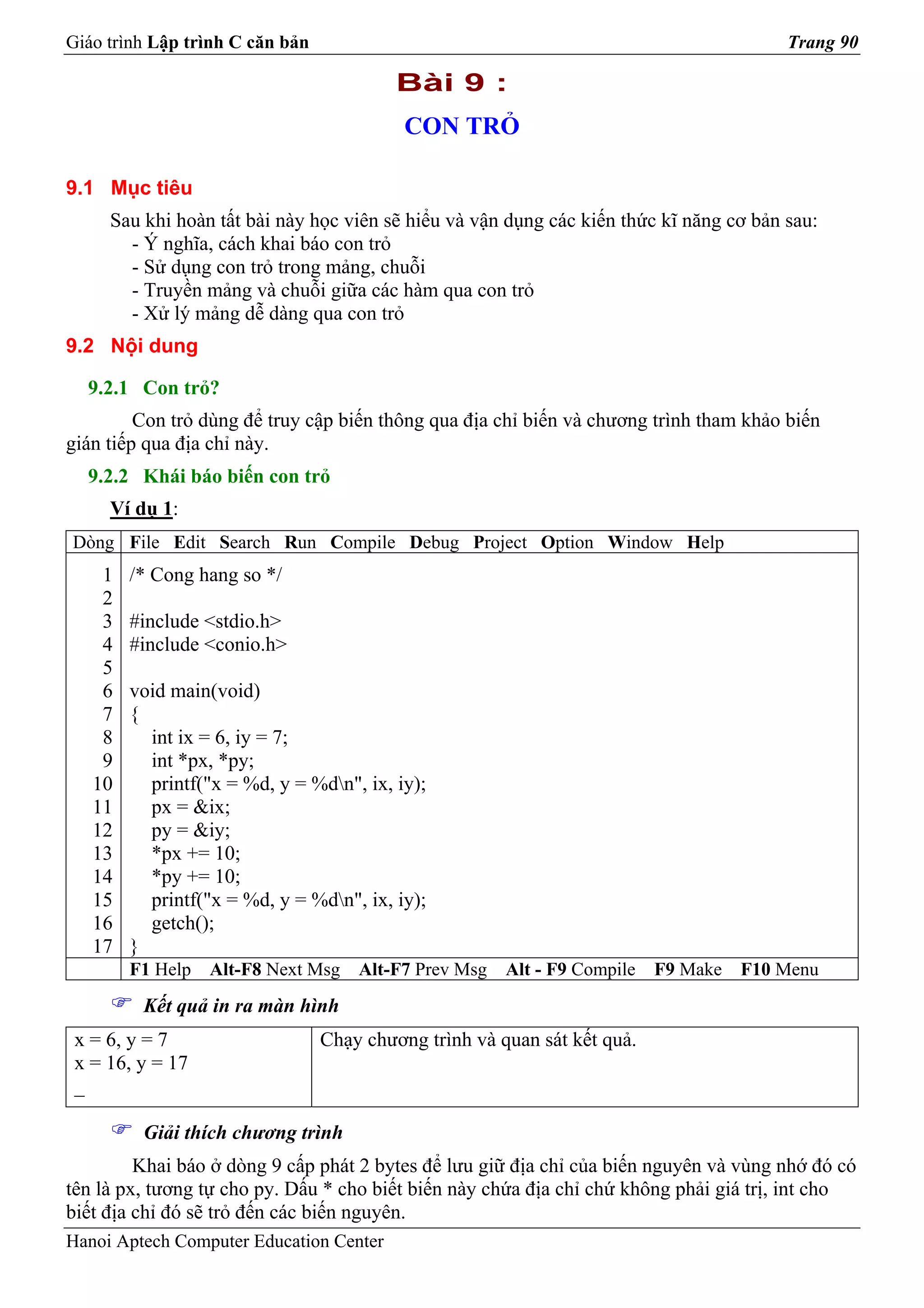 Giáo trình Lập trình C căn bản                                                          Trang 90

                                          Bài 9 :
                                           CON TRỎ

9.1 Mục tiêu
     Sau khi hoàn tất bài này học viên sẽ hiểu và vận dụng các kiến thức kĩ năng cơ bản sau:
       - Ý nghĩa, cách khai báo con trỏ
       - Sử dụng con trỏ trong mảng, chuỗi
       - Truyền mảng và chuỗi giữa các hàm qua con trỏ
       - Xử lý mảng dễ dàng qua con trỏ
9.2 Nội dung

  9.2.1 Con trỏ?
         Con trỏ dùng để truy cập biến thông qua địa chỉ biến và chương trình tham khảo biến
gián tiếp qua địa chỉ này.
  9.2.2 Khái báo biến con trỏ
     Ví dụ 1:
Dòng File Edit Search Run Compile Debug Project Option Window Help
    1   /* Cong hang so */
    2
    3   #include <stdio.h>
    4   #include <conio.h>
    5
    6   void main(void)
    7   {
    8     int ix = 6, iy = 7;
    9     int *px, *py;
   10     printf("x = %d, y = %dn", ix, iy);
   11     px = &ix;
   12     py = &iy;
   13     *px += 10;
   14     *py += 10;
   15     printf("x = %d, y = %dn", ix, iy);
   16     getch();
   17   }
        F1 Help   Alt-F8 Next Msg    Alt-F7 Prev Msg   Alt - F9 Compile   F9 Make   F10 Menu
         Kết quả in ra màn hình
 x = 6, y = 7                    Chạy chương trình và quan sát kết quả.
 x = 16, y = 17
 _

         Giải thích chương trình
         Khai báo ở dòng 9 cấp phát 2 bytes để lưu giữ địa chỉ của biến nguyên và vùng nhớ đó có
tên là px, tương tự cho py. Dấu * cho biết biến này chứa địa chỉ chứ không phải giá trị, int cho
biết địa chỉ đó sẽ trỏ đến các biến nguyên.
Hanoi Aptech Computer Education Center
 