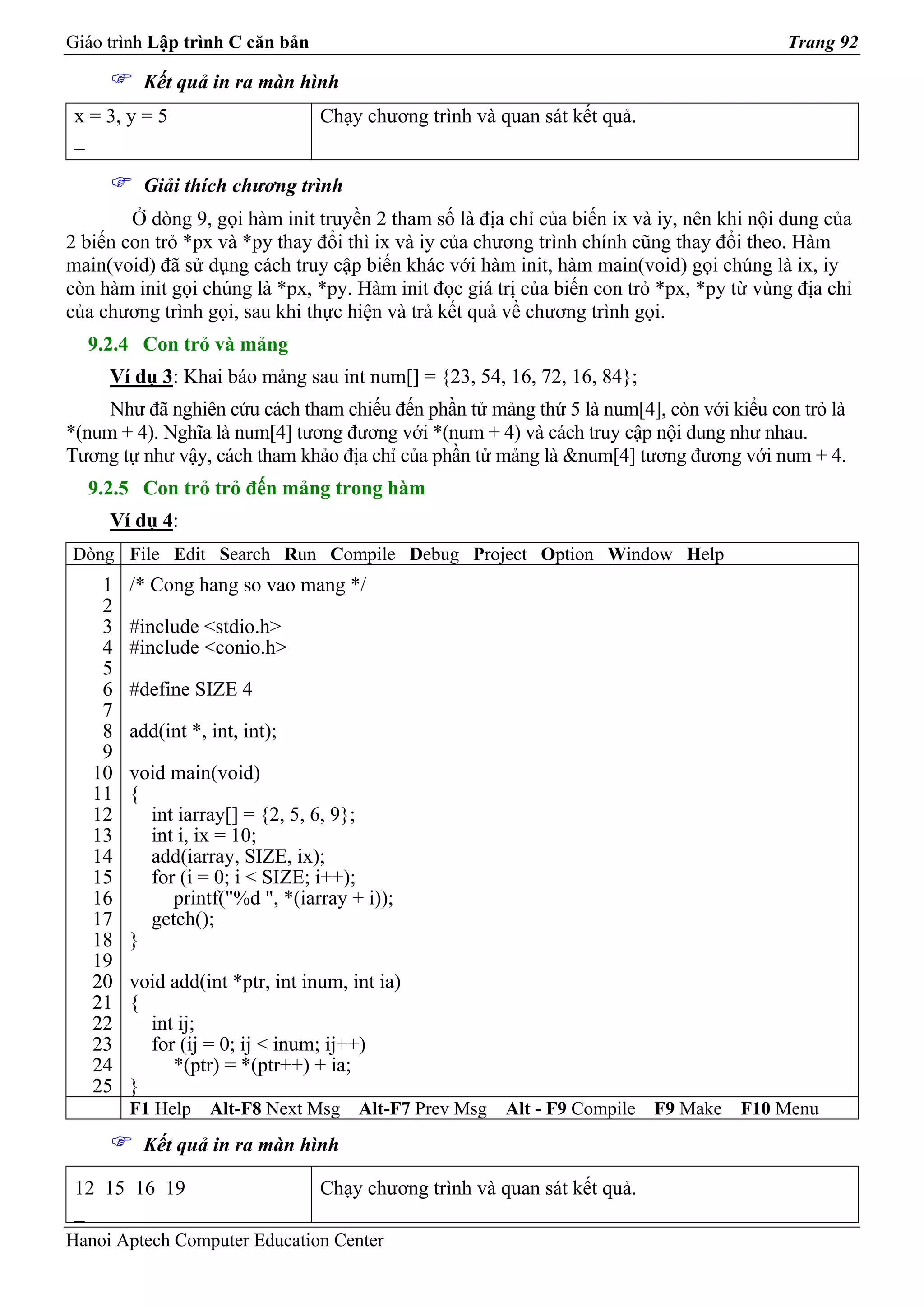 Giáo trình Lập trình C căn bản                                                           Trang 92

          Kết quả in ra màn hình
 x = 3, y = 5                    Chạy chương trình và quan sát kết quả.
 _

          Giải thích chương trình
        Ở dòng 9, gọi hàm init truyền 2 tham số là địa chỉ của biến ix và iy, nên khi nội dung của
2 biến con trỏ *px và *py thay đổi thì ix và iy của chương trình chính cũng thay đổi theo. Hàm
main(void) đã sử dụng cách truy cập biến khác với hàm init, hàm main(void) gọi chúng là ix, iy
còn hàm init gọi chúng là *px, *py. Hàm init đọc giá trị của biến con trỏ *px, *py từ vùng địa chỉ
của chương trình gọi, sau khi thực hiện và trả kết quả về chương trình gọi.
  9.2.4 Con trỏ và mảng
     Ví dụ 3: Khai báo mảng sau int num[] = {23, 54, 16, 72, 16, 84};
     Như đã nghiên cứu cách tham chiếu đến phần tử mảng thứ 5 là num[4], còn với kiểu con trỏ là
*(num + 4). Nghĩa là num[4] tương đương với *(num + 4) và cách truy cập nội dung như nhau.
Tương tự như vậy, cách tham khảo địa chỉ của phần tử mảng là &num[4] tương đương với num + 4.
  9.2.5 Con trỏ trỏ đến mảng trong hàm
     Ví dụ 4:
Dòng File Edit Search Run Compile Debug Project Option Window Help
    1   /* Cong hang so vao mang */
    2
    3   #include <stdio.h>
    4   #include <conio.h>
    5
    6   #define SIZE 4
    7
    8   add(int *, int, int);
    9
   10   void main(void)
   11   {
   12     int iarray[] = {2, 5, 6, 9};
   13     int i, ix = 10;
   14     add(iarray, SIZE, ix);
   15     for (i = 0; i < SIZE; i++);
   16        printf("%d ", *(iarray + i));
   17     getch();
   18   }
   19
   20   void add(int *ptr, int inum, int ia)
   21   {
   22     int ij;
   23     for (ij = 0; ij < inum; ij++)
   24        *(ptr) = *(ptr++) + ia;
   25   }
        F1 Help    Alt-F8 Next Msg    Alt-F7 Prev Msg   Alt - F9 Compile   F9 Make   F10 Menu
          Kết quả in ra màn hình

 12 15 16 19                     Chạy chương trình và quan sát kết quả.
 _
Hanoi Aptech Computer Education Center
 